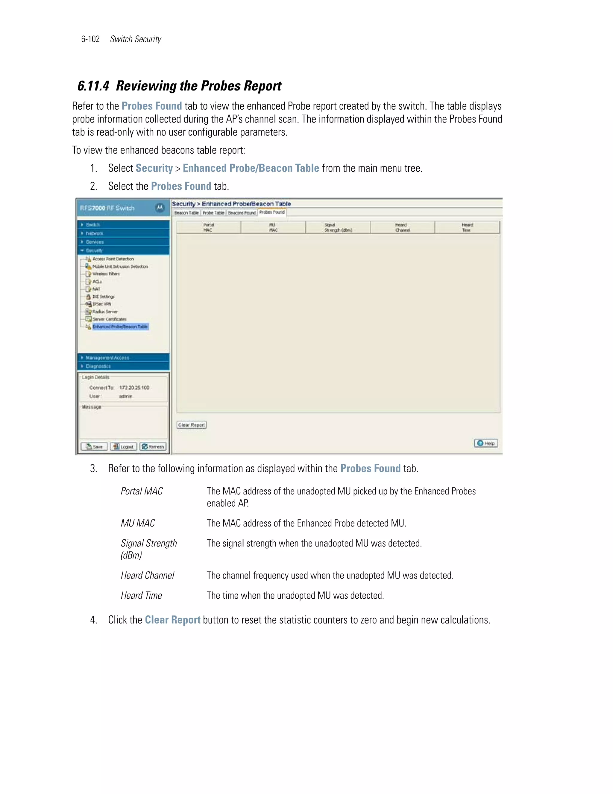 6-102   Switch Security




 6.11.4 Reviewing the Probes Report
Refer to the Probes Found tab to view the enhanced Probe report created by the switch. The table displays
probe information collected during the AP’s channel scan. The information displayed within the Probes Found
tab is read-only with no user configurable parameters.
To view the enhanced beacons table report:
    1. Select Security > Enhanced Probe/Beacon Table from the main menu tree.
    2. Select the Probes Found tab.




    3. Refer to the following information as displayed within the Probes Found tab.

             Portal MAC          The MAC address of the unadopted MU picked up by the Enhanced Probes
                                 enabled AP.

             MU MAC              The MAC address of the Enhanced Probe detected MU.

             Signal Strength     The signal strength when the unadopted MU was detected.
             (dBm)

             Heard Channel       The channel frequency used when the unadopted MU was detected.

             Heard Time          The time when the unadopted MU was detected.

    4. Click the Clear Report button to reset the statistic counters to zero and begin new calculations.
 