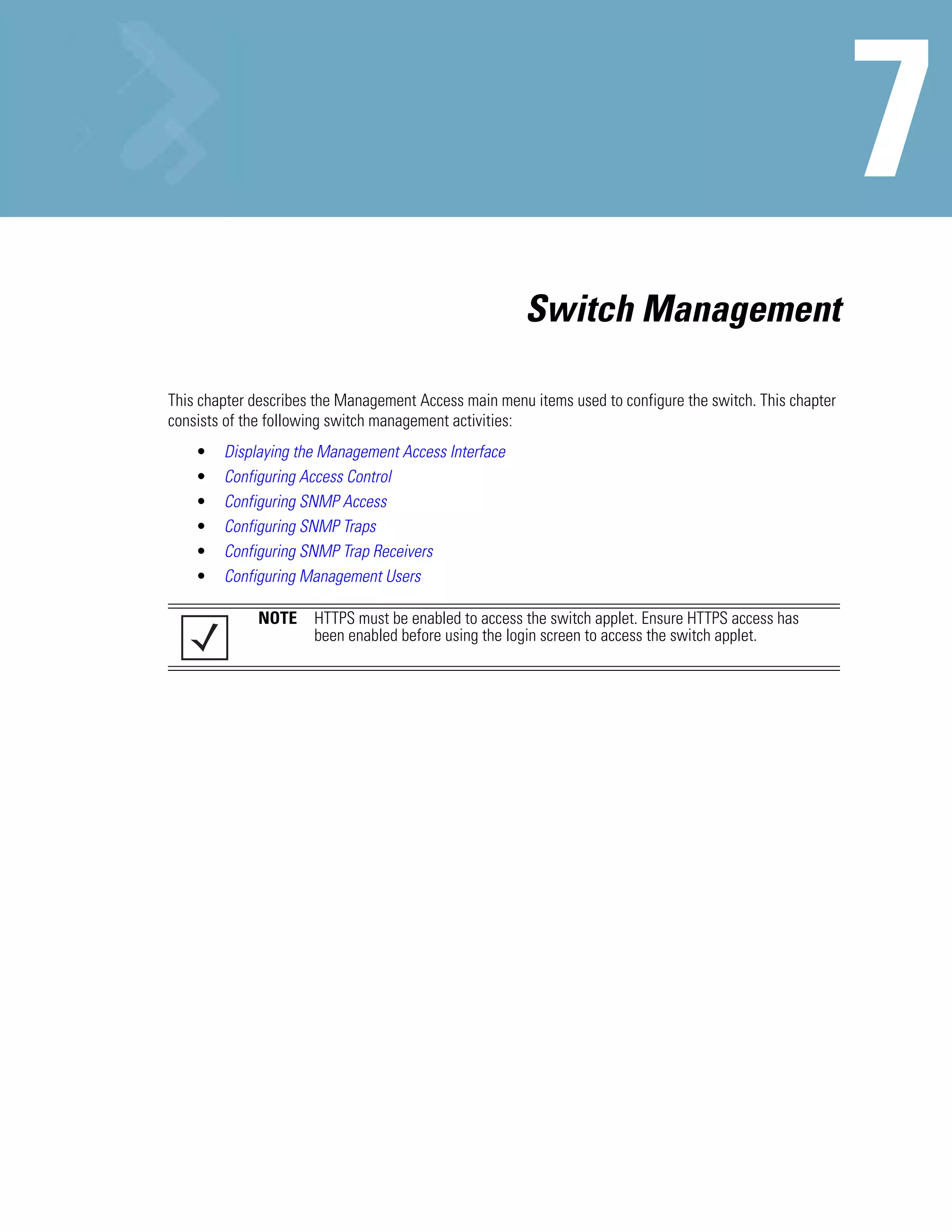 Switch Management

This chapter describes the Management Access main menu items used to configure the switch. This chapter
consists of the following switch management activities:
    •   Displaying the Management Access Interface
    •   Configuring Access Control
    •   Configuring SNMP Access
    •   Configuring SNMP Traps
    •   Configuring SNMP Trap Receivers
    •   Configuring Management Users

             NOTE     HTTPS must be enabled to access the switch applet. Ensure HTTPS access has
                      been enabled before using the login screen to access the switch applet.
 
