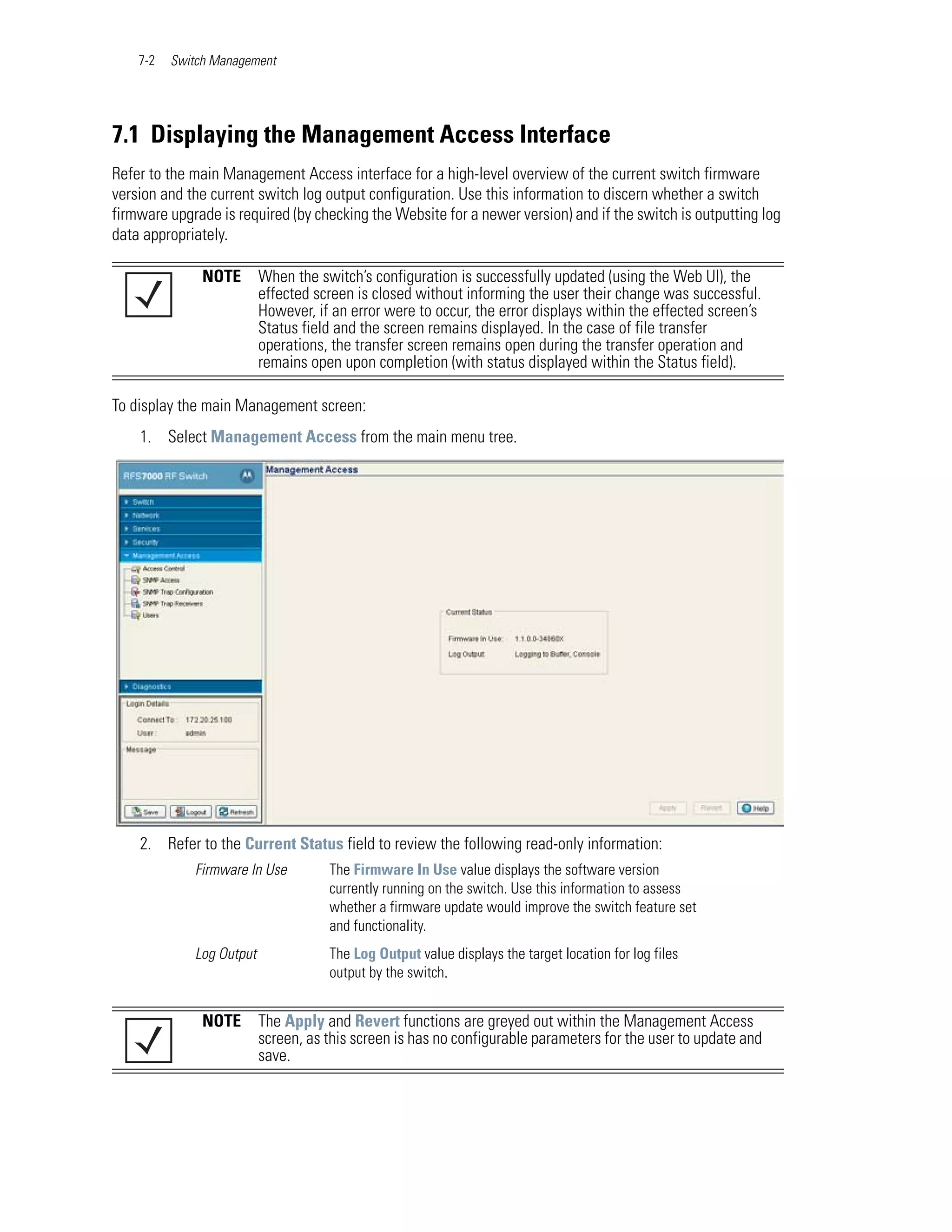 7-2   Switch Management




7.1 Displaying the Management Access Interface
Refer to the main Management Access interface for a high-level overview of the current switch firmware
version and the current switch log output configuration. Use this information to discern whether a switch
firmware upgrade is required (by checking the Website for a newer version) and if the switch is outputting log
data appropriately.

               NOTE       When the switch’s configuration is successfully updated (using the Web UI), the
                          effected screen is closed without informing the user their change was successful.
                          However, if an error were to occur, the error displays within the effected screen’s
                          Status field and the screen remains displayed. In the case of file transfer
                          operations, the transfer screen remains open during the transfer operation and
                          remains open upon completion (with status displayed within the Status field).

To display the main Management screen:
    1. Select Management Access from the main menu tree.




    2. Refer to the Current Status field to review the following read-only information:
             Firmware In Use         The Firmware In Use value displays the software version
                                     currently running on the switch. Use this information to assess
                                     whether a firmware update would improve the switch feature set
                                     and functionality.
             Log Output              The Log Output value displays the target location for log files
                                     output by the switch.


               NOTE       The Apply and Revert functions are greyed out within the Management Access
                          screen, as this screen is has no configurable parameters for the user to update and
                          save.
 