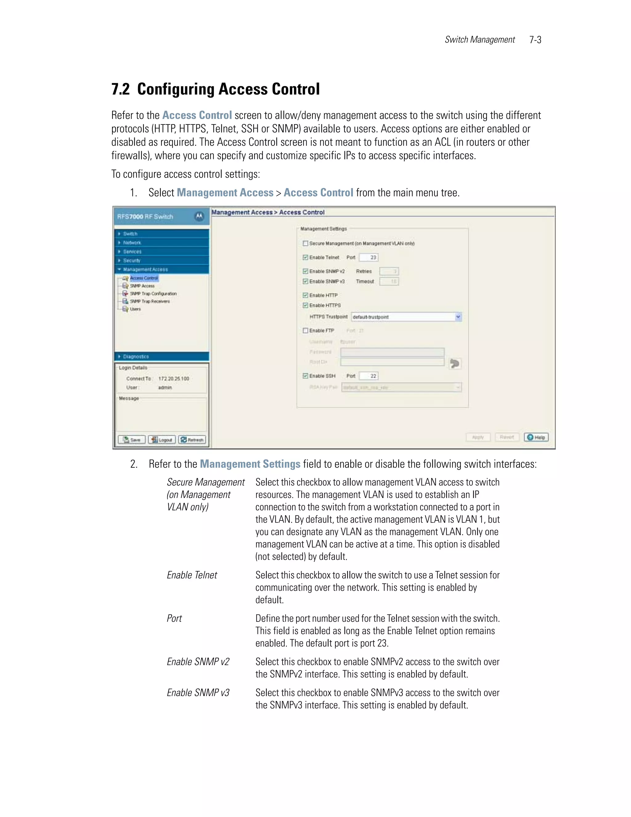 Switch Management   7-3




7.2 Configuring Access Control
Refer to the Access Control screen to allow/deny management access to the switch using the different
protocols (HTTP, HTTPS, Telnet, SSH or SNMP) available to users. Access options are either enabled or
disabled as required. The Access Control screen is not meant to function as an ACL (in routers or other
firewalls), where you can specify and customize specific IPs to access specific interfaces.
To configure access control settings:
    1. Select Management Access > Access Control from the main menu tree.




    2. Refer to the Management Settings field to enable or disable the following switch interfaces:
             Secure Management     Select this checkbox to allow management VLAN access to switch
             (on Management        resources. The management VLAN is used to establish an IP
             VLAN only)            connection to the switch from a workstation connected to a port in
                                   the VLAN. By default, the active management VLAN is VLAN 1, but
                                   you can designate any VLAN as the management VLAN. Only one
                                   management VLAN can be active at a time. This option is disabled
                                   (not selected) by default.
             Enable Telnet         Select this checkbox to allow the switch to use a Telnet session for
                                   communicating over the network. This setting is enabled by
                                   default.
             Port                  Define the port number used for the Telnet session with the switch.
                                   This field is enabled as long as the Enable Telnet option remains
                                   enabled. The default port is port 23.
             Enable SNMP v2        Select this checkbox to enable SNMPv2 access to the switch over
                                   the SNMPv2 interface. This setting is enabled by default.
             Enable SNMP v3        Select this checkbox to enable SNMPv3 access to the switch over
                                   the SNMPv3 interface. This setting is enabled by default.
 