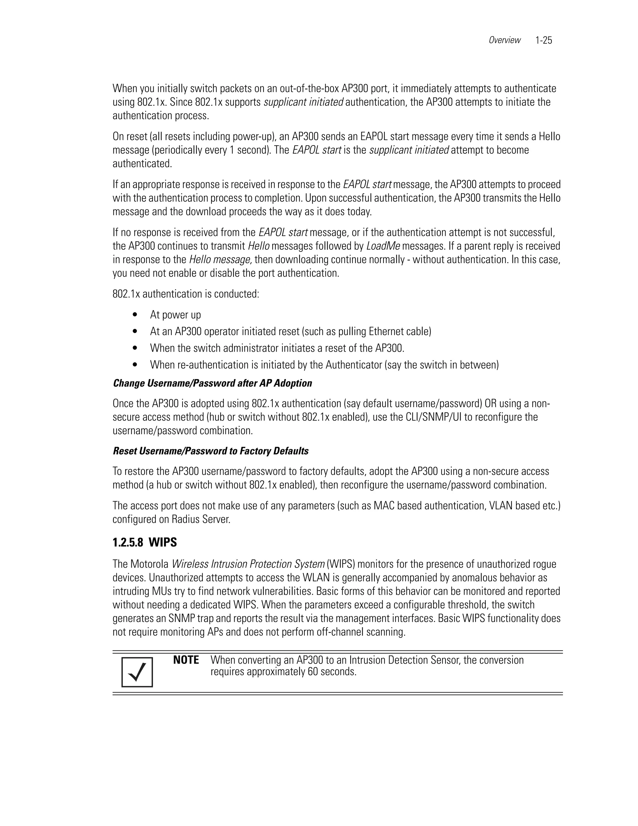 Overview   1-25



When you initially switch packets on an out-of-the-box AP300 port, it immediately attempts to authenticate
using 802.1x. Since 802.1x supports supplicant initiated authentication, the AP300 attempts to initiate the
authentication process.
On reset (all resets including power-up), an AP300 sends an EAPOL start message every time it sends a Hello
message (periodically every 1 second). The EAPOL start is the supplicant initiated attempt to become
authenticated.
If an appropriate response is received in response to the EAPOL start message, the AP300 attempts to proceed
with the authentication process to completion. Upon successful authentication, the AP300 transmits the Hello
message and the download proceeds the way as it does today.
If no response is received from the EAPOL start message, or if the authentication attempt is not successful,
the AP300 continues to transmit Hello messages followed by LoadMe messages. If a parent reply is received
in response to the Hello message, then downloading continue normally - without authentication. In this case,
you need not enable or disable the port authentication.
802.1x authentication is conducted:
    •    At power up
    •    At an AP300 operator initiated reset (such as pulling Ethernet cable)
    •    When the switch administrator initiates a reset of the AP300.
    •    When re-authentication is initiated by the Authenticator (say the switch in between)
Change Username/Password after AP Adoption
Once the AP300 is adopted using 802.1x authentication (say default username/password) OR using a non-
secure access method (hub or switch without 802.1x enabled), use the CLI/SNMP/UI to reconfigure the
username/password combination.
Reset Username/Password to Factory Defaults
To restore the AP300 username/password to factory defaults, adopt the AP300 using a non-secure access
method (a hub or switch without 802.1x enabled), then reconfigure the username/password combination.
The access port does not make use of any parameters (such as MAC based authentication, VLAN based etc.)
configured on Radius Server.

1.2.5.8 WIPS
The Motorola Wireless Intrusion Protection System (WIPS) monitors for the presence of unauthorized rogue
devices. Unauthorized attempts to access the WLAN is generally accompanied by anomalous behavior as
intruding MUs try to find network vulnerabilities. Basic forms of this behavior can be monitored and reported
without needing a dedicated WIPS. When the parameters exceed a configurable threshold, the switch
generates an SNMP trap and reports the result via the management interfaces. Basic WIPS functionality does
not require monitoring APs and does not perform off-channel scanning.

              NOTE     When converting an AP300 to an Intrusion Detection Sensor, the conversion
                       requires approximately 60 seconds.
 