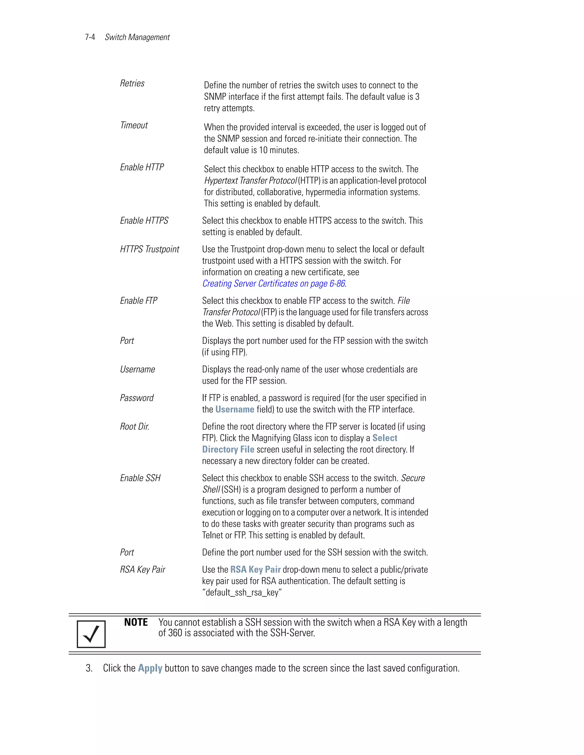 7-4   Switch Management




         Retries                 Define the number of retries the switch uses to connect to the
                                 SNMP interface if the first attempt fails. The default value is 3
                                 retry attempts.
         Timeout                 When the provided interval is exceeded, the user is logged out of
                                 the SNMP session and forced re-initiate their connection. The
                                 default value is 10 minutes.
         Enable HTTP             Select this checkbox to enable HTTP access to the switch. The
                                 Hypertext Transfer Protocol (HTTP) is an application-level protocol
                                 for distributed, collaborative, hypermedia information systems.
                                 This setting is enabled by default.
         Enable HTTPS            Select this checkbox to enable HTTPS access to the switch. This
                                 setting is enabled by default.
         HTTPS Trustpoint        Use the Trustpoint drop-down menu to select the local or default
                                 trustpoint used with a HTTPS session with the switch. For
                                 information on creating a new certificate, see
                                 Creating Server Certificates on page 6-86.
         Enable FTP              Select this checkbox to enable FTP access to the switch. File
                                 Transfer Protocol (FTP) is the language used for file transfers across
                                 the Web. This setting is disabled by default.
         Port                    Displays the port number used for the FTP session with the switch
                                 (if using FTP).
         Username                Displays the read-only name of the user whose credentials are
                                 used for the FTP session.
         Password                If FTP is enabled, a password is required (for the user specified in
                                 the Username field) to use the switch with the FTP interface.
         Root Dir.               Define the root directory where the FTP server is located (if using
                                 FTP). Click the Magnifying Glass icon to display a Select
                                 Directory File screen useful in selecting the root directory. If
                                 necessary a new directory folder can be created.
         Enable SSH              Select this checkbox to enable SSH access to the switch. Secure
                                 Shell (SSH) is a program designed to perform a number of
                                 functions, such as file transfer between computers, command
                                 execution or logging on to a computer over a network. It is intended
                                 to do these tasks with greater security than programs such as
                                 Telnet or FTP. This setting is enabled by default.
         Port                    Define the port number used for the SSH session with the switch.
         RSA Key Pair            Use the RSA Key Pair drop-down menu to select a public/private
                                 key pair used for RSA authentication. The default setting is
                                 “default_ssh_rsa_key”


           NOTE       You cannot establish a SSH session with the switch when a RSA Key with a length
                      of 360 is associated with the SSH-Server.


3. Click the Apply button to save changes made to the screen since the last saved configuration.
 