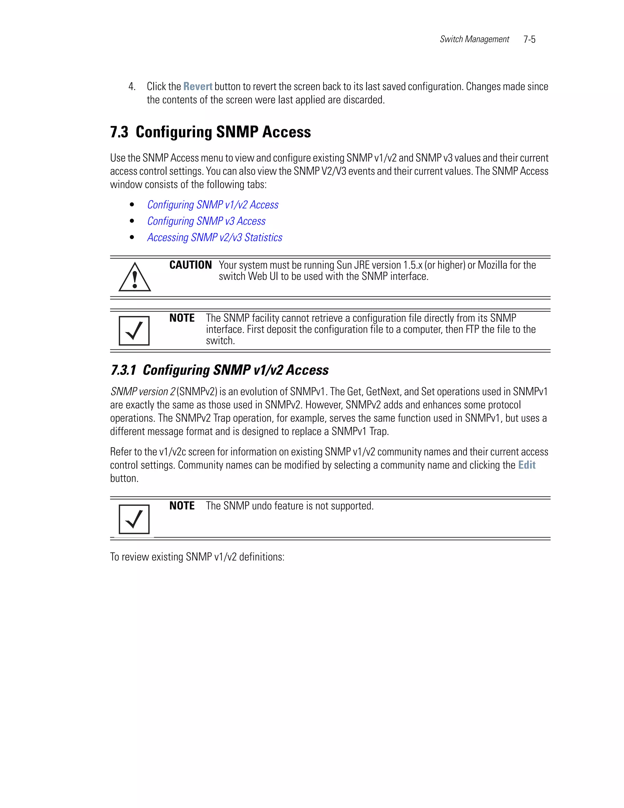 Switch Management     7-5



    4. Click the Revert button to revert the screen back to its last saved configuration. Changes made since
       the contents of the screen were last applied are discarded.


7.3 Configuring SNMP Access
Use the SNMP Access menu to view and configure existing SNMP v1/v2 and SNMP v3 values and their current
access control settings. You can also view the SNMP V2/V3 events and their current values. The SNMP Access
window consists of the following tabs:
    •   Configuring SNMP v1/v2 Access
    •   Configuring SNMP v3 Access
    •   Accessing SNMP v2/v3 Statistics

              CAUTION Your system must be running Sun JRE version 1.5.x (or higher) or Mozilla for the
    !                 switch Web UI to be used with the SNMP interface.


              NOTE     The SNMP facility cannot retrieve a configuration file directly from its SNMP
                       interface. First deposit the configuration file to a computer, then FTP the file to the
                       switch.

7.3.1 Configuring SNMP v1/v2 Access
SNMP version 2 (SNMPv2) is an evolution of SNMPv1. The Get, GetNext, and Set operations used in SNMPv1
are exactly the same as those used in SNMPv2. However, SNMPv2 adds and enhances some protocol
operations. The SNMPv2 Trap operation, for example, serves the same function used in SNMPv1, but uses a
different message format and is designed to replace a SNMPv1 Trap.
Refer to the v1/v2c screen for information on existing SNMP v1/v2 community names and their current access
control settings. Community names can be modified by selecting a community name and clicking the Edit
button.

              NOTE     The SNMP undo feature is not supported.



To review existing SNMP v1/v2 definitions:
 