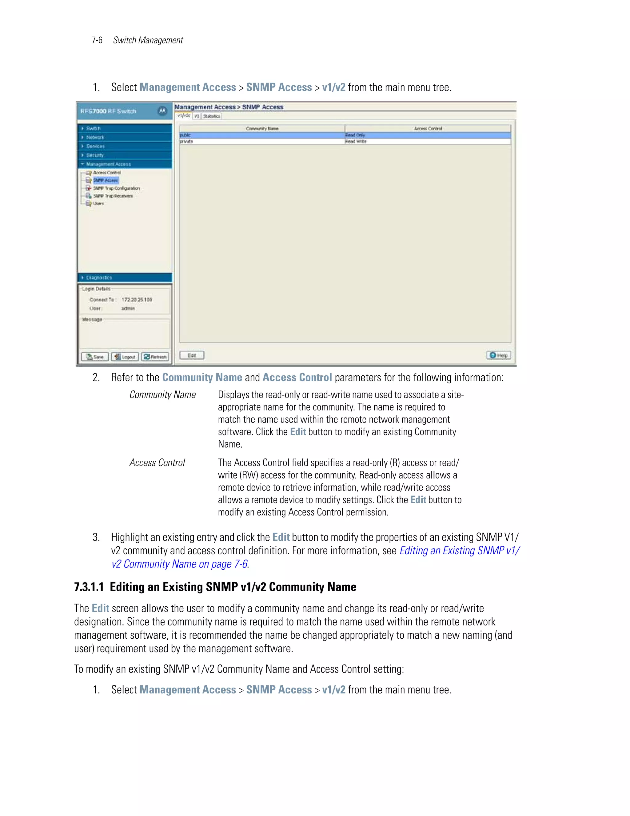 7-6   Switch Management




    1. Select Management Access > SNMP Access > v1/v2 from the main menu tree.




    2. Refer to the Community Name and Access Control parameters for the following information:
             Community Name       Displays the read-only or read-write name used to associate a site-
                                  appropriate name for the community. The name is required to
                                  match the name used within the remote network management
                                  software. Click the Edit button to modify an existing Community
                                  Name.
             Access Control       The Access Control field specifies a read-only (R) access or read/
                                  write (RW) access for the community. Read-only access allows a
                                  remote device to retrieve information, while read/write access
                                  allows a remote device to modify settings. Click the Edit button to
                                  modify an existing Access Control permission.

    3. Highlight an existing entry and click the Edit button to modify the properties of an existing SNMP V1/
       v2 community and access control definition. For more information, see Editing an Existing SNMP v1/
       v2 Community Name on page 7-6.

7.3.1.1 Editing an Existing SNMP v1/v2 Community Name
The Edit screen allows the user to modify a community name and change its read-only or read/write
designation. Since the community name is required to match the name used within the remote network
management software, it is recommended the name be changed appropriately to match a new naming (and
user) requirement used by the management software.
To modify an existing SNMP v1/v2 Community Name and Access Control setting:
    1. Select Management Access > SNMP Access > v1/v2 from the main menu tree.
 