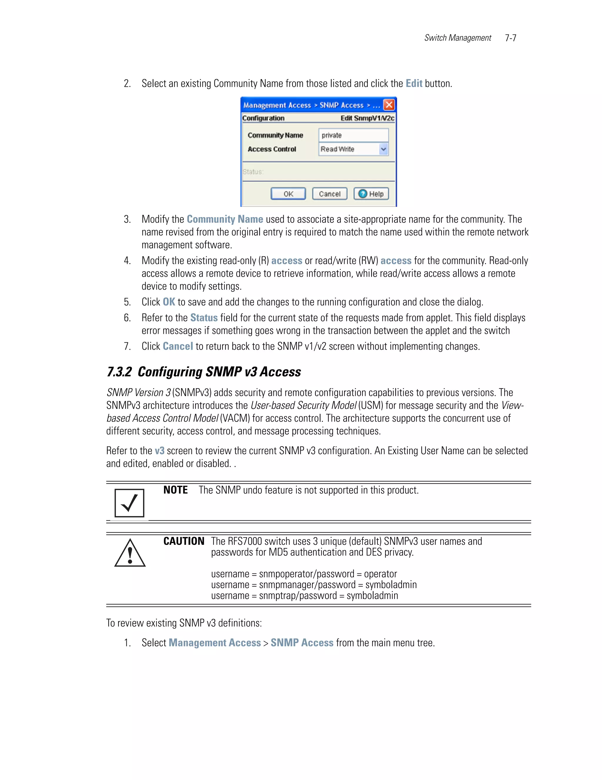 Switch Management   7-7



    2. Select an existing Community Name from those listed and click the Edit button.




    3. Modify the Community Name used to associate a site-appropriate name for the community. The
       name revised from the original entry is required to match the name used within the remote network
       management software.
    4. Modify the existing read-only (R) access or read/write (RW) access for the community. Read-only
       access allows a remote device to retrieve information, while read/write access allows a remote
       device to modify settings.
    5. Click OK to save and add the changes to the running configuration and close the dialog.
    6. Refer to the Status field for the current state of the requests made from applet. This field displays
       error messages if something goes wrong in the transaction between the applet and the switch
    7. Click Cancel to return back to the SNMP v1/v2 screen without implementing changes.

7.3.2 Configuring SNMP v3 Access
SNMP Version 3 (SNMPv3) adds security and remote configuration capabilities to previous versions. The
SNMPv3 architecture introduces the User-based Security Model (USM) for message security and the View-
based Access Control Model (VACM) for access control. The architecture supports the concurrent use of
different security, access control, and message processing techniques.
Refer to the v3 screen to review the current SNMP v3 configuration. An Existing User Name can be selected
and edited, enabled or disabled. .

              NOTE     The SNMP undo feature is not supported in this product.



              CAUTION The RFS7000 switch uses 3 unique (default) SNMPv3 user names and
    !                 passwords for MD5 authentication and DES privacy.

                          username = snmpoperator/password = operator
                          username = snmpmanager/password = symboladmin
                          username = snmptrap/password = symboladmin

To review existing SNMP v3 definitions:
    1. Select Management Access > SNMP Access from the main menu tree.
 