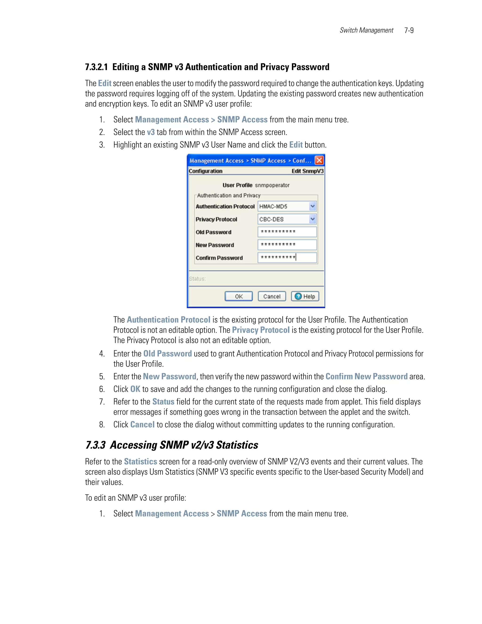 Switch Management    7-9



7.3.2.1 Editing a SNMP v3 Authentication and Privacy Password
The Edit screen enables the user to modify the password required to change the authentication keys. Updating
the password requires logging off of the system. Updating the existing password creates new authentication
and encryption keys. To edit an SNMP v3 user profile:
    1. Select Management Access > SNMP Access from the main menu tree.
    2. Select the v3 tab from within the SNMP Access screen.
    3. Highlight an existing SNMP v3 User Name and click the Edit button.




         The Authentication Protocol is the existing protocol for the User Profile. The Authentication
         Protocol is not an editable option. The Privacy Protocol is the existing protocol for the User Profile.
         The Privacy Protocol is also not an editable option.
    4. Enter the Old Password used to grant Authentication Protocol and Privacy Protocol permissions for
       the User Profile.
    5. Enter the New Password, then verify the new password within the Confirm New Password area.
    6. Click OK to save and add the changes to the running configuration and close the dialog.
    7. Refer to the Status field for the current state of the requests made from applet. This field displays
       error messages if something goes wrong in the transaction between the applet and the switch.
    8. Click Cancel to close the dialog without committing updates to the running configuration.

7.3.3 Accessing SNMP v2/v3 Statistics
Refer to the Statistics screen for a read-only overview of SNMP V2/V3 events and their current values. The
screen also displays Usm Statistics (SNMP V3 specific events specific to the User-based Security Model) and
their values.
To edit an SNMP v3 user profile:
    1. Select Management Access > SNMP Access from the main menu tree.
 