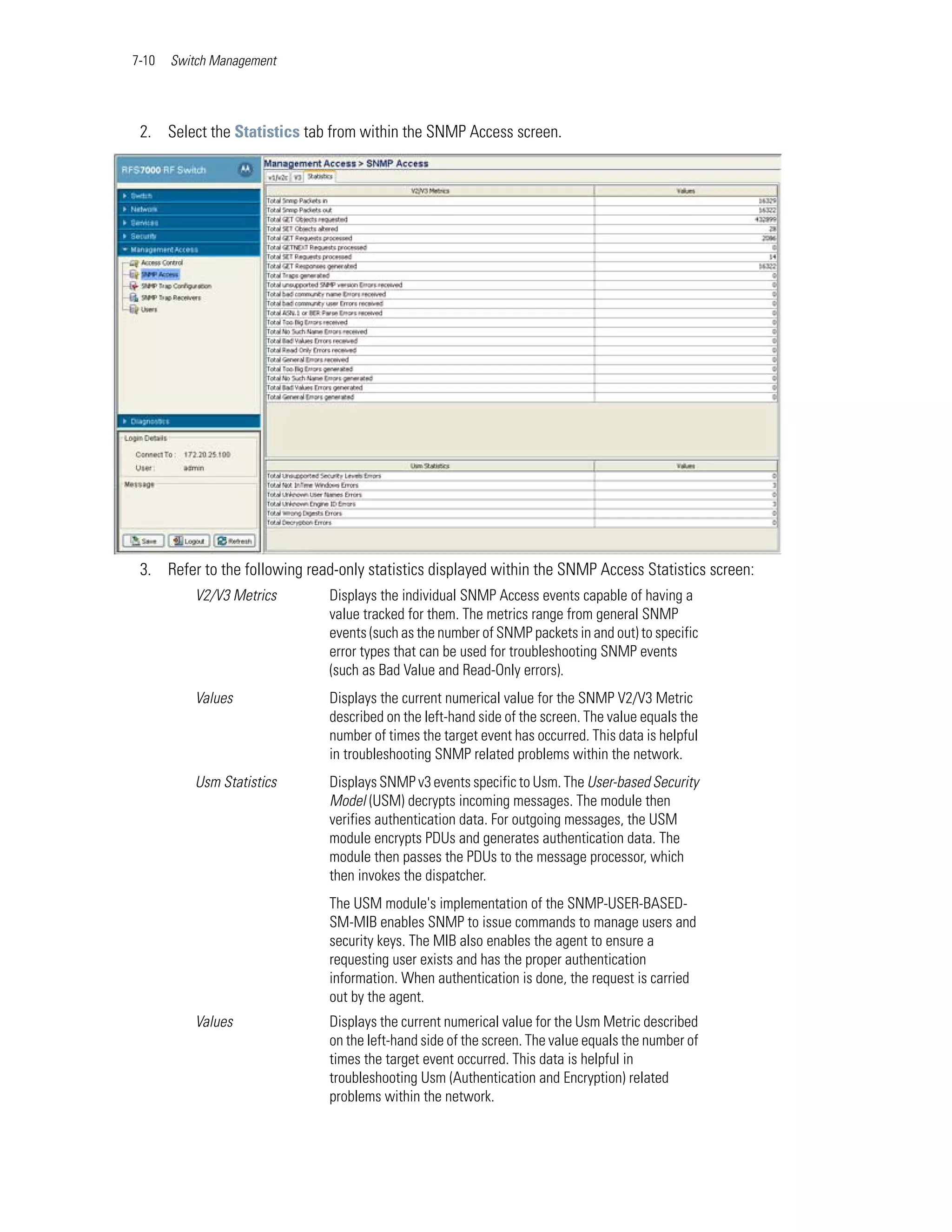 7-10   Switch Management




 2. Select the Statistics tab from within the SNMP Access screen.




 3. Refer to the following read-only statistics displayed within the SNMP Access Statistics screen:
          V2/V3 Metrics        Displays the individual SNMP Access events capable of having a
                               value tracked for them. The metrics range from general SNMP
                               events (such as the number of SNMP packets in and out) to specific
                               error types that can be used for troubleshooting SNMP events
                               (such as Bad Value and Read-Only errors).
          Values               Displays the current numerical value for the SNMP V2/V3 Metric
                               described on the left-hand side of the screen. The value equals the
                               number of times the target event has occurred. This data is helpful
                               in troubleshooting SNMP related problems within the network.
          Usm Statistics       Displays SNMP v3 events specific to Usm. The User-based Security
                               Model (USM) decrypts incoming messages. The module then
                               verifies authentication data. For outgoing messages, the USM
                               module encrypts PDUs and generates authentication data. The
                               module then passes the PDUs to the message processor, which
                               then invokes the dispatcher.
                               The USM module's implementation of the SNMP-USER-BASED-
                               SM-MIB enables SNMP to issue commands to manage users and
                               security keys. The MIB also enables the agent to ensure a
                               requesting user exists and has the proper authentication
                               information. When authentication is done, the request is carried
                               out by the agent.
          Values               Displays the current numerical value for the Usm Metric described
                               on the left-hand side of the screen. The value equals the number of
                               times the target event occurred. This data is helpful in
                               troubleshooting Usm (Authentication and Encryption) related
                               problems within the network.
 