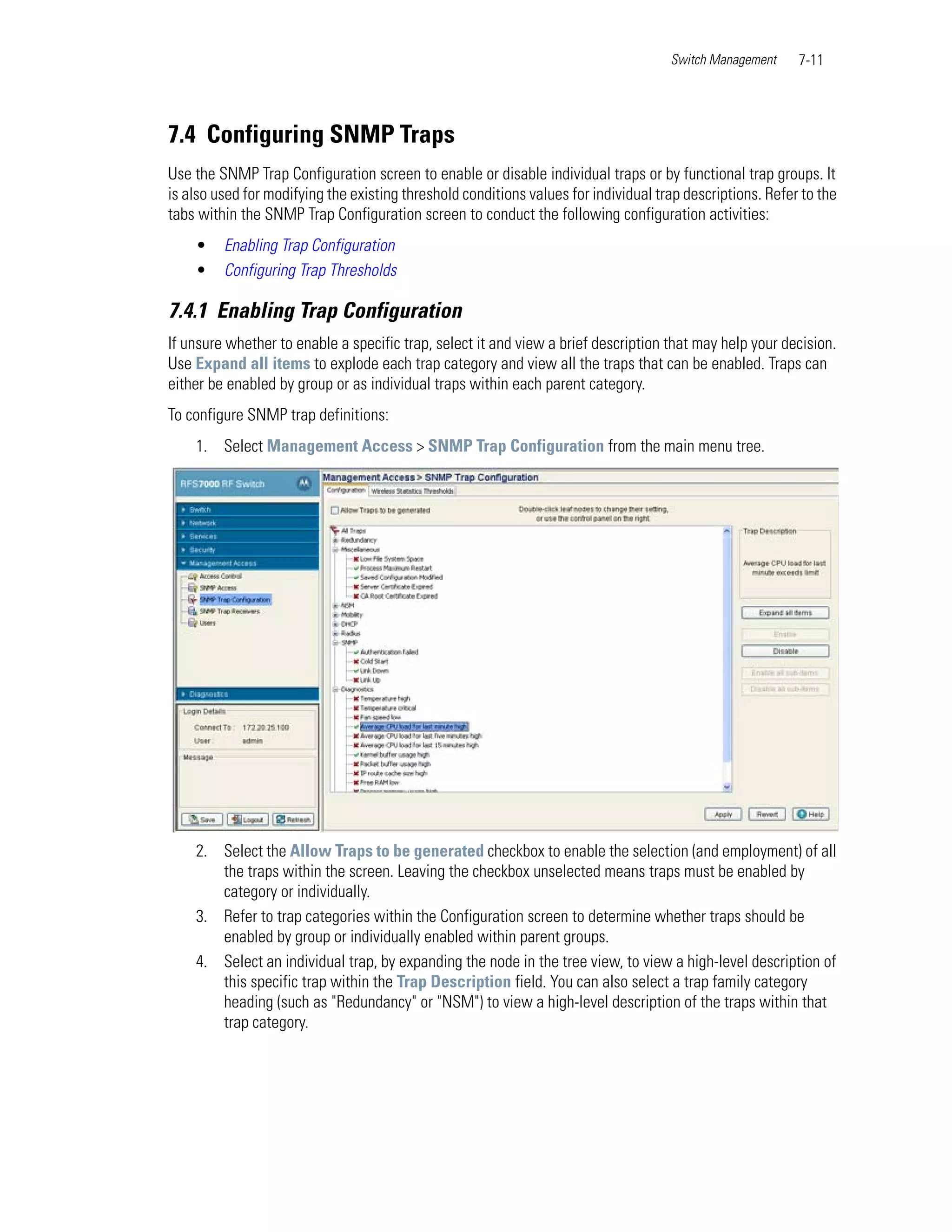 Switch Management     7-11




7.4 Configuring SNMP Traps
Use the SNMP Trap Configuration screen to enable or disable individual traps or by functional trap groups. It
is also used for modifying the existing threshold conditions values for individual trap descriptions. Refer to the
tabs within the SNMP Trap Configuration screen to conduct the following configuration activities:
    •    Enabling Trap Configuration
    •    Configuring Trap Thresholds

7.4.1 Enabling Trap Configuration
If unsure whether to enable a specific trap, select it and view a brief description that may help your decision.
Use Expand all items to explode each trap category and view all the traps that can be enabled. Traps can
either be enabled by group or as individual traps within each parent category.
To configure SNMP trap definitions:
    1. Select Management Access > SNMP Trap Configuration from the main menu tree.




    2. Select the Allow Traps to be generated checkbox to enable the selection (and employment) of all
       the traps within the screen. Leaving the checkbox unselected means traps must be enabled by
       category or individually.
    3. Refer to trap categories within the Configuration screen to determine whether traps should be
       enabled by group or individually enabled within parent groups.
    4. Select an individual trap, by expanding the node in the tree view, to view a high-level description of
       this specific trap within the Trap Description field. You can also select a trap family category
       heading (such as "Redundancy" or "NSM") to view a high-level description of the traps within that
       trap category.
 