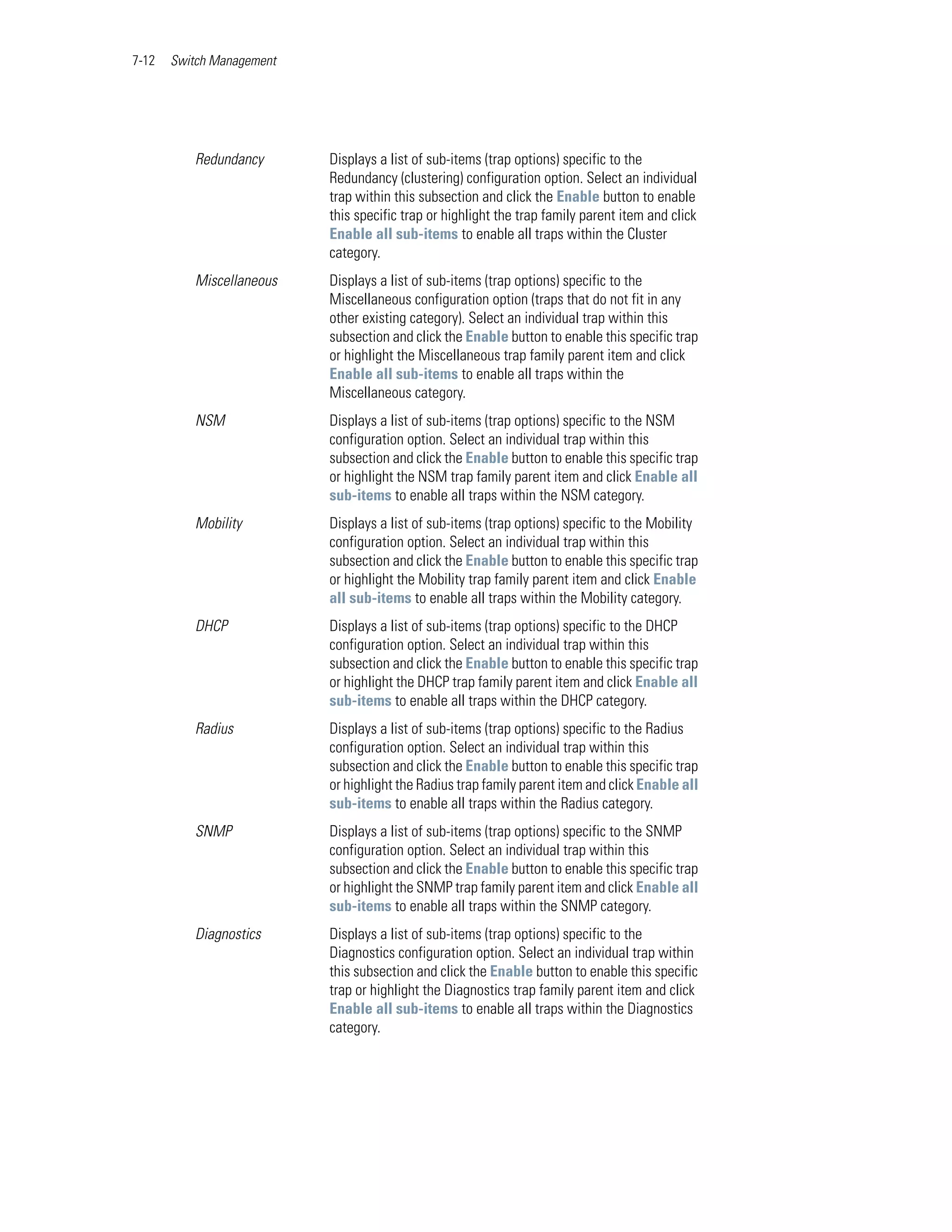 7-12   Switch Management




          Redundancy       Displays a list of sub-items (trap options) specific to the
                           Redundancy (clustering) configuration option. Select an individual
                           trap within this subsection and click the Enable button to enable
                           this specific trap or highlight the trap family parent item and click
                           Enable all sub-items to enable all traps within the Cluster
                           category.
          Miscellaneous    Displays a list of sub-items (trap options) specific to the
                           Miscellaneous configuration option (traps that do not fit in any
                           other existing category). Select an individual trap within this
                           subsection and click the Enable button to enable this specific trap
                           or highlight the Miscellaneous trap family parent item and click
                           Enable all sub-items to enable all traps within the
                           Miscellaneous category.
          NSM              Displays a list of sub-items (trap options) specific to the NSM
                           configuration option. Select an individual trap within this
                           subsection and click the Enable button to enable this specific trap
                           or highlight the NSM trap family parent item and click Enable all
                           sub-items to enable all traps within the NSM category.
          Mobility         Displays a list of sub-items (trap options) specific to the Mobility
                           configuration option. Select an individual trap within this
                           subsection and click the Enable button to enable this specific trap
                           or highlight the Mobility trap family parent item and click Enable
                           all sub-items to enable all traps within the Mobility category.
          DHCP             Displays a list of sub-items (trap options) specific to the DHCP
                           configuration option. Select an individual trap within this
                           subsection and click the Enable button to enable this specific trap
                           or highlight the DHCP trap family parent item and click Enable all
                           sub-items to enable all traps within the DHCP category.
          Radius           Displays a list of sub-items (trap options) specific to the Radius
                           configuration option. Select an individual trap within this
                           subsection and click the Enable button to enable this specific trap
                           or highlight the Radius trap family parent item and click Enable all
                           sub-items to enable all traps within the Radius category.
          SNMP             Displays a list of sub-items (trap options) specific to the SNMP
                           configuration option. Select an individual trap within this
                           subsection and click the Enable button to enable this specific trap
                           or highlight the SNMP trap family parent item and click Enable all
                           sub-items to enable all traps within the SNMP category.
          Diagnostics      Displays a list of sub-items (trap options) specific to the
                           Diagnostics configuration option. Select an individual trap within
                           this subsection and click the Enable button to enable this specific
                           trap or highlight the Diagnostics trap family parent item and click
                           Enable all sub-items to enable all traps within the Diagnostics
                           category.
 