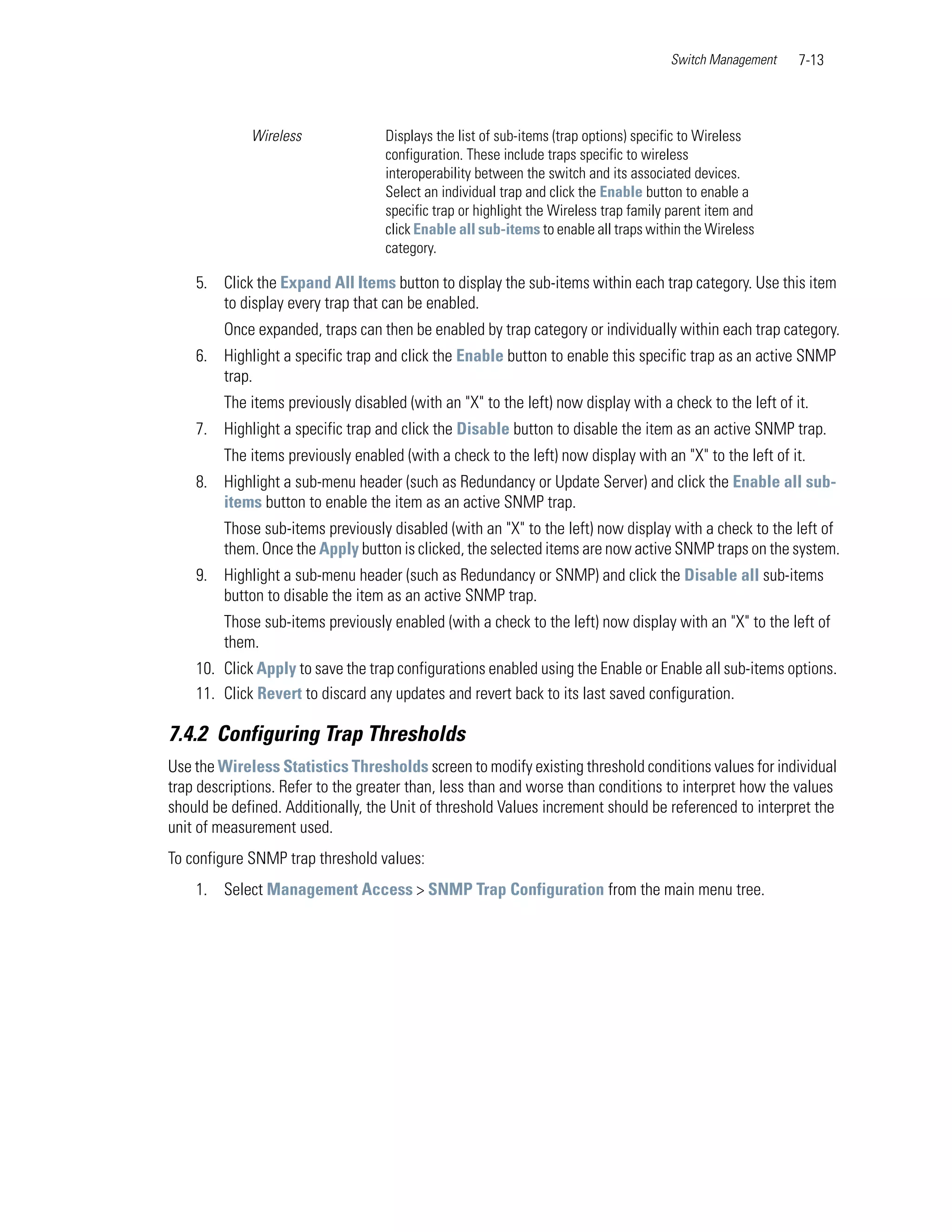 Switch Management   7-13



             Wireless               Displays the list of sub-items (trap options) specific to Wireless
                                    configuration. These include traps specific to wireless
                                    interoperability between the switch and its associated devices.
                                    Select an individual trap and click the Enable button to enable a
                                    specific trap or highlight the Wireless trap family parent item and
                                    click Enable all sub-items to enable all traps within the Wireless
                                    category.

    5. Click the Expand All Items button to display the sub-items within each trap category. Use this item
       to display every trap that can be enabled.
         Once expanded, traps can then be enabled by trap category or individually within each trap category.
    6. Highlight a specific trap and click the Enable button to enable this specific trap as an active SNMP
       trap.
         The items previously disabled (with an "X" to the left) now display with a check to the left of it.
    7. Highlight a specific trap and click the Disable button to disable the item as an active SNMP trap.
         The items previously enabled (with a check to the left) now display with an "X" to the left of it.
    8. Highlight a sub-menu header (such as Redundancy or Update Server) and click the Enable all sub-
       items button to enable the item as an active SNMP trap.
         Those sub-items previously disabled (with an "X" to the left) now display with a check to the left of
         them. Once the Apply button is clicked, the selected items are now active SNMP traps on the system.
    9. Highlight a sub-menu header (such as Redundancy or SNMP) and click the Disable all sub-items
       button to disable the item as an active SNMP trap.
         Those sub-items previously enabled (with a check to the left) now display with an "X" to the left of
         them.
    10. Click Apply to save the trap configurations enabled using the Enable or Enable all sub-items options.
    11. Click Revert to discard any updates and revert back to its last saved configuration.

7.4.2 Configuring Trap Thresholds
Use the Wireless Statistics Thresholds screen to modify existing threshold conditions values for individual
trap descriptions. Refer to the greater than, less than and worse than conditions to interpret how the values
should be defined. Additionally, the Unit of threshold Values increment should be referenced to interpret the
unit of measurement used.
To configure SNMP trap threshold values:
    1. Select Management Access > SNMP Trap Configuration from the main menu tree.
 