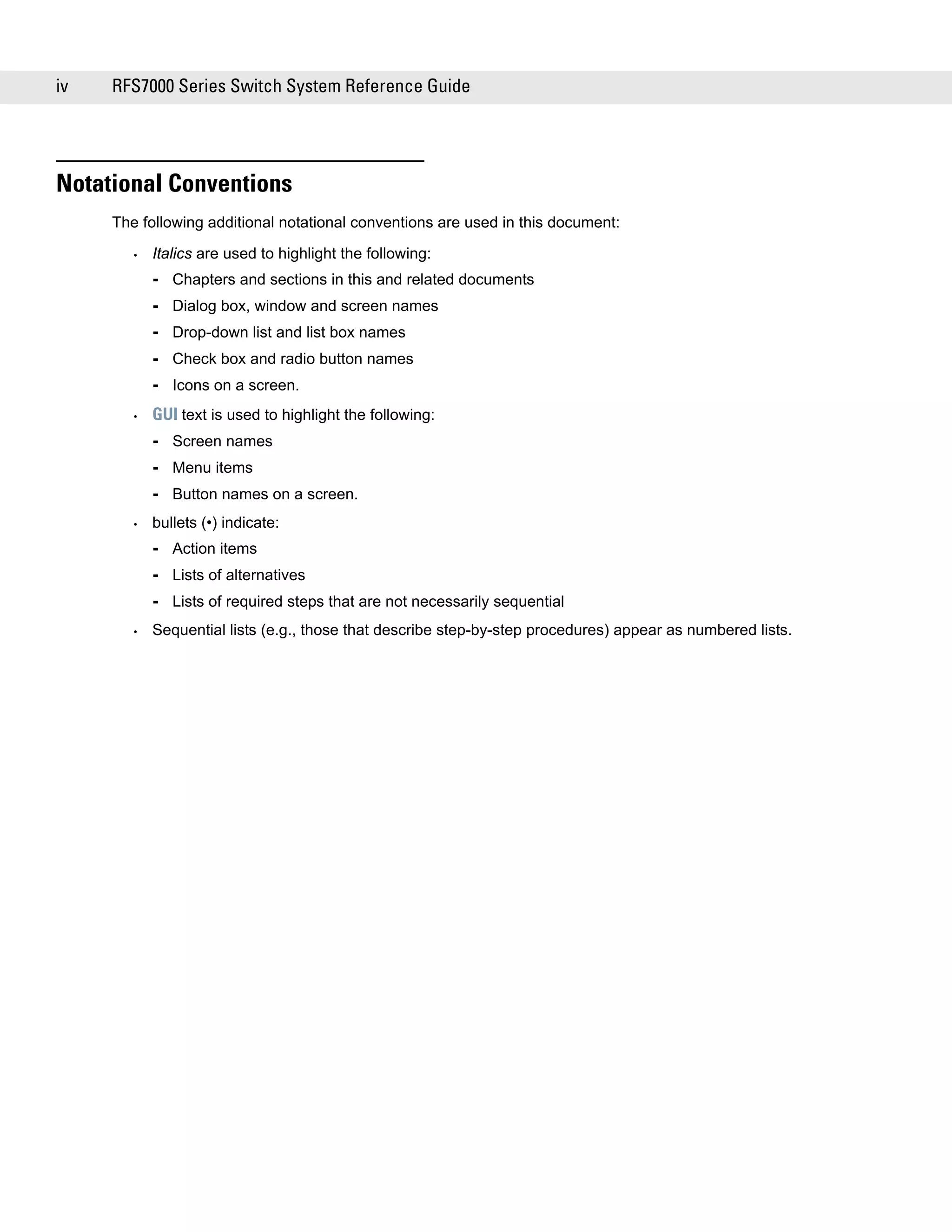 iv   RFS7000 Series Switch System Reference Guide




Notational Conventions
     The following additional notational conventions are used in this document:

       •   Italics are used to highlight the following:
           - Chapters and sections in this and related documents
           - Dialog box, window and screen names
           - Drop-down list and list box names
           - Check box and radio button names
           - Icons on a screen.
       •   GUI text is used to highlight the following:
           - Screen names
           - Menu items
           - Button names on a screen.
       •   bullets (•) indicate:
           - Action items
           - Lists of alternatives
           - Lists of required steps that are not necessarily sequential
       •   Sequential lists (e.g., those that describe step-by-step procedures) appear as numbered lists.
 