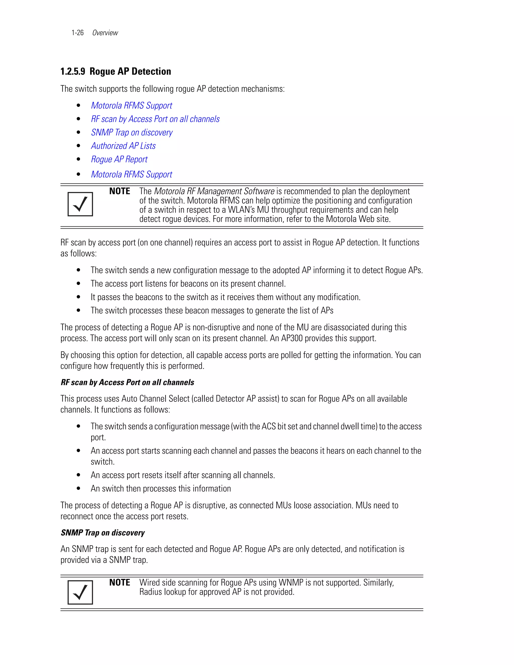 1-26   Overview




1.2.5.9 Rogue AP Detection
The switch supports the following rogue AP detection mechanisms:
    •     Motorola RFMS Support
    •     RF scan by Access Port on all channels
    •     SNMP Trap on discovery
    •     Authorized AP Lists
    •     Rogue AP Report
    •     Motorola RFMS Support
               NOTE     The Motorola RF Management Software is recommended to plan the deployment
                        of the switch. Motorola RFMS can help optimize the positioning and configuration
                        of a switch in respect to a WLAN’s MU throughput requirements and can help
                        detect rogue devices. For more information, refer to the Motorola Web site.

RF scan by access port (on one channel) requires an access port to assist in Rogue AP detection. It functions
as follows:
    •     The switch sends a new configuration message to the adopted AP informing it to detect Rogue APs.
    •     The access port listens for beacons on its present channel.
    •     It passes the beacons to the switch as it receives them without any modification.
    •     The switch processes these beacon messages to generate the list of APs
The process of detecting a Rogue AP is non-disruptive and none of the MU are disassociated during this
process. The access port will only scan on its present channel. An AP300 provides this support.
By choosing this option for detection, all capable access ports are polled for getting the information. You can
configure how frequently this is performed.
RF scan by Access Port on all channels
This process uses Auto Channel Select (called Detector AP assist) to scan for Rogue APs on all available
channels. It functions as follows:
    •     The switch sends a configuration message (with the ACS bit set and channel dwell time) to the access
          port.
    •     An access port starts scanning each channel and passes the beacons it hears on each channel to the
          switch.
    •     An access port resets itself after scanning all channels.
    •     An switch then processes this information
The process of detecting a Rogue AP is disruptive, as connected MUs loose association. MUs need to
reconnect once the access port resets.
SNMP Trap on discovery
An SNMP trap is sent for each detected and Rogue AP. Rogue APs are only detected, and notification is
provided via a SNMP trap.

               NOTE     Wired side scanning for Rogue APs using WNMP is not supported. Similarly,
                        Radius lookup for approved AP is not provided.
 