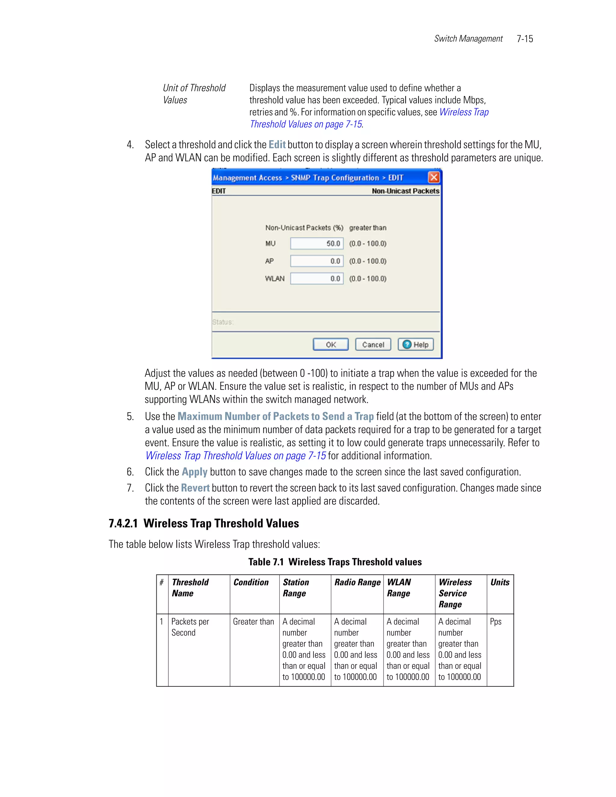 Switch Management     7-15



             Unit of Threshold       Displays the measurement value used to define whether a
             Values                  threshold value has been exceeded. Typical values include Mbps,
                                     retries and %. For information on specific values, see Wireless Trap
                                     Threshold Values on page 7-15.

    4. Select a threshold and click the Edit button to display a screen wherein threshold settings for the MU,
       AP and WLAN can be modified. Each screen is slightly different as threshold parameters are unique.




         Adjust the values as needed (between 0 -100) to initiate a trap when the value is exceeded for the
         MU, AP or WLAN. Ensure the value set is realistic, in respect to the number of MUs and APs
         supporting WLANs within the switch managed network.
    5. Use the Maximum Number of Packets to Send a Trap field (at the bottom of the screen) to enter
       a value used as the minimum number of data packets required for a trap to be generated for a target
       event. Ensure the value is realistic, as setting it to low could generate traps unnecessarily. Refer to
       Wireless Trap Threshold Values on page 7-15 for additional information.
    6. Click the Apply button to save changes made to the screen since the last saved configuration.
    7. Click the Revert button to revert the screen back to its last saved configuration. Changes made since
       the contents of the screen were last applied are discarded.

7.4.2.1 Wireless Trap Threshold Values
The table below lists Wireless Trap threshold values:
                                     Table 7.1 Wireless Traps Threshold values
            # Threshold          Condition    Station         Radio Range WLAN                 Wireless     Units
              Name                            Range                       Range                Service
                                                                                               Range
            1 Packets per        Greater than A decimal       A decimal       A decimal        A decimal     Pps
              Second                          number          number          number           number
                                              greater than    greater than    greater than     greater than
                                              0.00 and less   0.00 and less   0.00 and less    0.00 and less
                                              than or equal   than or equal   than or equal    than or equal
                                              to 100000.00    to 100000.00    to 100000.00     to 100000.00
 