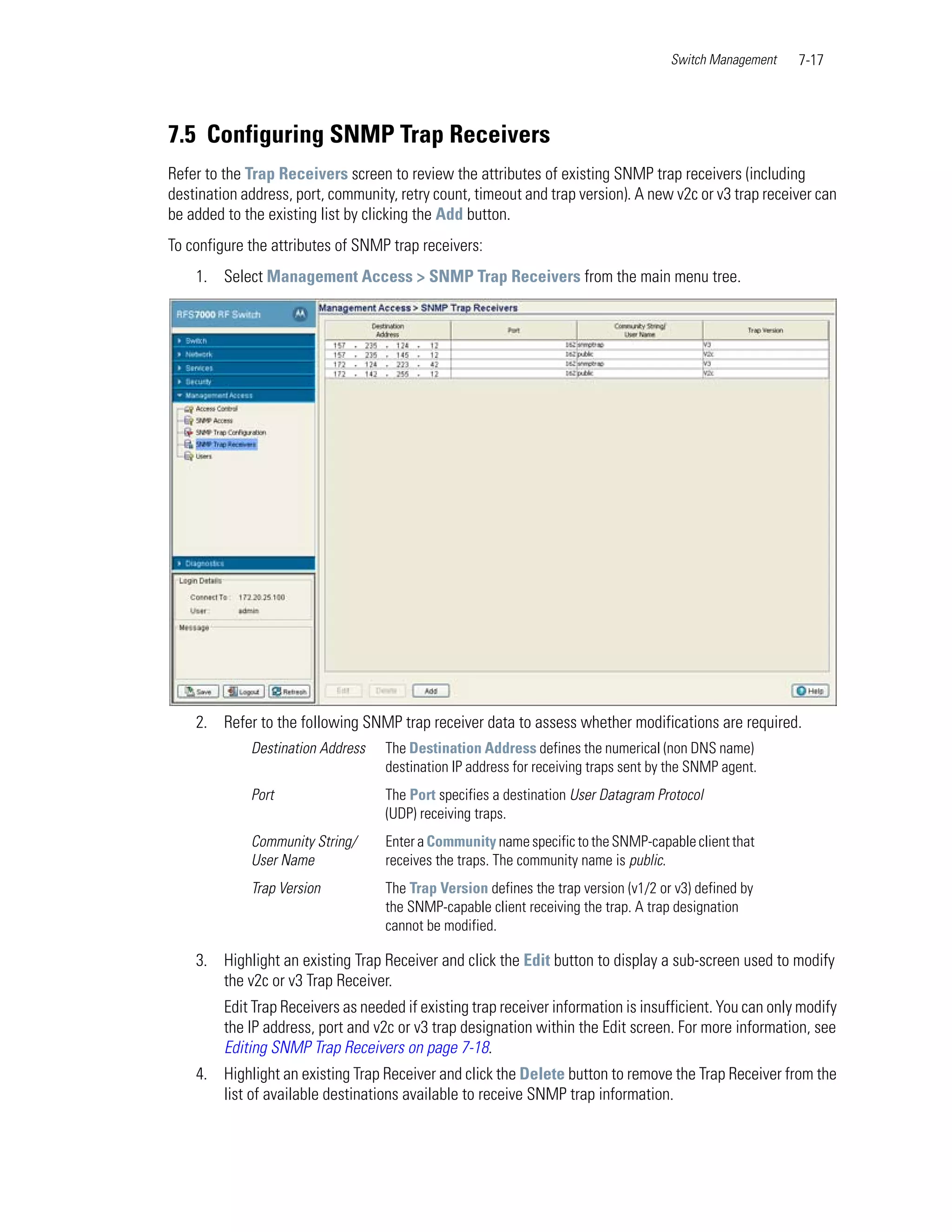 Switch Management   7-17




7.5 Configuring SNMP Trap Receivers
Refer to the Trap Receivers screen to review the attributes of existing SNMP trap receivers (including
destination address, port, community, retry count, timeout and trap version). A new v2c or v3 trap receiver can
be added to the existing list by clicking the Add button.
To configure the attributes of SNMP trap receivers:
    1. Select Management Access > SNMP Trap Receivers from the main menu tree.




    2. Refer to the following SNMP trap receiver data to assess whether modifications are required.
             Destination Address    The Destination Address defines the numerical (non DNS name)
                                    destination IP address for receiving traps sent by the SNMP agent.
             Port                   The Port specifies a destination User Datagram Protocol
                                    (UDP) receiving traps.
             Community String/      Enter a Community name specific to the SNMP-capable client that
             User Name              receives the traps. The community name is public.
             Trap Version           The Trap Version defines the trap version (v1/2 or v3) defined by
                                    the SNMP-capable client receiving the trap. A trap designation
                                    cannot be modified.

    3. Highlight an existing Trap Receiver and click the Edit button to display a sub-screen used to modify
       the v2c or v3 Trap Receiver.
         Edit Trap Receivers as needed if existing trap receiver information is insufficient. You can only modify
         the IP address, port and v2c or v3 trap designation within the Edit screen. For more information, see
         Editing SNMP Trap Receivers on page 7-18.
    4. Highlight an existing Trap Receiver and click the Delete button to remove the Trap Receiver from the
       list of available destinations available to receive SNMP trap information.
 
