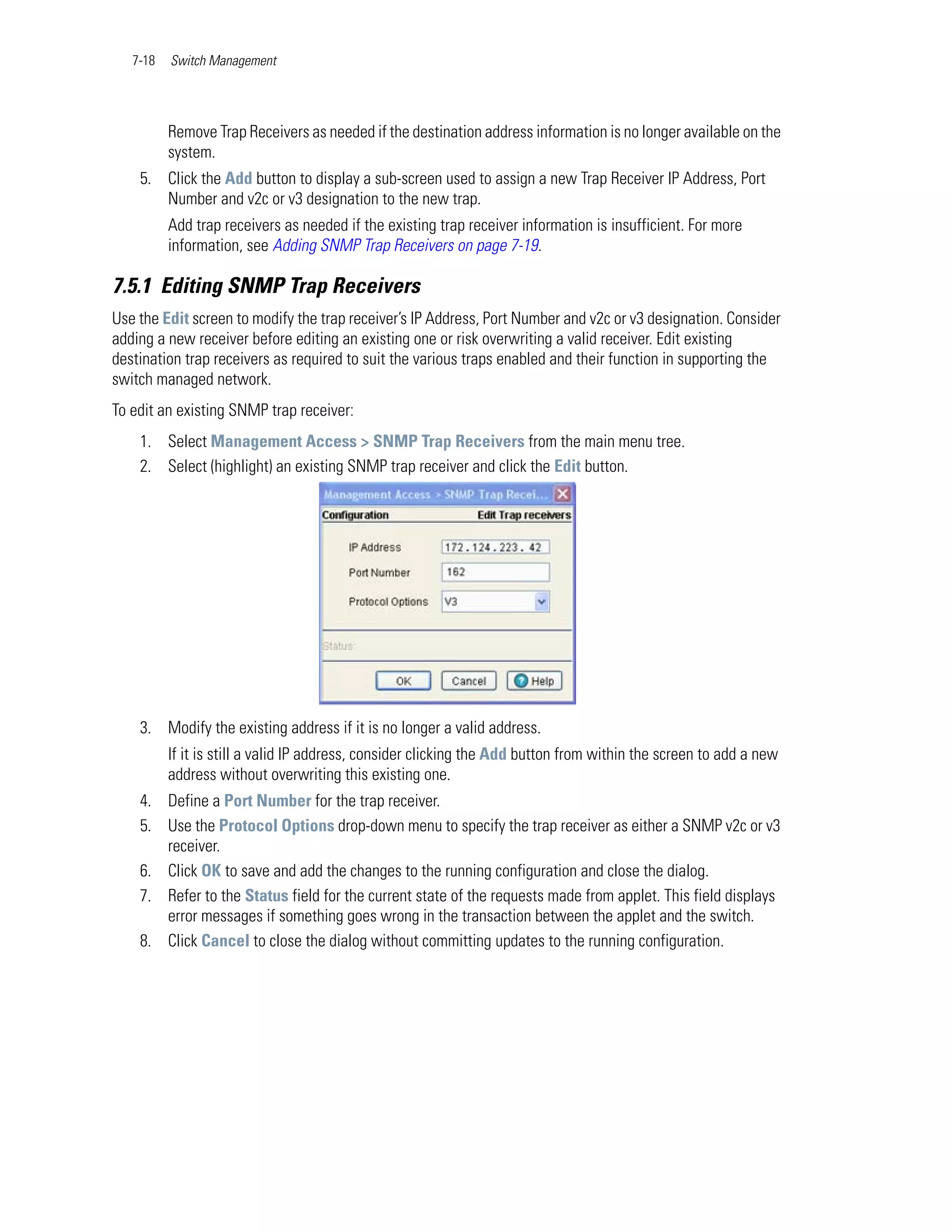 7-18   Switch Management




          Remove Trap Receivers as needed if the destination address information is no longer available on the
          system.
    5. Click the Add button to display a sub-screen used to assign a new Trap Receiver IP Address, Port
       Number and v2c or v3 designation to the new trap.
          Add trap receivers as needed if the existing trap receiver information is insufficient. For more
          information, see Adding SNMP Trap Receivers on page 7-19.

7.5.1 Editing SNMP Trap Receivers
Use the Edit screen to modify the trap receiver’s IP Address, Port Number and v2c or v3 designation. Consider
adding a new receiver before editing an existing one or risk overwriting a valid receiver. Edit existing
destination trap receivers as required to suit the various traps enabled and their function in supporting the
switch managed network.
To edit an existing SNMP trap receiver:
    1. Select Management Access > SNMP Trap Receivers from the main menu tree.
    2. Select (highlight) an existing SNMP trap receiver and click the Edit button.




    3. Modify the existing address if it is no longer a valid address.
          If it is still a valid IP address, consider clicking the Add button from within the screen to add a new
          address without overwriting this existing one.
    4. Define a Port Number for the trap receiver.
    5. Use the Protocol Options drop-down menu to specify the trap receiver as either a SNMP v2c or v3
       receiver.
    6. Click OK to save and add the changes to the running configuration and close the dialog.
    7. Refer to the Status field for the current state of the requests made from applet. This field displays
       error messages if something goes wrong in the transaction between the applet and the switch.
    8. Click Cancel to close the dialog without committing updates to the running configuration.
 