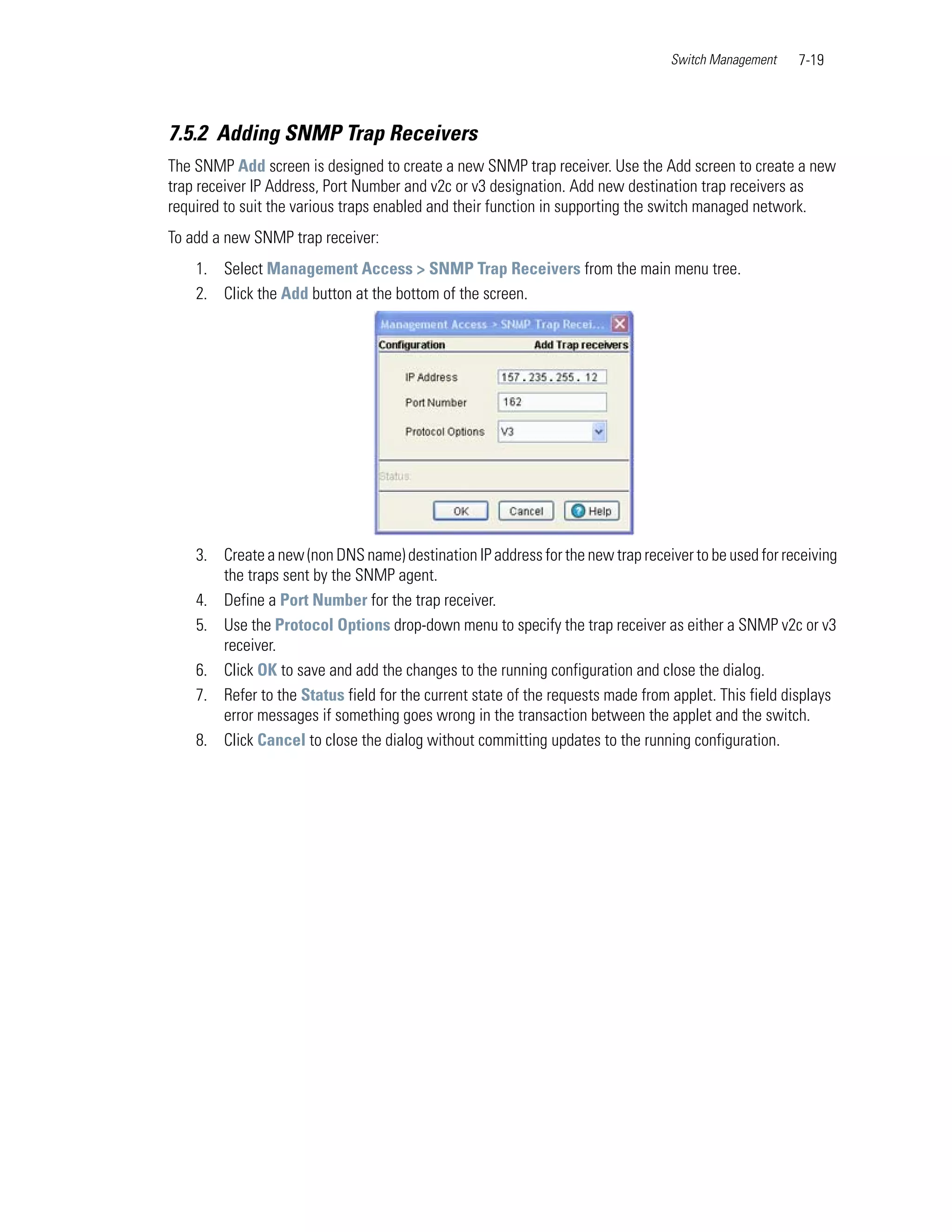 Switch Management    7-19



7.5.2 Adding SNMP Trap Receivers
The SNMP Add screen is designed to create a new SNMP trap receiver. Use the Add screen to create a new
trap receiver IP Address, Port Number and v2c or v3 designation. Add new destination trap receivers as
required to suit the various traps enabled and their function in supporting the switch managed network.
To add a new SNMP trap receiver:
    1. Select Management Access > SNMP Trap Receivers from the main menu tree.
    2. Click the Add button at the bottom of the screen.




    3. Create a new (non DNS name) destination IP address for the new trap receiver to be used for receiving
       the traps sent by the SNMP agent.
    4. Define a Port Number for the trap receiver.
    5. Use the Protocol Options drop-down menu to specify the trap receiver as either a SNMP v2c or v3
       receiver.
    6. Click OK to save and add the changes to the running configuration and close the dialog.
    7. Refer to the Status field for the current state of the requests made from applet. This field displays
       error messages if something goes wrong in the transaction between the applet and the switch.
    8. Click Cancel to close the dialog without committing updates to the running configuration.
 