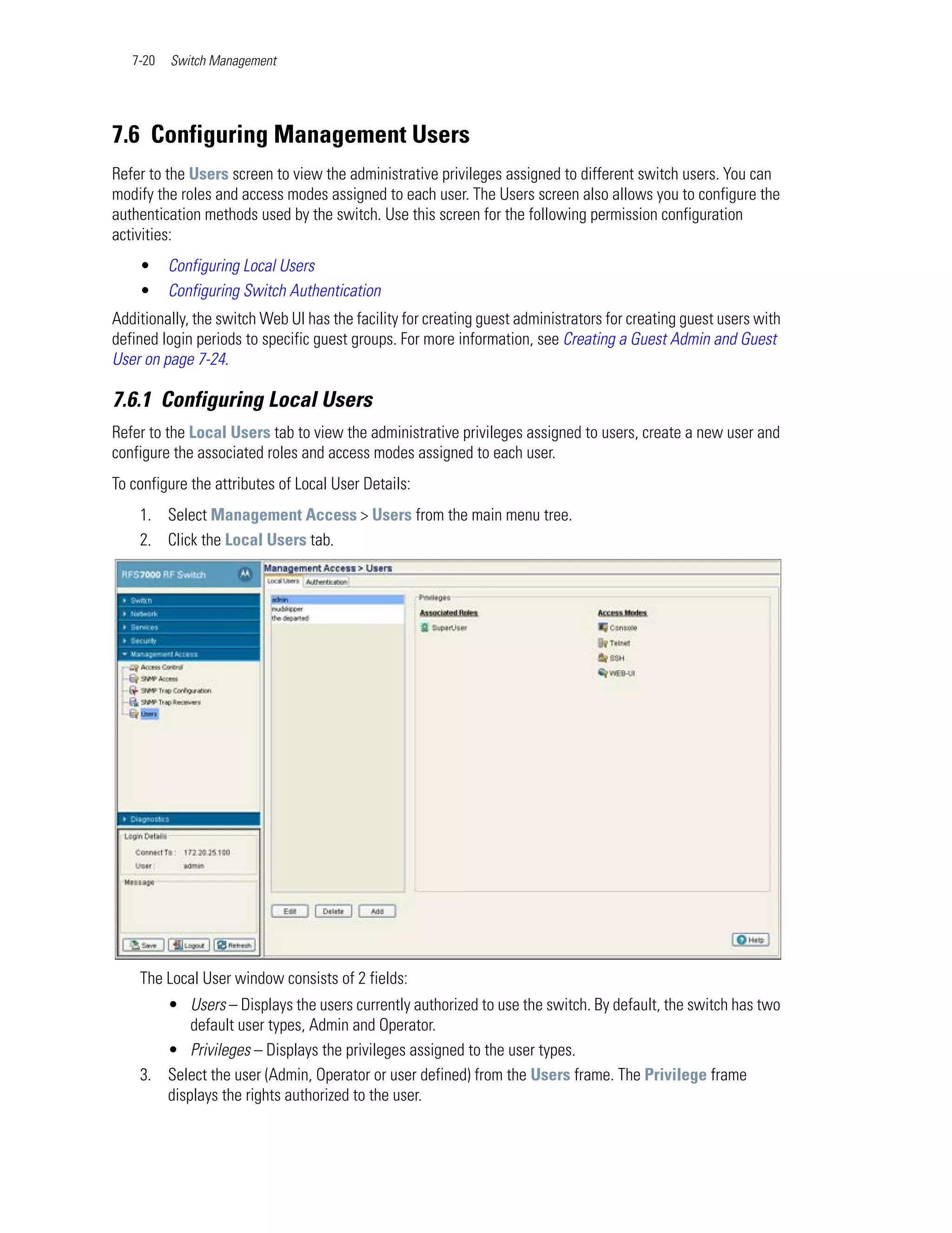 7-20   Switch Management




7.6 Configuring Management Users
Refer to the Users screen to view the administrative privileges assigned to different switch users. You can
modify the roles and access modes assigned to each user. The Users screen also allows you to configure the
authentication methods used by the switch. Use this screen for the following permission configuration
activities:
    •     Configuring Local Users
    •     Configuring Switch Authentication
Additionally, the switch Web UI has the facility for creating guest administrators for creating guest users with
defined login periods to specific guest groups. For more information, see Creating a Guest Admin and Guest
User on page 7-24.

7.6.1 Configuring Local Users
Refer to the Local Users tab to view the administrative privileges assigned to users, create a new user and
configure the associated roles and access modes assigned to each user.
To configure the attributes of Local User Details:
    1. Select Management Access > Users from the main menu tree.
    2. Click the Local Users tab.




    The Local User window consists of 2 fields:
       • Users – Displays the users currently authorized to use the switch. By default, the switch has two
           default user types, Admin and Operator.
       • Privileges – Displays the privileges assigned to the user types.
    3. Select the user (Admin, Operator or user defined) from the Users frame. The Privilege frame
       displays the rights authorized to the user.
 