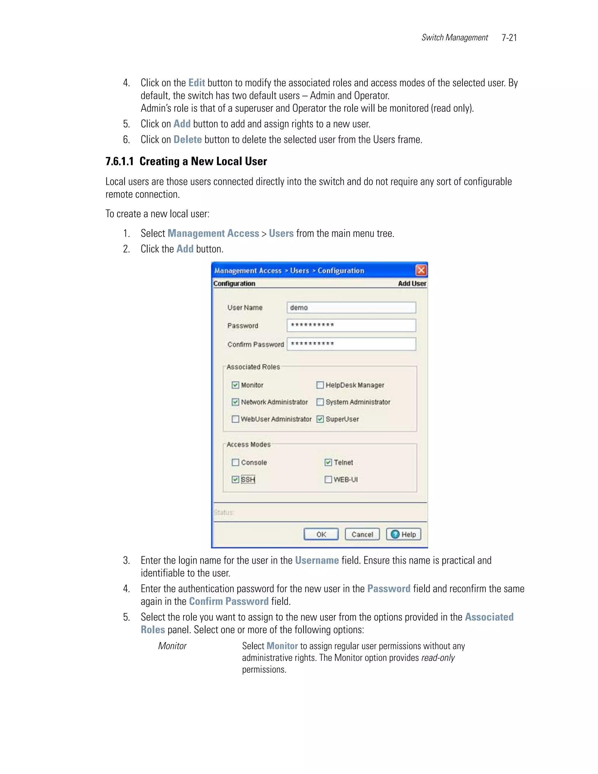 Switch Management   7-21



    4. Click on the Edit button to modify the associated roles and access modes of the selected user. By
       default, the switch has two default users – Admin and Operator.
       Admin’s role is that of a superuser and Operator the role will be monitored (read only).
    5. Click on Add button to add and assign rights to a new user.
    6. Click on Delete button to delete the selected user from the Users frame.

7.6.1.1 Creating a New Local User
Local users are those users connected directly into the switch and do not require any sort of configurable
remote connection.
To create a new local user:
    1. Select Management Access > Users from the main menu tree.
    2. Click the Add button.




    3. Enter the login name for the user in the Username field. Ensure this name is practical and
       identifiable to the user.
    4. Enter the authentication password for the new user in the Password field and reconfirm the same
       again in the Confirm Password field.
    5. Select the role you want to assign to the new user from the options provided in the Associated
       Roles panel. Select one or more of the following options:
             Monitor               Select Monitor to assign regular user permissions without any
                                   administrative rights. The Monitor option provides read-only
                                   permissions.
 
