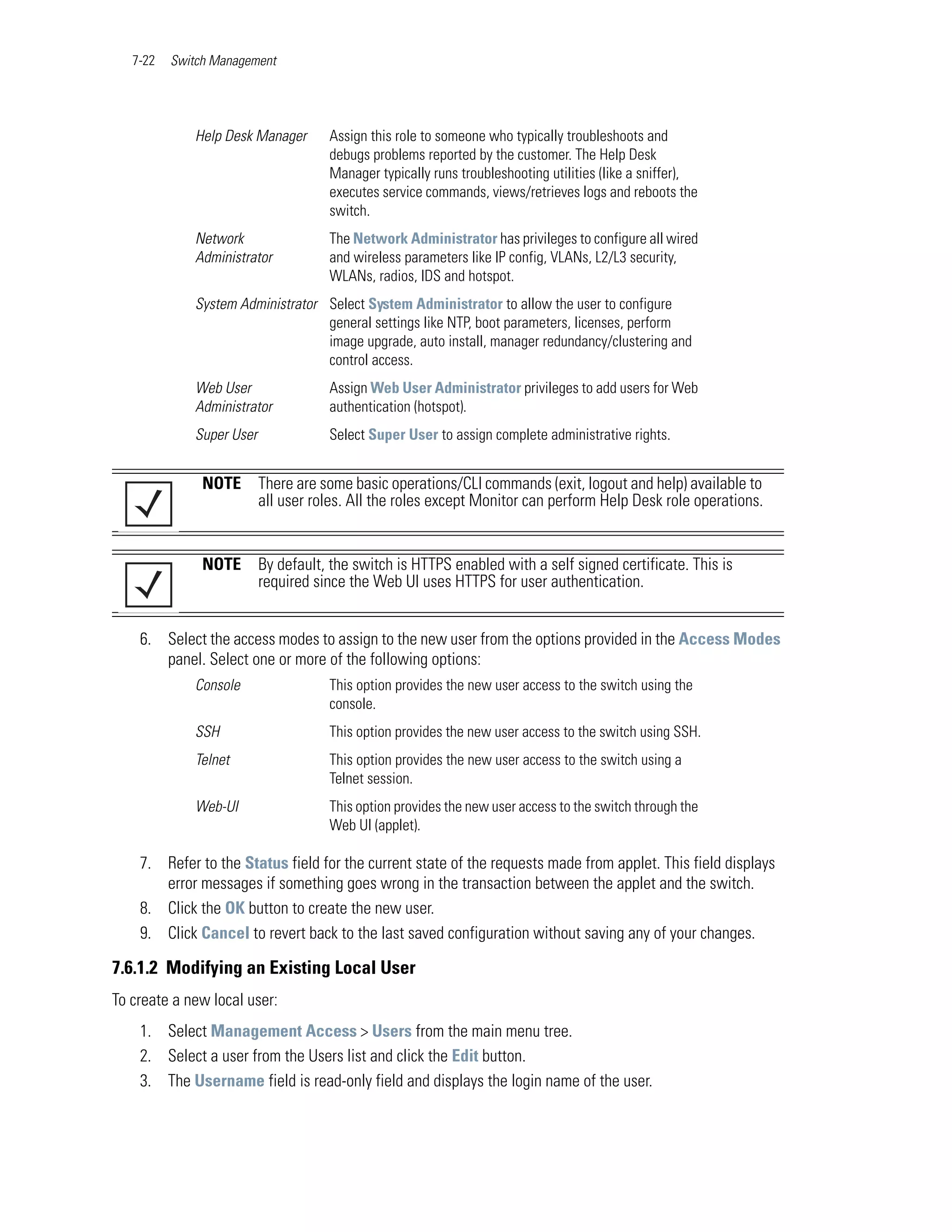 7-22   Switch Management




             Help Desk Manager       Assign this role to someone who typically troubleshoots and
                                     debugs problems reported by the customer. The Help Desk
                                     Manager typically runs troubleshooting utilities (like a sniffer),
                                     executes service commands, views/retrieves logs and reboots the
                                     switch.
             Network                 The Network Administrator has privileges to configure all wired
             Administrator           and wireless parameters like IP config, VLANs, L2/L3 security,
                                     WLANs, radios, IDS and hotspot.
             System Administrator Select System Administrator to allow the user to configure
                                  general settings like NTP, boot parameters, licenses, perform
                                  image upgrade, auto install, manager redundancy/clustering and
                                  control access.
             Web User                Assign Web User Administrator privileges to add users for Web
             Administrator           authentication (hotspot).
             Super User              Select Super User to assign complete administrative rights.


               NOTE       There are some basic operations/CLI commands (exit, logout and help) available to
                          all user roles. All the roles except Monitor can perform Help Desk role operations.


               NOTE       By default, the switch is HTTPS enabled with a self signed certificate. This is
                          required since the Web UI uses HTTPS for user authentication.


    6. Select the access modes to assign to the new user from the options provided in the Access Modes
       panel. Select one or more of the following options:
             Console                 This option provides the new user access to the switch using the
                                     console.
             SSH                     This option provides the new user access to the switch using SSH.
             Telnet                  This option provides the new user access to the switch using a
                                     Telnet session.
             Web-UI                  This option provides the new user access to the switch through the
                                     Web UI (applet).

    7. Refer to the Status field for the current state of the requests made from applet. This field displays
       error messages if something goes wrong in the transaction between the applet and the switch.
    8. Click the OK button to create the new user.
    9. Click Cancel to revert back to the last saved configuration without saving any of your changes.

7.6.1.2 Modifying an Existing Local User
To create a new local user:
    1. Select Management Access > Users from the main menu tree.
    2. Select a user from the Users list and click the Edit button.
    3. The Username field is read-only field and displays the login name of the user.
 