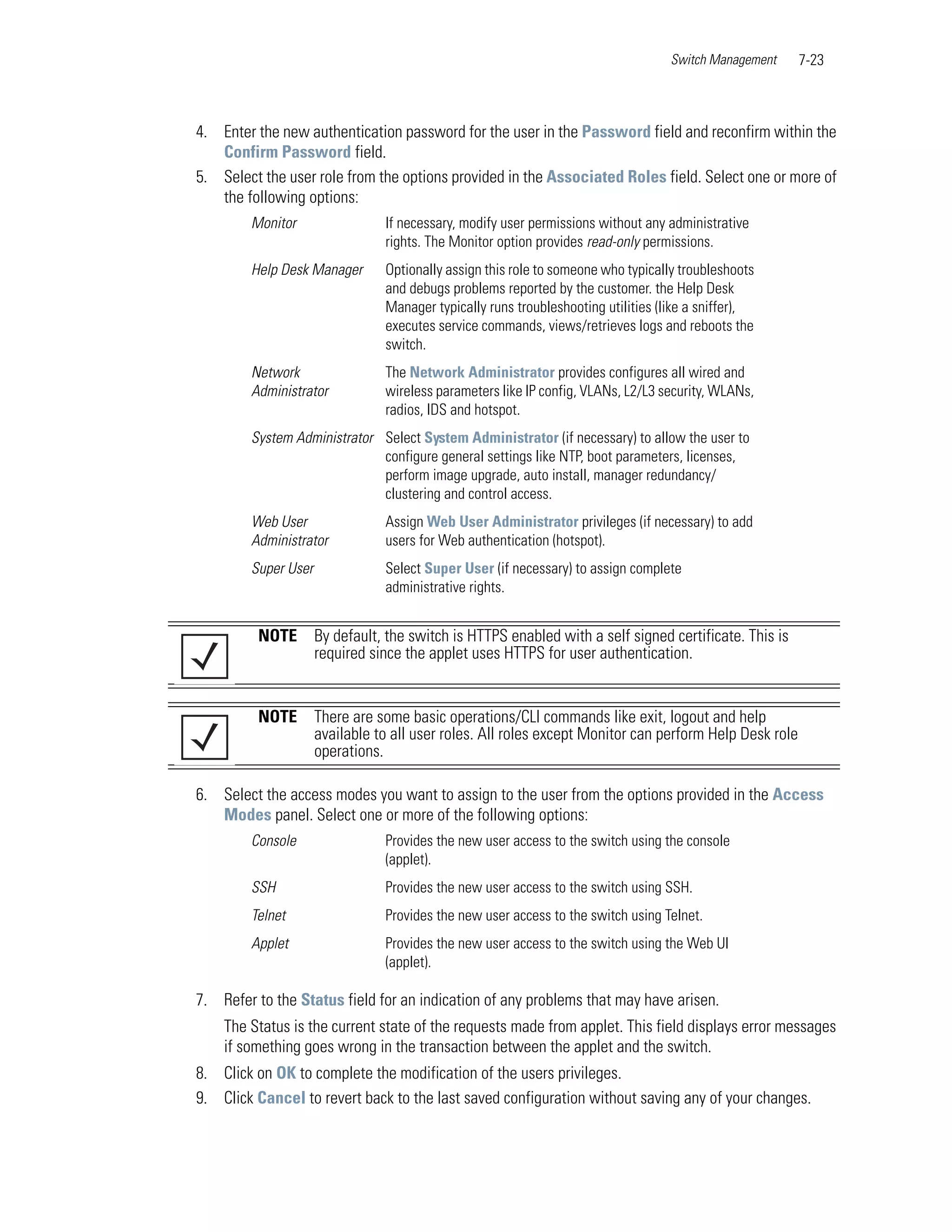 Switch Management    7-23



4. Enter the new authentication password for the user in the Password field and reconfirm within the
   Confirm Password field.
5. Select the user role from the options provided in the Associated Roles field. Select one or more of
   the following options:
        Monitor                 If necessary, modify user permissions without any administrative
                                rights. The Monitor option provides read-only permissions.
        Help Desk Manager       Optionally assign this role to someone who typically troubleshoots
                                and debugs problems reported by the customer. the Help Desk
                                Manager typically runs troubleshooting utilities (like a sniffer),
                                executes service commands, views/retrieves logs and reboots the
                                switch.
        Network                 The Network Administrator provides configures all wired and
        Administrator           wireless parameters like IP config, VLANs, L2/L3 security, WLANs,
                                radios, IDS and hotspot.
        System Administrator Select System Administrator (if necessary) to allow the user to
                             configure general settings like NTP, boot parameters, licenses,
                             perform image upgrade, auto install, manager redundancy/
                             clustering and control access.
        Web User                Assign Web User Administrator privileges (if necessary) to add
        Administrator           users for Web authentication (hotspot).
        Super User              Select Super User (if necessary) to assign complete
                                administrative rights.


         NOTE        By default, the switch is HTTPS enabled with a self signed certificate. This is
                     required since the applet uses HTTPS for user authentication.


         NOTE        There are some basic operations/CLI commands like exit, logout and help
                     available to all user roles. All roles except Monitor can perform Help Desk role
                     operations.

6. Select the access modes you want to assign to the user from the options provided in the Access
   Modes panel. Select one or more of the following options:
        Console                 Provides the new user access to the switch using the console
                                (applet).
        SSH                     Provides the new user access to the switch using SSH.
        Telnet                  Provides the new user access to the switch using Telnet.
        Applet                  Provides the new user access to the switch using the Web UI
                                (applet).

7. Refer to the Status field for an indication of any problems that may have arisen.
    The Status is the current state of the requests made from applet. This field displays error messages
    if something goes wrong in the transaction between the applet and the switch.
8. Click on OK to complete the modification of the users privileges.
9. Click Cancel to revert back to the last saved configuration without saving any of your changes.
 