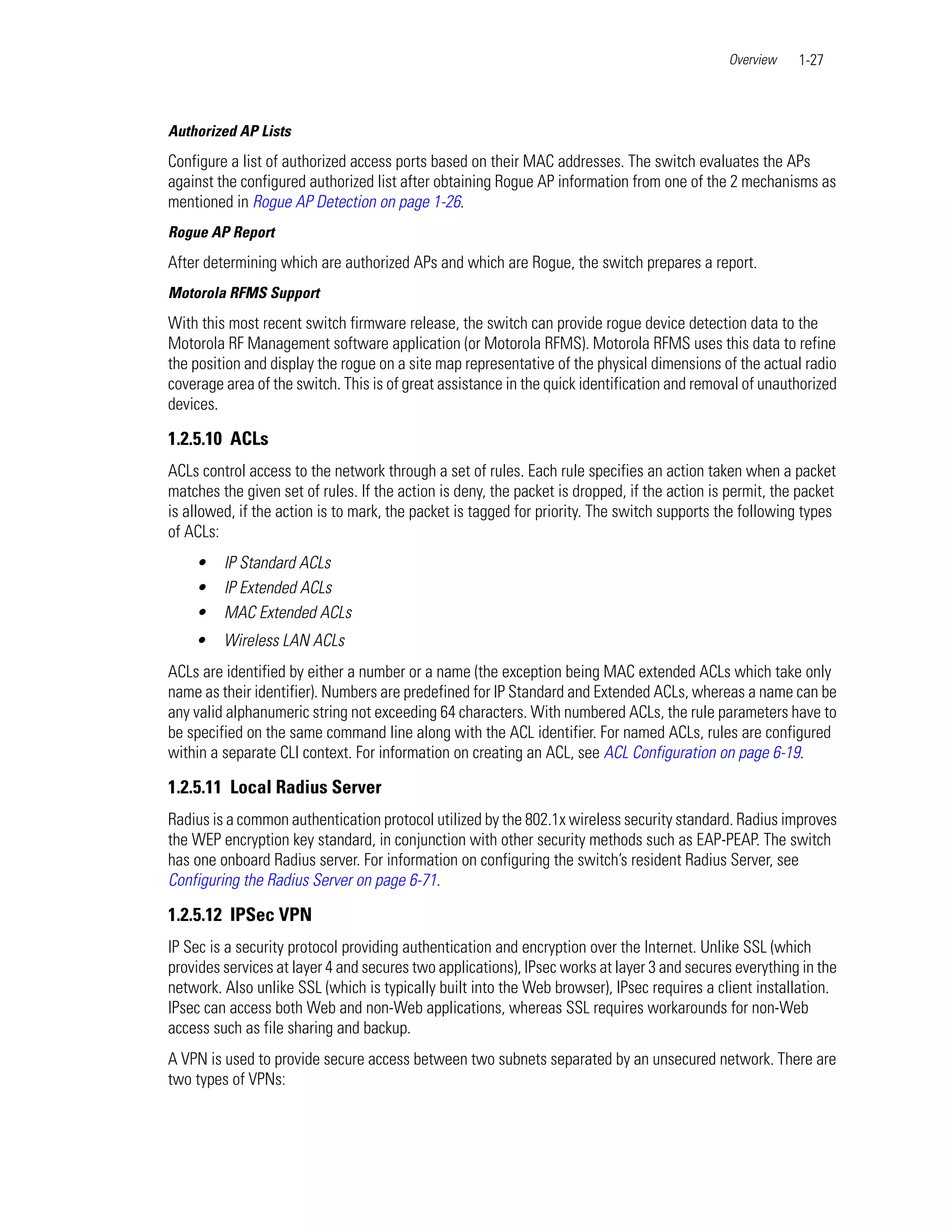 Overview    1-27



Authorized AP Lists
Configure a list of authorized access ports based on their MAC addresses. The switch evaluates the APs
against the configured authorized list after obtaining Rogue AP information from one of the 2 mechanisms as
mentioned in Rogue AP Detection on page 1-26.
Rogue AP Report
After determining which are authorized APs and which are Rogue, the switch prepares a report.
Motorola RFMS Support
With this most recent switch firmware release, the switch can provide rogue device detection data to the
Motorola RF Management software application (or Motorola RFMS). Motorola RFMS uses this data to refine
the position and display the rogue on a site map representative of the physical dimensions of the actual radio
coverage area of the switch. This is of great assistance in the quick identification and removal of unauthorized
devices.

1.2.5.10 ACLs
ACLs control access to the network through a set of rules. Each rule specifies an action taken when a packet
matches the given set of rules. If the action is deny, the packet is dropped, if the action is permit, the packet
is allowed, if the action is to mark, the packet is tagged for priority. The switch supports the following types
of ACLs:
    •    IP Standard ACLs
    •    IP Extended ACLs
    •    MAC Extended ACLs
    •    Wireless LAN ACLs
ACLs are identified by either a number or a name (the exception being MAC extended ACLs which take only
name as their identifier). Numbers are predefined for IP Standard and Extended ACLs, whereas a name can be
any valid alphanumeric string not exceeding 64 characters. With numbered ACLs, the rule parameters have to
be specified on the same command line along with the ACL identifier. For named ACLs, rules are configured
within a separate CLI context. For information on creating an ACL, see ACL Configuration on page 6-19.

1.2.5.11 Local Radius Server
Radius is a common authentication protocol utilized by the 802.1x wireless security standard. Radius improves
the WEP encryption key standard, in conjunction with other security methods such as EAP-PEAP. The switch
has one onboard Radius server. For information on configuring the switch’s resident Radius Server, see
Configuring the Radius Server on page 6-71.

1.2.5.12 IPSec VPN
IP Sec is a security protocol providing authentication and encryption over the Internet. Unlike SSL (which
provides services at layer 4 and secures two applications), IPsec works at layer 3 and secures everything in the
network. Also unlike SSL (which is typically built into the Web browser), IPsec requires a client installation.
IPsec can access both Web and non-Web applications, whereas SSL requires workarounds for non-Web
access such as file sharing and backup.
A VPN is used to provide secure access between two subnets separated by an unsecured network. There are
two types of VPNs:
 