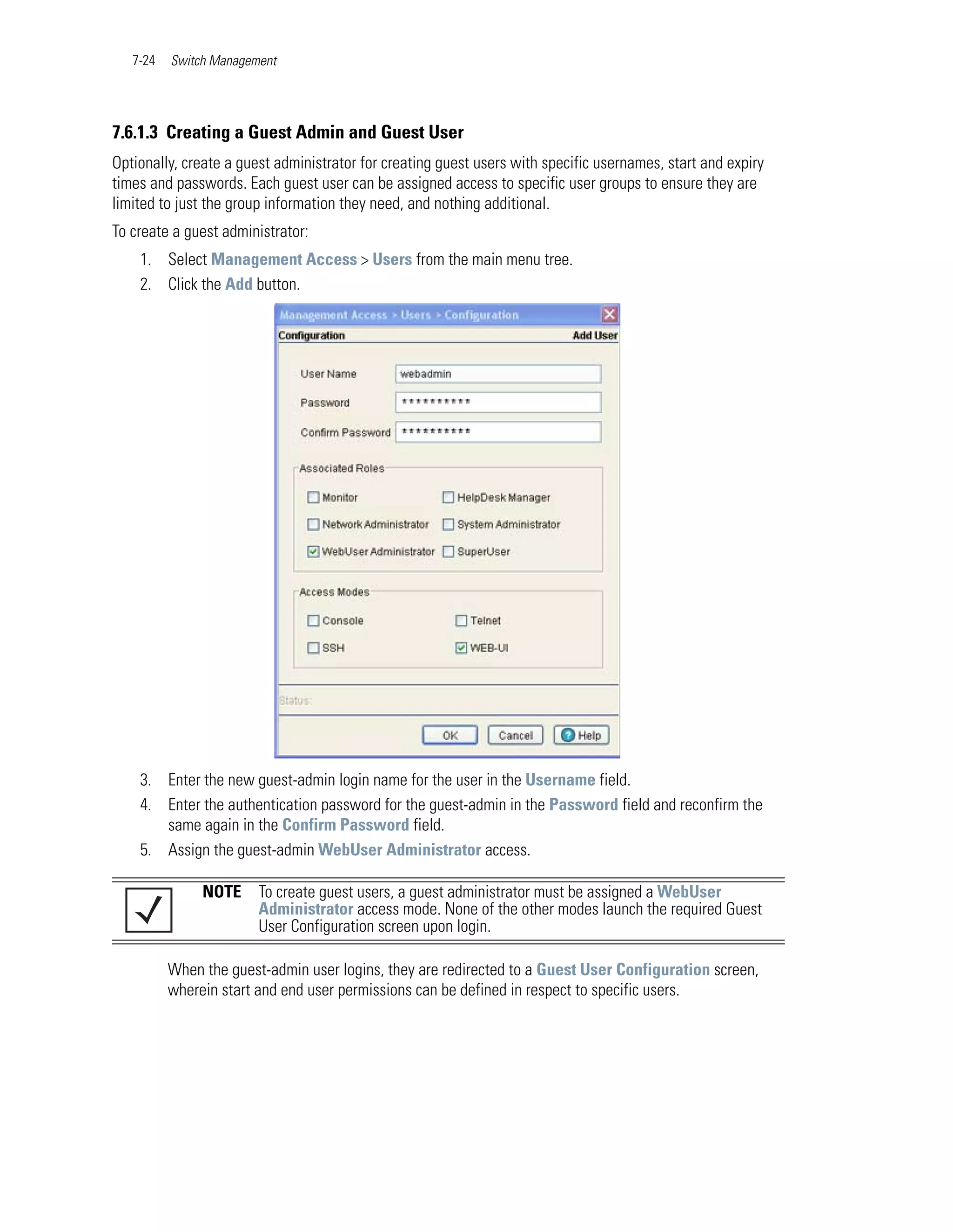 7-24   Switch Management




7.6.1.3 Creating a Guest Admin and Guest User
Optionally, create a guest administrator for creating guest users with specific usernames, start and expiry
times and passwords. Each guest user can be assigned access to specific user groups to ensure they are
limited to just the group information they need, and nothing additional.
To create a guest administrator:
    1. Select Management Access > Users from the main menu tree.
    2. Click the Add button.




    3. Enter the new guest-admin login name for the user in the Username field.
    4. Enter the authentication password for the guest-admin in the Password field and reconfirm the
       same again in the Confirm Password field.
    5. Assign the guest-admin WebUser Administrator access.

               NOTE     To create guest users, a guest administrator must be assigned a WebUser
                        Administrator access mode. None of the other modes launch the required Guest
                        User Configuration screen upon login.

          When the guest-admin user logins, they are redirected to a Guest User Configuration screen,
          wherein start and end user permissions can be defined in respect to specific users.
 