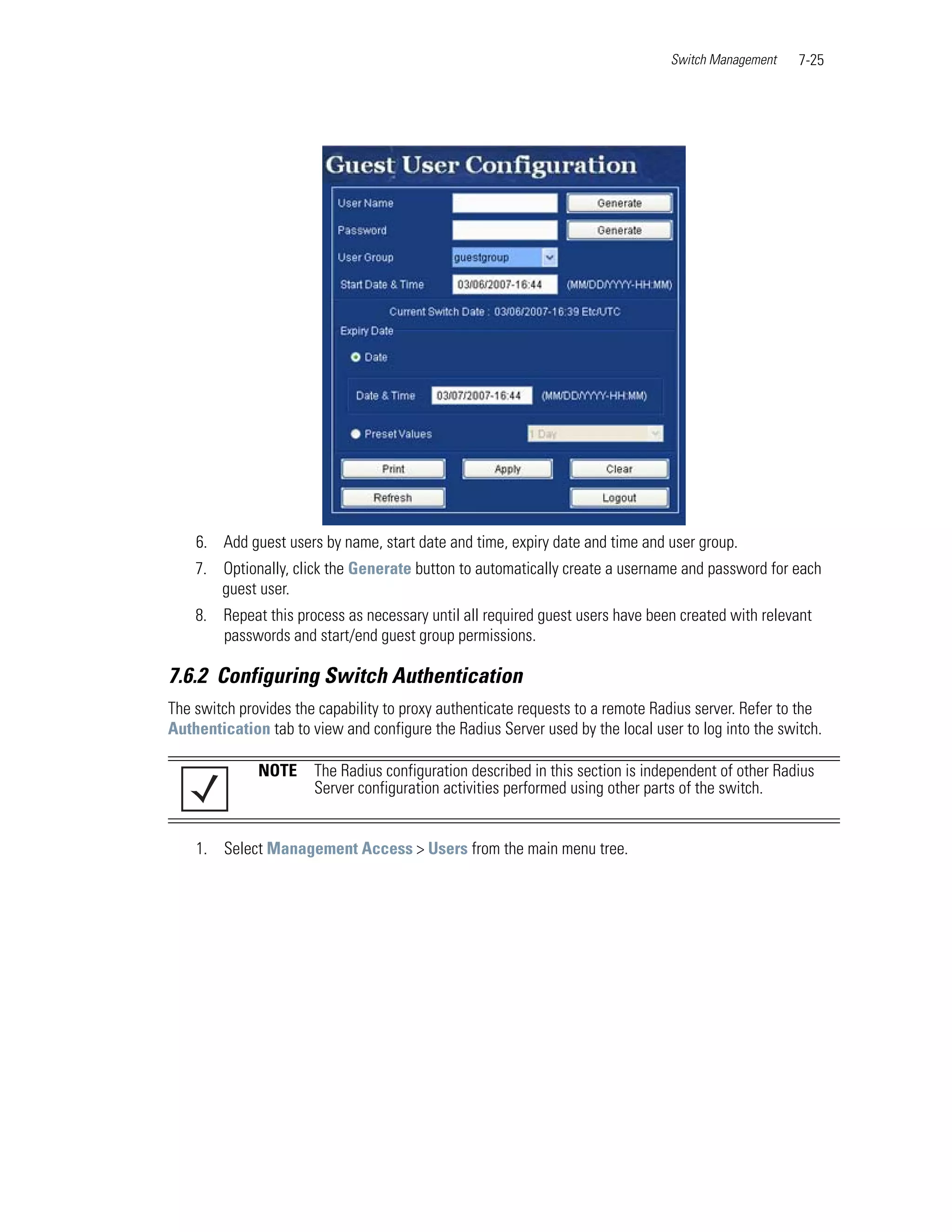 Switch Management    7-25




    6. Add guest users by name, start date and time, expiry date and time and user group.
    7. Optionally, click the Generate button to automatically create a username and password for each
       guest user.
    8. Repeat this process as necessary until all required guest users have been created with relevant
       passwords and start/end guest group permissions.

7.6.2 Configuring Switch Authentication
The switch provides the capability to proxy authenticate requests to a remote Radius server. Refer to the
Authentication tab to view and configure the Radius Server used by the local user to log into the switch.

              NOTE     The Radius configuration described in this section is independent of other Radius
                       Server configuration activities performed using other parts of the switch.


    1. Select Management Access > Users from the main menu tree.
 