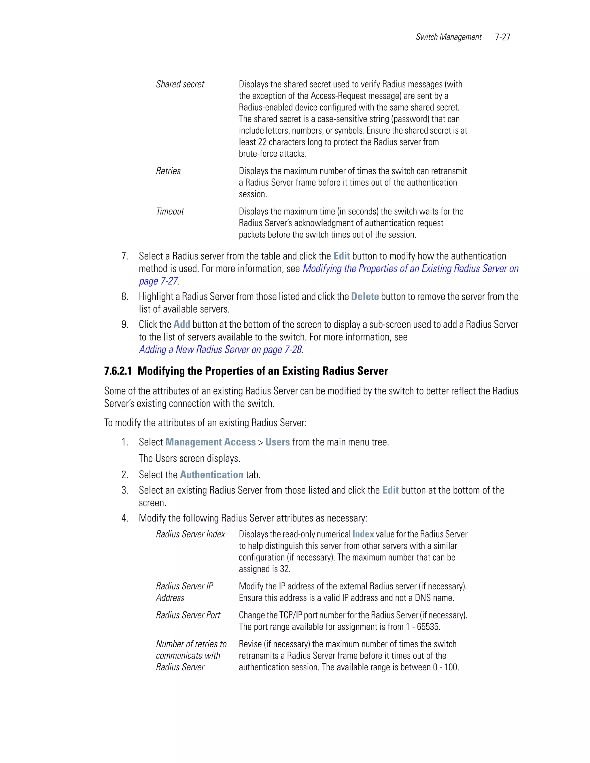 Switch Management   7-27



             Shared secret          Displays the shared secret used to verify Radius messages (with
                                    the exception of the Access-Request message) are sent by a
                                    Radius-enabled device configured with the same shared secret.
                                    The shared secret is a case-sensitive string (password) that can
                                    include letters, numbers, or symbols. Ensure the shared secret is at
                                    least 22 characters long to protect the Radius server from
                                    brute-force attacks.
             Retries                Displays the maximum number of times the switch can retransmit
                                    a Radius Server frame before it times out of the authentication
                                    session.
             Timeout                Displays the maximum time (in seconds) the switch waits for the
                                    Radius Server’s acknowledgment of authentication request
                                    packets before the switch times out of the session.

    7. Select a Radius server from the table and click the Edit button to modify how the authentication
       method is used. For more information, see Modifying the Properties of an Existing Radius Server on
       page 7-27.
    8. Highlight a Radius Server from those listed and click the Delete button to remove the server from the
       list of available servers.
    9. Click the Add button at the bottom of the screen to display a sub-screen used to add a Radius Server
       to the list of servers available to the switch. For more information, see
       Adding a New Radius Server on page 7-28.

7.6.2.1 Modifying the Properties of an Existing Radius Server
Some of the attributes of an existing Radius Server can be modified by the switch to better reflect the Radius
Server’s existing connection with the switch.
To modify the attributes of an existing Radius Server:
    1. Select Management Access > Users from the main menu tree.
         The Users screen displays.
    2. Select the Authentication tab.
    3. Select an existing Radius Server from those listed and click the Edit button at the bottom of the
       screen.
    4. Modify the following Radius Server attributes as necessary:
             Radius Server Index    Displays the read-only numerical Index value for the Radius Server
                                    to help distinguish this server from other servers with a similar
                                    configuration (if necessary). The maximum number that can be
                                    assigned is 32.
             Radius Server IP       Modify the IP address of the external Radius server (if necessary).
             Address                Ensure this address is a valid IP address and not a DNS name.
             Radius Server Port     Change the TCP/IP port number for the Radius Server (if necessary).
                                    The port range available for assignment is from 1 - 65535.
             Number of retries to   Revise (if necessary) the maximum number of times the switch
             communicate with       retransmits a Radius Server frame before it times out of the
             Radius Server          authentication session. The available range is between 0 - 100.
 