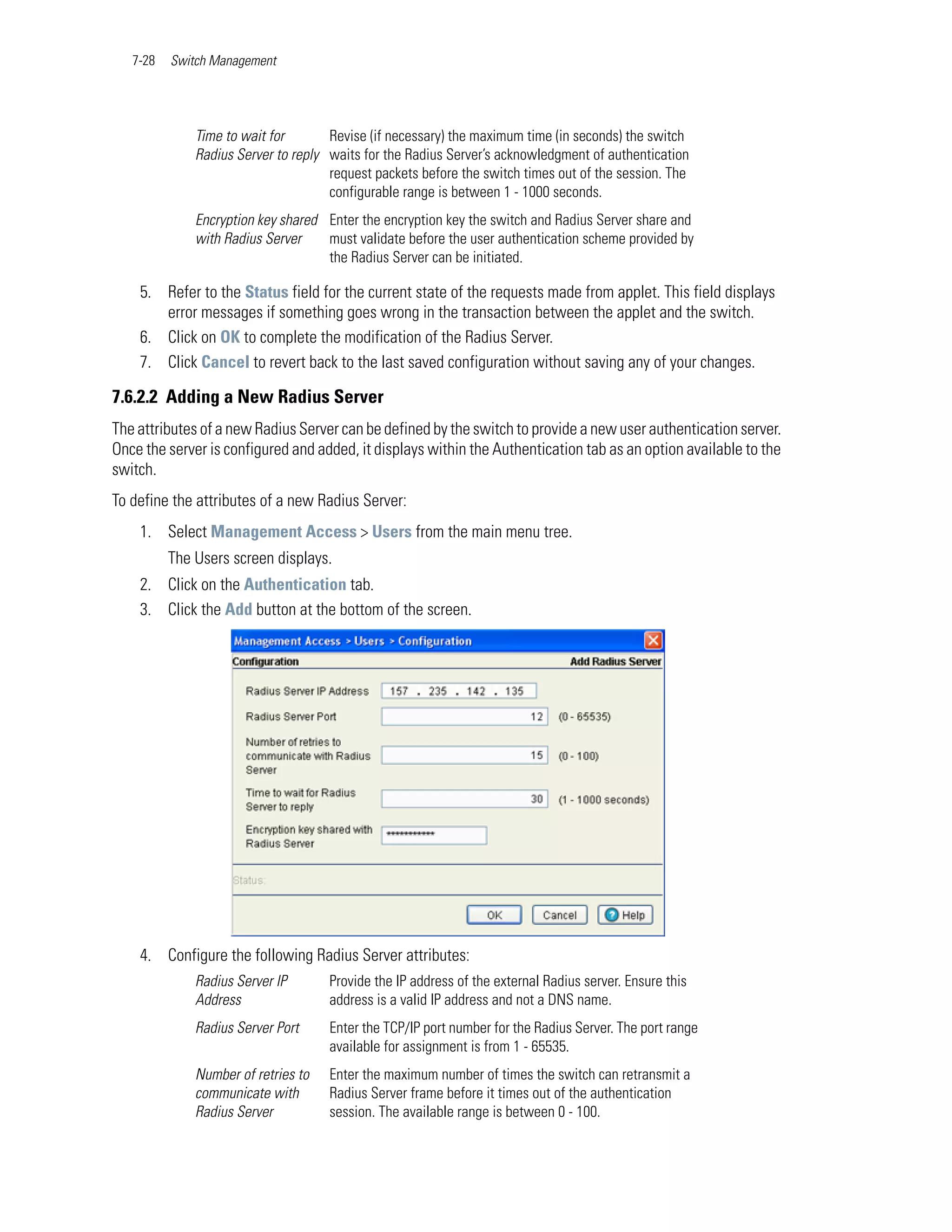 7-28   Switch Management




              Time to wait for       Revise (if necessary) the maximum time (in seconds) the switch
              Radius Server to reply waits for the Radius Server’s acknowledgment of authentication
                                     request packets before the switch times out of the session. The
                                     configurable range is between 1 - 1000 seconds.
              Encryption key shared Enter the encryption key the switch and Radius Server share and
              with Radius Server    must validate before the user authentication scheme provided by
                                    the Radius Server can be initiated.

    5. Refer to the Status field for the current state of the requests made from applet. This field displays
       error messages if something goes wrong in the transaction between the applet and the switch.
    6. Click on OK to complete the modification of the Radius Server.
    7. Click Cancel to revert back to the last saved configuration without saving any of your changes.

7.6.2.2 Adding a New Radius Server
The attributes of a new Radius Server can be defined by the switch to provide a new user authentication server.
Once the server is configured and added, it displays within the Authentication tab as an option available to the
switch.
To define the attributes of a new Radius Server:
    1. Select Management Access > Users from the main menu tree.
          The Users screen displays.
    2. Click on the Authentication tab.
    3. Click the Add button at the bottom of the screen.




    4. Configure the following Radius Server attributes:
              Radius Server IP       Provide the IP address of the external Radius server. Ensure this
              Address                address is a valid IP address and not a DNS name.
              Radius Server Port     Enter the TCP/IP port number for the Radius Server. The port range
                                     available for assignment is from 1 - 65535.
              Number of retries to   Enter the maximum number of times the switch can retransmit a
              communicate with       Radius Server frame before it times out of the authentication
              Radius Server          session. The available range is between 0 - 100.
 