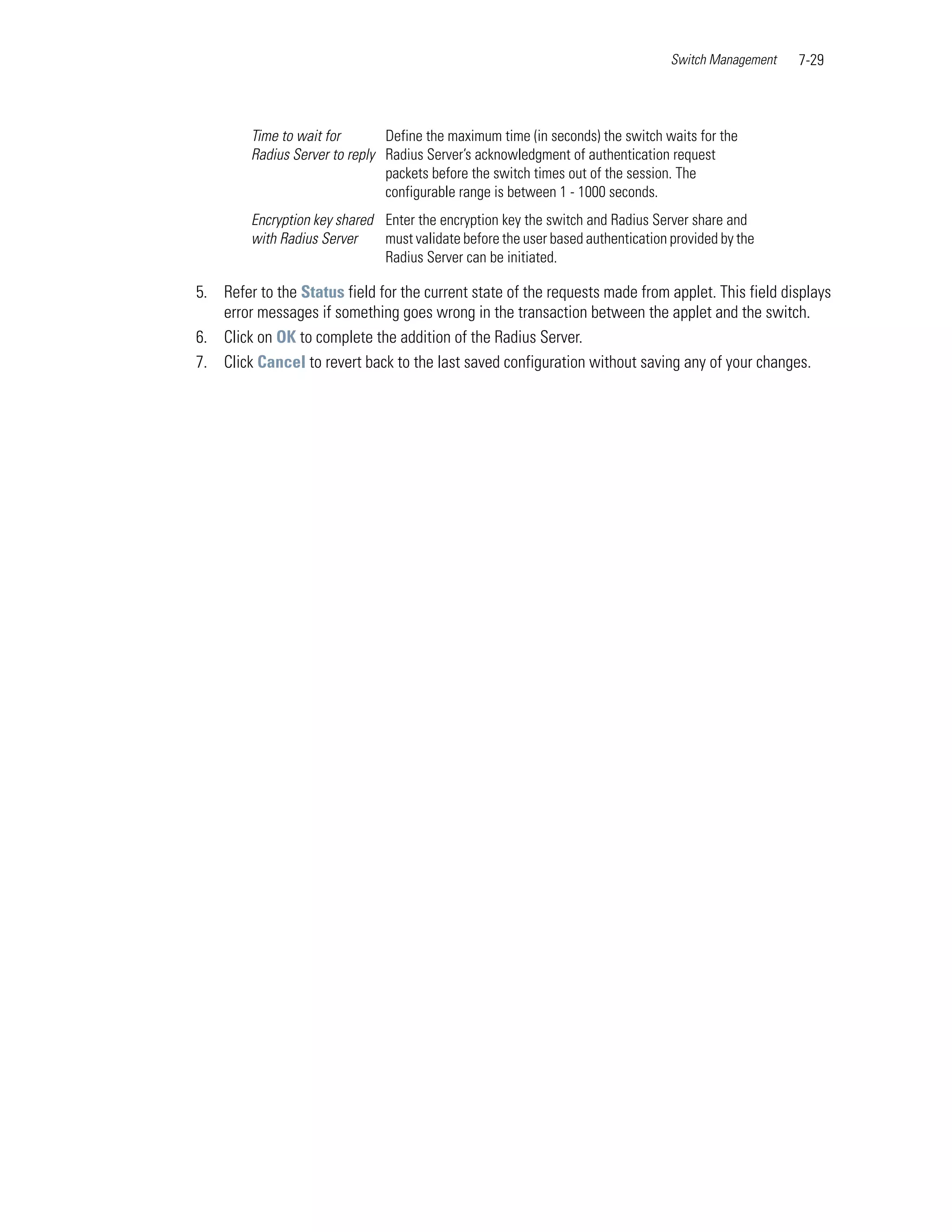 Switch Management   7-29



         Time to wait for       Define the maximum time (in seconds) the switch waits for the
         Radius Server to reply Radius Server’s acknowledgment of authentication request
                                packets before the switch times out of the session. The
                                configurable range is between 1 - 1000 seconds.
         Encryption key shared Enter the encryption key the switch and Radius Server share and
         with Radius Server    must validate before the user based authentication provided by the
                               Radius Server can be initiated.

5. Refer to the Status field for the current state of the requests made from applet. This field displays
   error messages if something goes wrong in the transaction between the applet and the switch.
6. Click on OK to complete the addition of the Radius Server.
7. Click Cancel to revert back to the last saved configuration without saving any of your changes.
 
