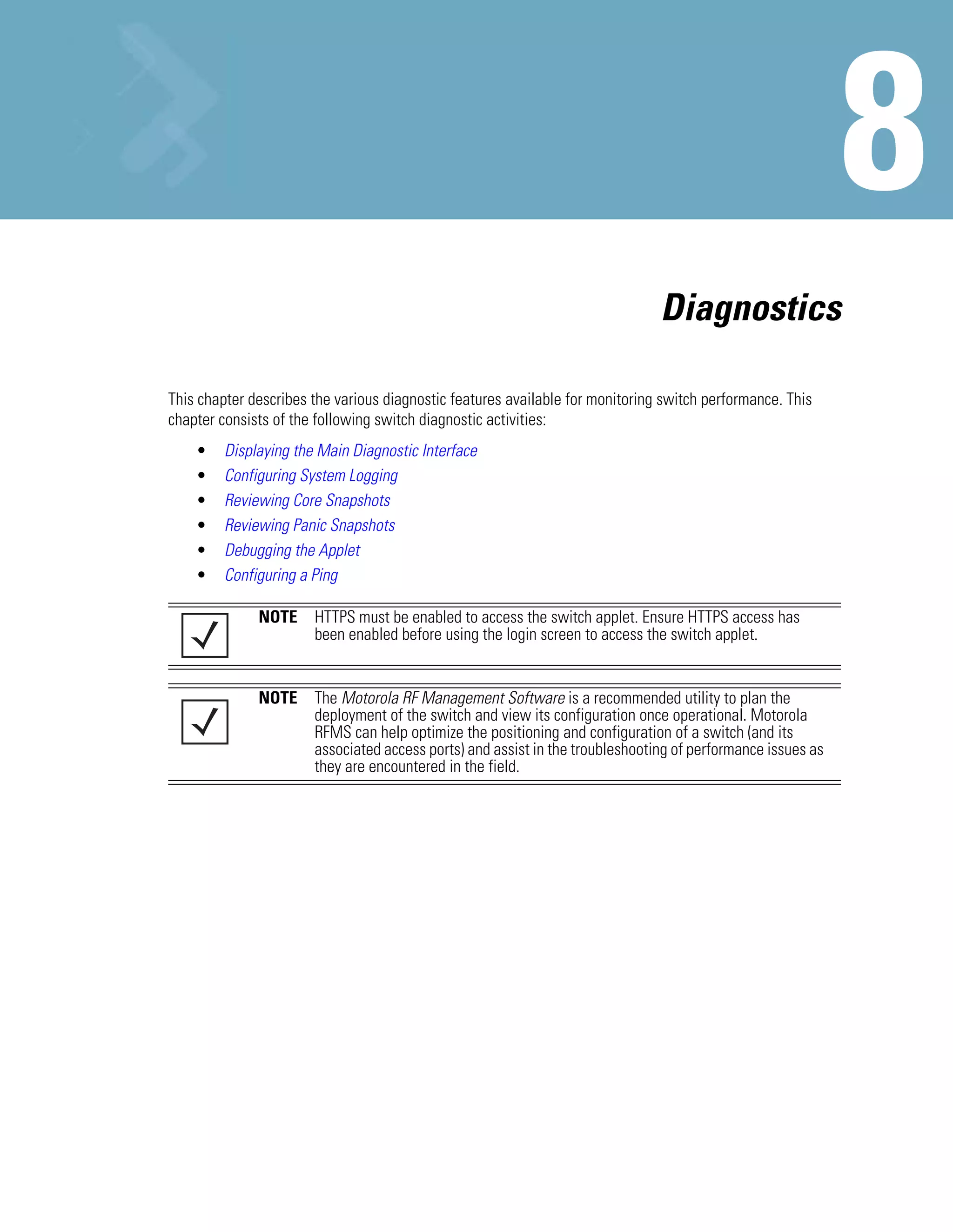 Diagnostics

This chapter describes the various diagnostic features available for monitoring switch performance. This
chapter consists of the following switch diagnostic activities:
    •    Displaying the Main Diagnostic Interface
    •    Configuring System Logging
    •    Reviewing Core Snapshots
    •    Reviewing Panic Snapshots
    •    Debugging the Applet
    •    Configuring a Ping

              NOTE     HTTPS must be enabled to access the switch applet. Ensure HTTPS access has
                       been enabled before using the login screen to access the switch applet.


              NOTE     The Motorola RF Management Software is a recommended utility to plan the
                       deployment of the switch and view its configuration once operational. Motorola
                       RFMS can help optimize the positioning and configuration of a switch (and its
                       associated access ports) and assist in the troubleshooting of performance issues as
                       they are encountered in the field.
 