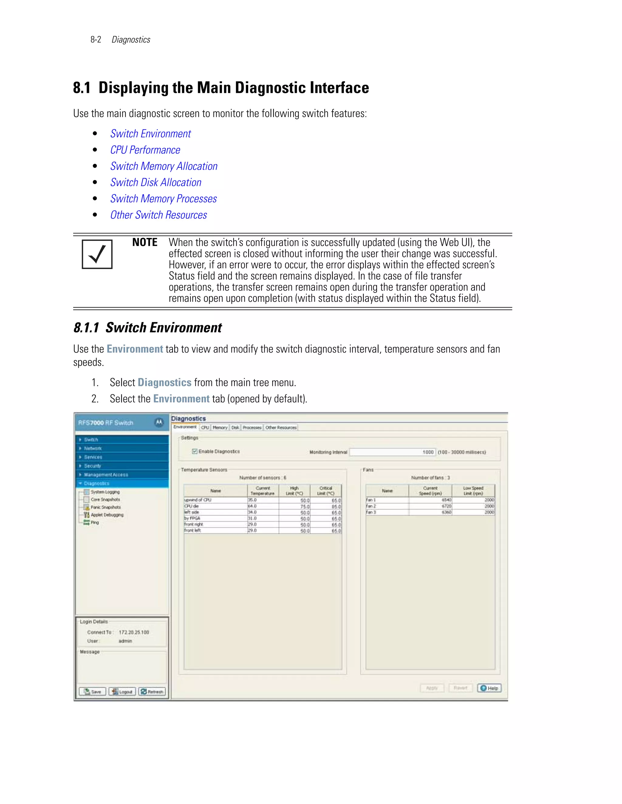 8-2   Diagnostics




8.1 Displaying the Main Diagnostic Interface
Use the main diagnostic screen to monitor the following switch features:
    •     Switch Environment
    •     CPU Performance
    •     Switch Memory Allocation
    •     Switch Disk Allocation
    •     Switch Memory Processes
    •     Other Switch Resources

               NOTE     When the switch’s configuration is successfully updated (using the Web UI), the
                        effected screen is closed without informing the user their change was successful.
                        However, if an error were to occur, the error displays within the effected screen’s
                        Status field and the screen remains displayed. In the case of file transfer
                        operations, the transfer screen remains open during the transfer operation and
                        remains open upon completion (with status displayed within the Status field).

8.1.1 Switch Environment
Use the Environment tab to view and modify the switch diagnostic interval, temperature sensors and fan
speeds.
    1. Select Diagnostics from the main tree menu.
    2. Select the Environment tab (opened by default).
 