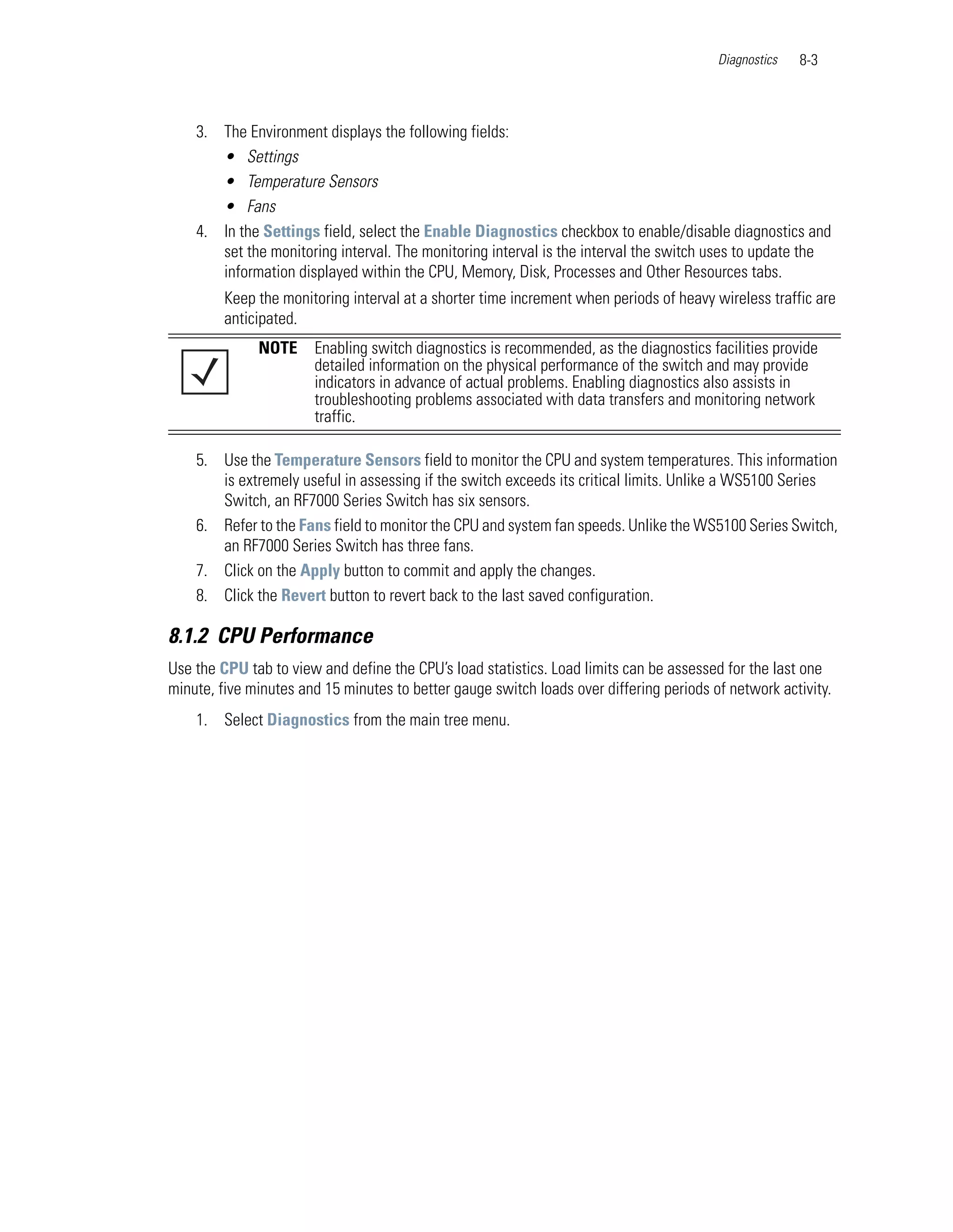 Diagnostics   8-3



    3. The Environment displays the following fields:
       • Settings
       • Temperature Sensors
       • Fans
    4. In the Settings field, select the Enable Diagnostics checkbox to enable/disable diagnostics and
       set the monitoring interval. The monitoring interval is the interval the switch uses to update the
       information displayed within the CPU, Memory, Disk, Processes and Other Resources tabs.
         Keep the monitoring interval at a shorter time increment when periods of heavy wireless traffic are
         anticipated.
              NOTE     Enabling switch diagnostics is recommended, as the diagnostics facilities provide
                       detailed information on the physical performance of the switch and may provide
                       indicators in advance of actual problems. Enabling diagnostics also assists in
                       troubleshooting problems associated with data transfers and monitoring network
                       traffic.

    5. Use the Temperature Sensors field to monitor the CPU and system temperatures. This information
       is extremely useful in assessing if the switch exceeds its critical limits. Unlike a WS5100 Series
       Switch, an RF7000 Series Switch has six sensors.
    6. Refer to the Fans field to monitor the CPU and system fan speeds. Unlike the WS5100 Series Switch,
       an RF7000 Series Switch has three fans.
    7. Click on the Apply button to commit and apply the changes.
    8. Click the Revert button to revert back to the last saved configuration.

8.1.2 CPU Performance
Use the CPU tab to view and define the CPU’s load statistics. Load limits can be assessed for the last one
minute, five minutes and 15 minutes to better gauge switch loads over differing periods of network activity.
    1. Select Diagnostics from the main tree menu.
 
