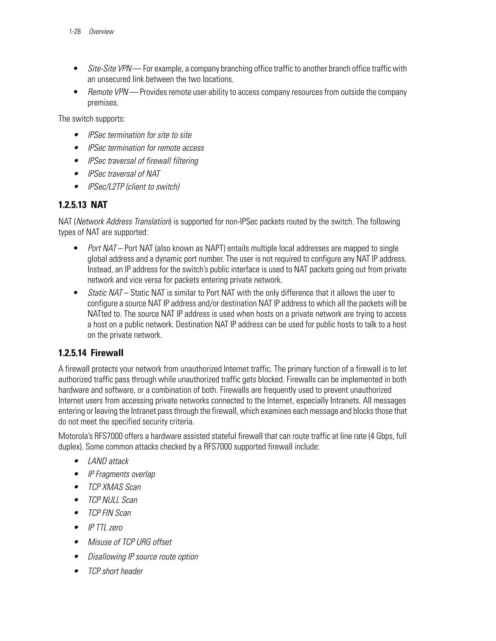 1-28   Overview




    •     Site-Site VPN — For example, a company branching office traffic to another branch office traffic with
          an unsecured link between the two locations.
    •     Remote VPN — Provides remote user ability to access company resources from outside the company
          premises.
The switch supports:
    •     IPSec termination for site to site
    •     IPSec termination for remote access
    •     IPSec traversal of firewall filtering
    •     IPSec traversal of NAT
    •     IPSec/L2TP (client to switch)

1.2.5.13 NAT
NAT (Network Address Translation) is supported for non-IPSec packets routed by the switch. The following
types of NAT are supported:
    •     Port NAT – Port NAT (also known as NAPT) entails multiple local addresses are mapped to single
          global address and a dynamic port number. The user is not required to configure any NAT IP address.
          Instead, an IP address for the switch’s public interface is used to NAT packets going out from private
          network and vice versa for packets entering private network.
    •     Static NAT – Static NAT is similar to Port NAT with the only difference that it allows the user to
          configure a source NAT IP address and/or destination NAT IP address to which all the packets will be
          NATted to. The source NAT IP address is used when hosts on a private network are trying to access
          a host on a public network. Destination NAT IP address can be used for public hosts to talk to a host
          on the private network.

1.2.5.14 Firewall
A firewall protects your network from unauthorized Internet traffic. The primary function of a firewall is to let
authorized traffic pass through while unauthorized traffic gets blocked. Firewalls can be implemented in both
hardware and software, or a combination of both. Firewalls are frequently used to prevent unauthorized
Internet users from accessing private networks connected to the Internet, especially Intranets. All messages
entering or leaving the Intranet pass through the firewall, which examines each message and blocks those that
do not meet the specified security criteria.
Motorola’s RFS7000 offers a hardware assisted stateful firewall that can route traffic at line rate (4 Gbps, full
duplex). Some common attacks checked by a RFS7000 supported firewall include:
    •     LAND attack
    •     IP Fragments overlap
    •     TCP XMAS Scan
    •     TCP NULL Scan
    •     TCP FIN Scan
    •     IP TTL zero
    •     Misuse of TCP URG offset
    •     Disallowing IP source route option
    •     TCP short header
 