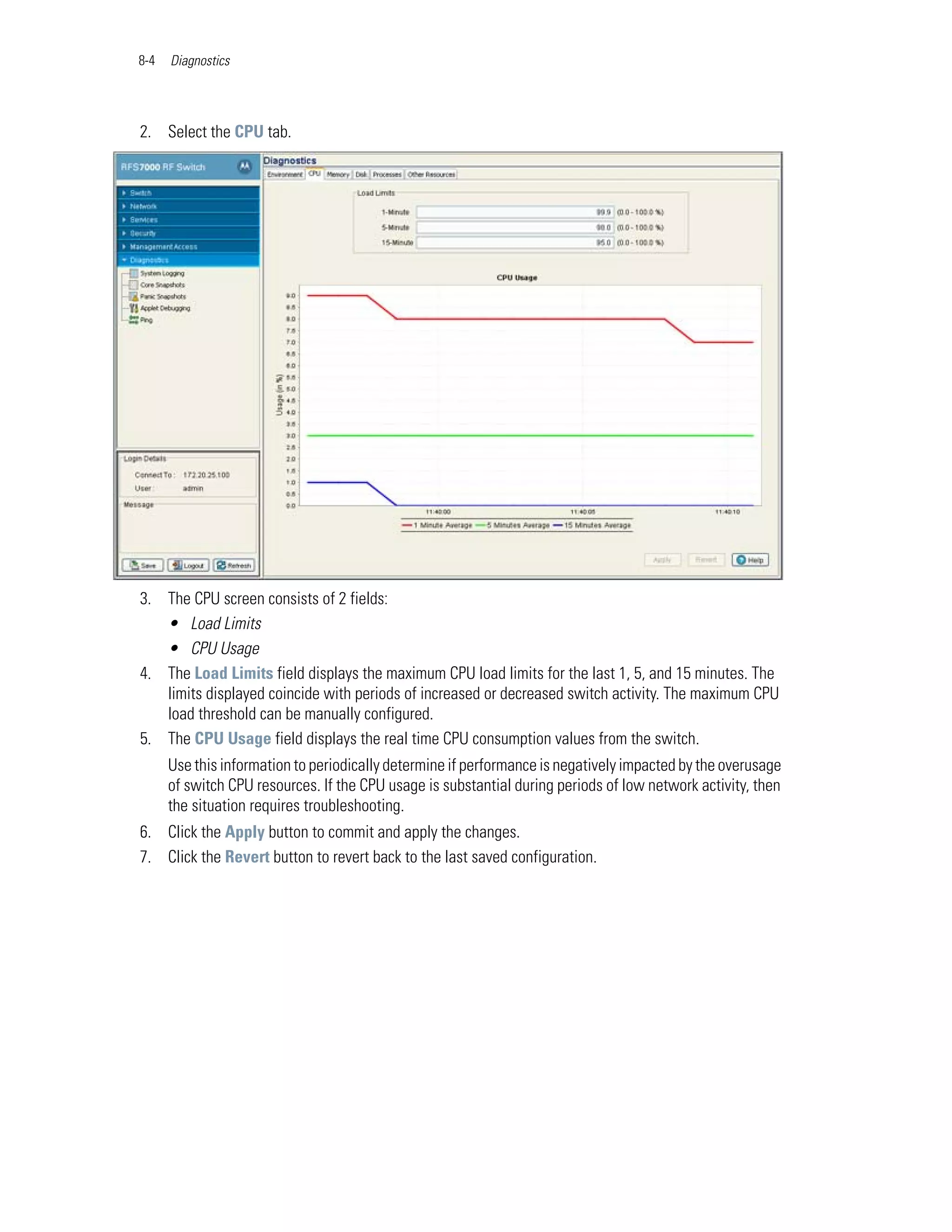 8-4   Diagnostics




2. Select the CPU tab.




3. The CPU screen consists of 2 fields:
   • Load Limits
   • CPU Usage
4. The Load Limits field displays the maximum CPU load limits for the last 1, 5, and 15 minutes. The
   limits displayed coincide with periods of increased or decreased switch activity. The maximum CPU
   load threshold can be manually configured.
5. The CPU Usage field displays the real time CPU consumption values from the switch.
      Use this information to periodically determine if performance is negatively impacted by the overusage
      of switch CPU resources. If the CPU usage is substantial during periods of low network activity, then
      the situation requires troubleshooting.
6. Click the Apply button to commit and apply the changes.
7. Click the Revert button to revert back to the last saved configuration.
 