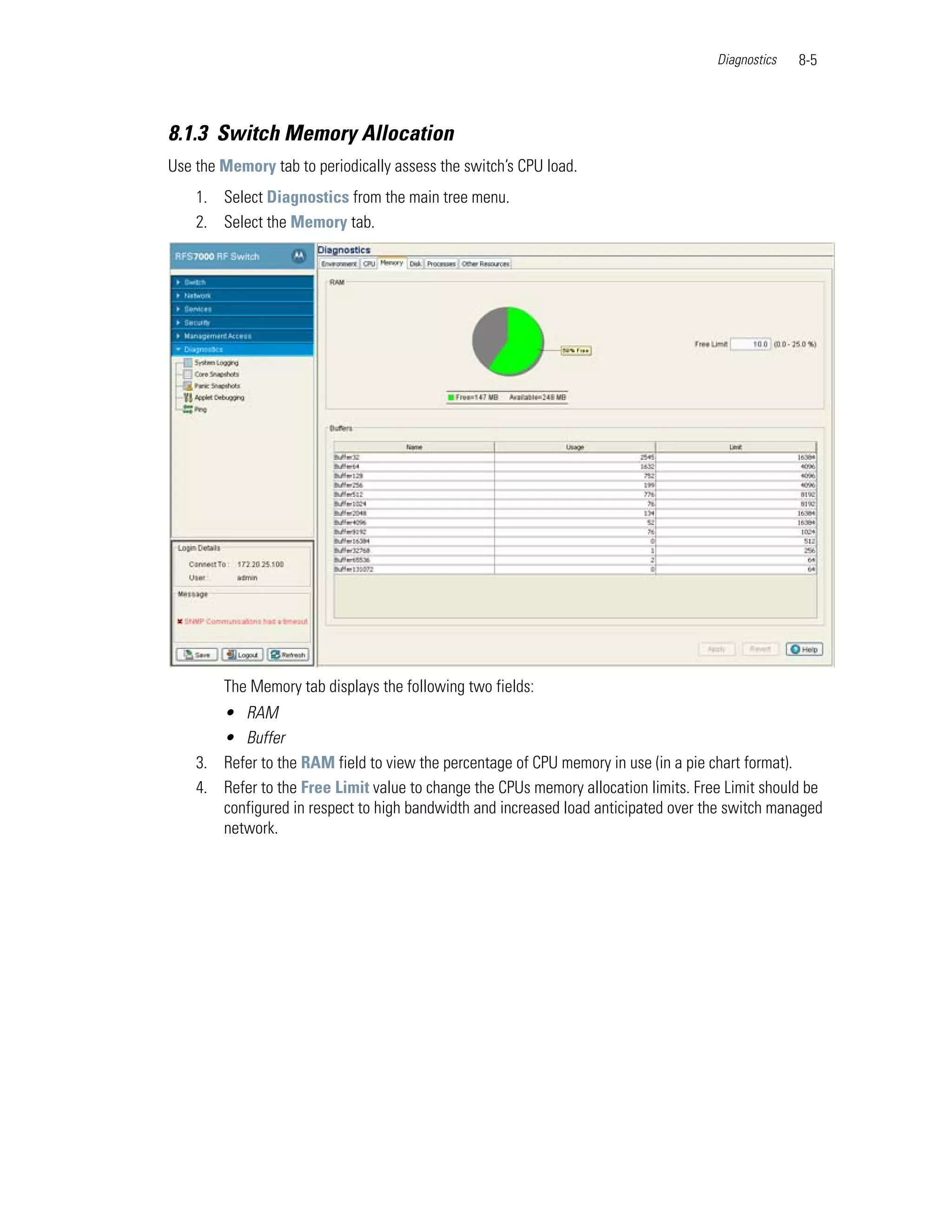 Diagnostics   8-5



8.1.3 Switch Memory Allocation
Use the Memory tab to periodically assess the switch’s CPU load.
    1. Select Diagnostics from the main tree menu.
    2. Select the Memory tab.




        The Memory tab displays the following two fields:
       • RAM
       • Buffer
    3. Refer to the RAM field to view the percentage of CPU memory in use (in a pie chart format).
    4. Refer to the Free Limit value to change the CPUs memory allocation limits. Free Limit should be
       configured in respect to high bandwidth and increased load anticipated over the switch managed
       network.
 