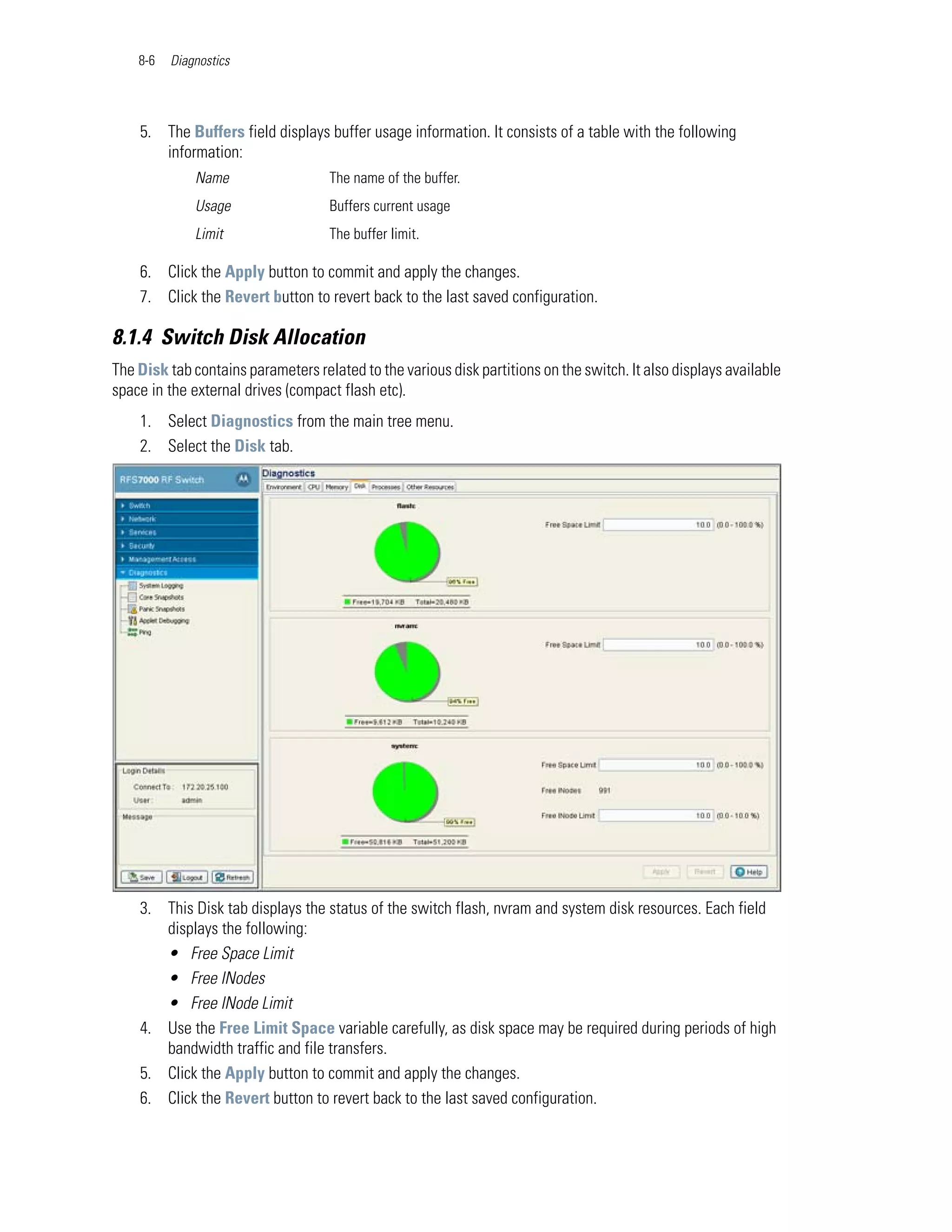 8-6   Diagnostics




    5. The Buffers field displays buffer usage information. It consists of a table with the following
       information:
              Name                  The name of the buffer.
              Usage                 Buffers current usage
              Limit                 The buffer limit.

    6. Click the Apply button to commit and apply the changes.
    7. Click the Revert button to revert back to the last saved configuration.

8.1.4 Switch Disk Allocation
The Disk tab contains parameters related to the various disk partitions on the switch. It also displays available
space in the external drives (compact flash etc).
    1. Select Diagnostics from the main tree menu.
    2. Select the Disk tab.




    3. This Disk tab displays the status of the switch flash, nvram and system disk resources. Each field
       displays the following:
       • Free Space Limit
       • Free INodes
       • Free INode Limit
    4. Use the Free Limit Space variable carefully, as disk space may be required during periods of high
       bandwidth traffic and file transfers.
    5. Click the Apply button to commit and apply the changes.
    6. Click the Revert button to revert back to the last saved configuration.
 