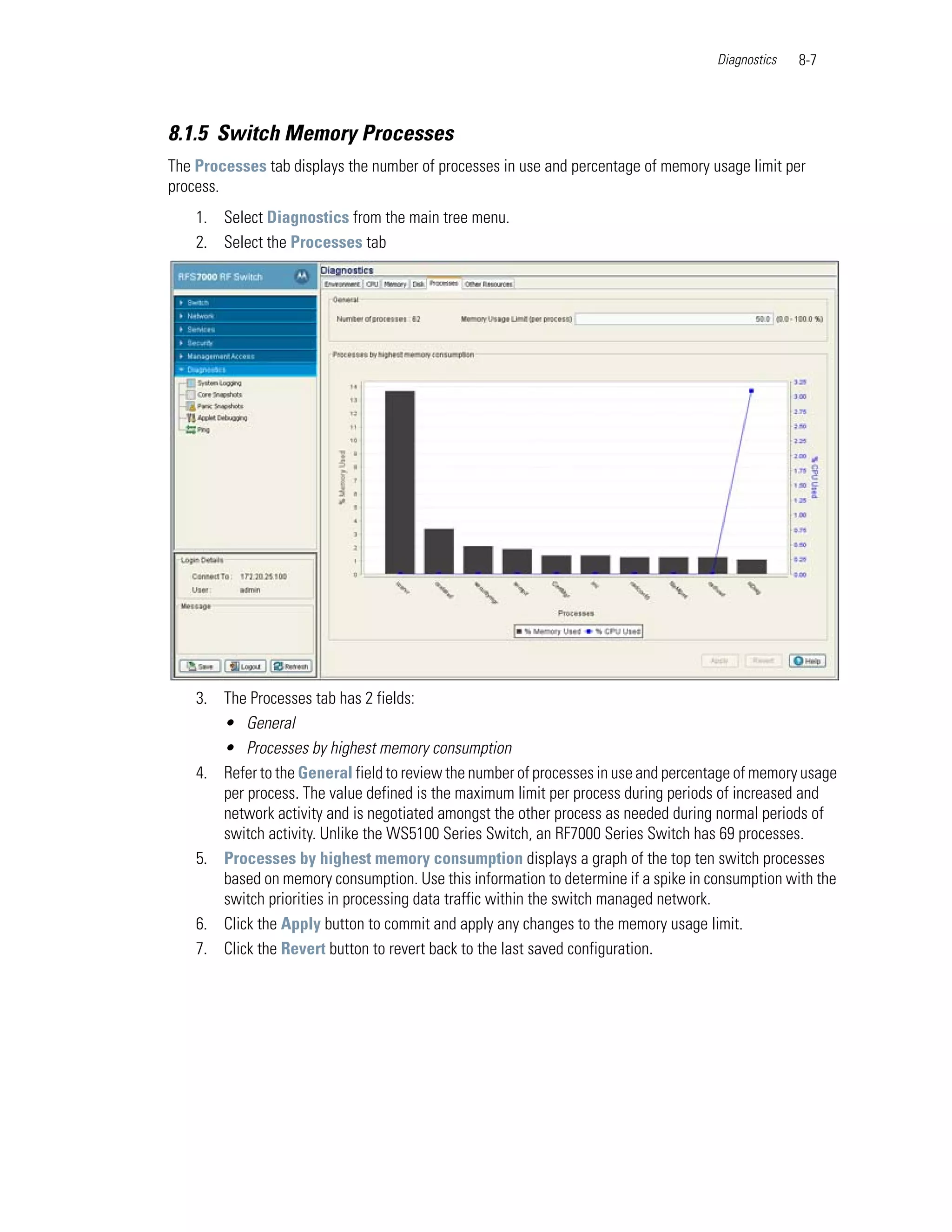 Diagnostics   8-7



8.1.5 Switch Memory Processes
The Processes tab displays the number of processes in use and percentage of memory usage limit per
process.
    1. Select Diagnostics from the main tree menu.
    2. Select the Processes tab




    3. The Processes tab has 2 fields:
       • General
       • Processes by highest memory consumption
    4. Refer to the General field to review the number of processes in use and percentage of memory usage
       per process. The value defined is the maximum limit per process during periods of increased and
       network activity and is negotiated amongst the other process as needed during normal periods of
       switch activity. Unlike the WS5100 Series Switch, an RF7000 Series Switch has 69 processes.
    5. Processes by highest memory consumption displays a graph of the top ten switch processes
       based on memory consumption. Use this information to determine if a spike in consumption with the
       switch priorities in processing data traffic within the switch managed network.
    6. Click the Apply button to commit and apply any changes to the memory usage limit.
    7. Click the Revert button to revert back to the last saved configuration.
 