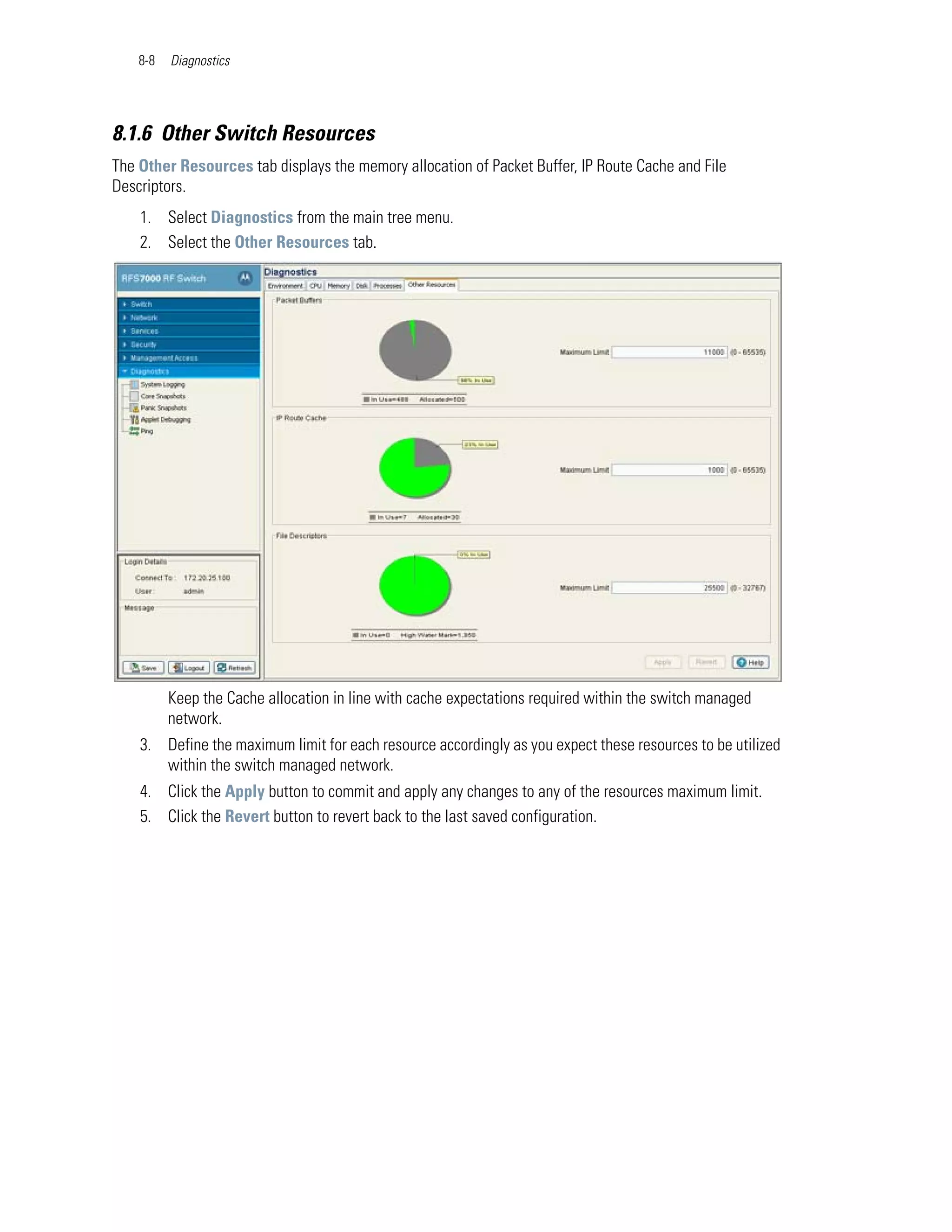 8-8   Diagnostics




8.1.6 Other Switch Resources
The Other Resources tab displays the memory allocation of Packet Buffer, IP Route Cache and File
Descriptors.
    1. Select Diagnostics from the main tree menu.
    2. Select the Other Resources tab.




          Keep the Cache allocation in line with cache expectations required within the switch managed
          network.
    3. Define the maximum limit for each resource accordingly as you expect these resources to be utilized
       within the switch managed network.
    4. Click the Apply button to commit and apply any changes to any of the resources maximum limit.
    5. Click the Revert button to revert back to the last saved configuration.
 