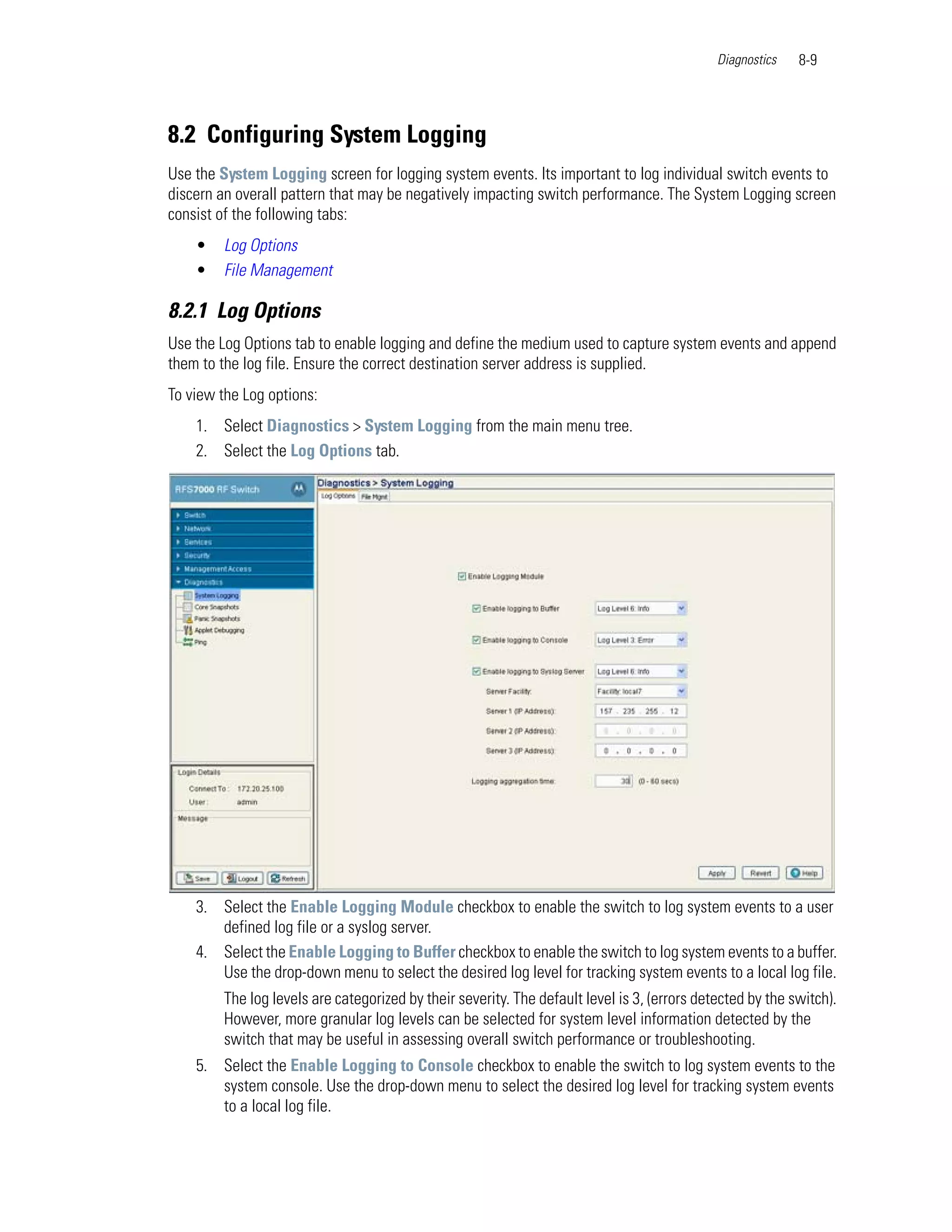 Diagnostics   8-9




8.2 Configuring System Logging
Use the System Logging screen for logging system events. Its important to log individual switch events to
discern an overall pattern that may be negatively impacting switch performance. The System Logging screen
consist of the following tabs:
    •   Log Options
    •   File Management

8.2.1 Log Options
Use the Log Options tab to enable logging and define the medium used to capture system events and append
them to the log file. Ensure the correct destination server address is supplied.
To view the Log options:
    1. Select Diagnostics > System Logging from the main menu tree.
    2. Select the Log Options tab.




    3. Select the Enable Logging Module checkbox to enable the switch to log system events to a user
       defined log file or a syslog server.
    4. Select the Enable Logging to Buffer checkbox to enable the switch to log system events to a buffer.
       Use the drop-down menu to select the desired log level for tracking system events to a local log file.
        The log levels are categorized by their severity. The default level is 3, (errors detected by the switch).
        However, more granular log levels can be selected for system level information detected by the
        switch that may be useful in assessing overall switch performance or troubleshooting.
    5. Select the Enable Logging to Console checkbox to enable the switch to log system events to the
       system console. Use the drop-down menu to select the desired log level for tracking system events
       to a local log file.
 
