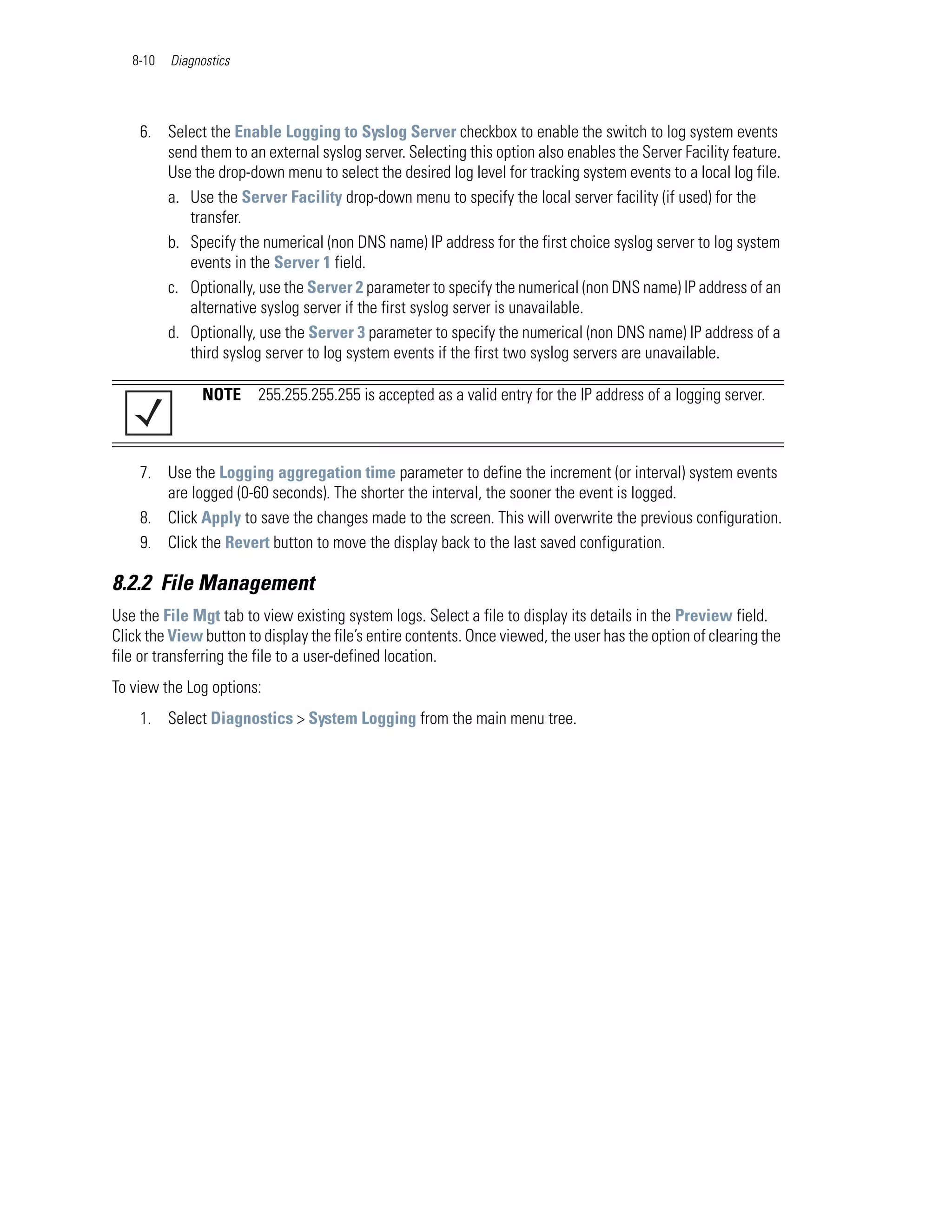 8-10   Diagnostics




    6. Select the Enable Logging to Syslog Server checkbox to enable the switch to log system events
       send them to an external syslog server. Selecting this option also enables the Server Facility feature.
       Use the drop-down menu to select the desired log level for tracking system events to a local log file.
       a. Use the Server Facility drop-down menu to specify the local server facility (if used) for the
          transfer.
       b. Specify the numerical (non DNS name) IP address for the first choice syslog server to log system
          events in the Server 1 field.
       c. Optionally, use the Server 2 parameter to specify the numerical (non DNS name) IP address of an
          alternative syslog server if the first syslog server is unavailable.
       d. Optionally, use the Server 3 parameter to specify the numerical (non DNS name) IP address of a
          third syslog server to log system events if the first two syslog servers are unavailable.

               NOTE     255.255.255.255 is accepted as a valid entry for the IP address of a logging server.



    7. Use the Logging aggregation time parameter to define the increment (or interval) system events
       are logged (0-60 seconds). The shorter the interval, the sooner the event is logged.
    8. Click Apply to save the changes made to the screen. This will overwrite the previous configuration.
    9. Click the Revert button to move the display back to the last saved configuration.

8.2.2 File Management
Use the File Mgt tab to view existing system logs. Select a file to display its details in the Preview field.
Click the View button to display the file’s entire contents. Once viewed, the user has the option of clearing the
file or transferring the file to a user-defined location.
To view the Log options:
    1. Select Diagnostics > System Logging from the main menu tree.
 