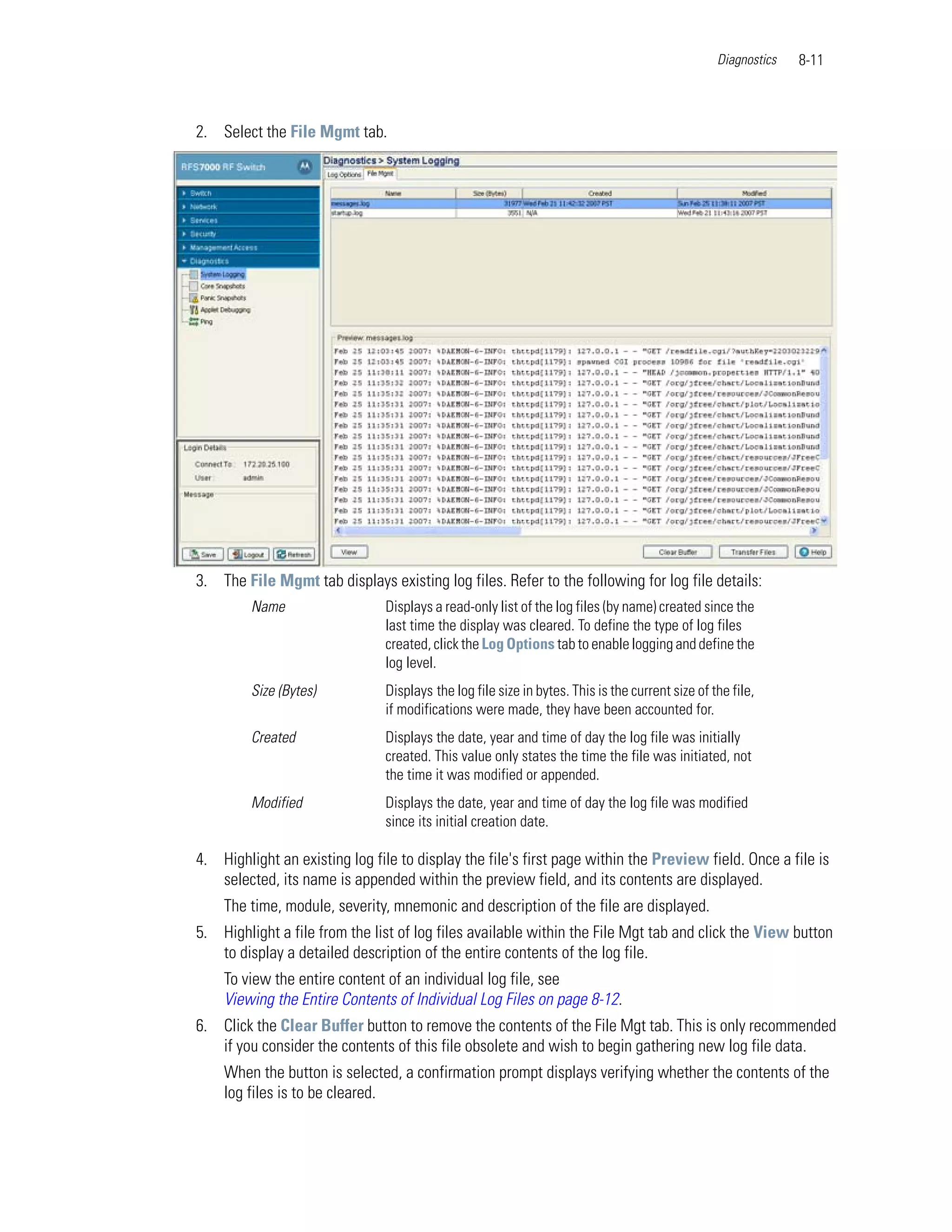 Diagnostics   8-11



2. Select the File Mgmt tab.




3. The File Mgmt tab displays existing log files. Refer to the following for log file details:
         Name                   Displays a read-only list of the log files (by name) created since the
                                last time the display was cleared. To define the type of log files
                                created, click the Log Options tab to enable logging and define the
                                log level.
         Size (Bytes)           Displays the log file size in bytes. This is the current size of the file,
                                if modifications were made, they have been accounted for.
         Created                Displays the date, year and time of day the log file was initially
                                created. This value only states the time the file was initiated, not
                                the time it was modified or appended.
         Modified               Displays the date, year and time of day the log file was modified
                                since its initial creation date.

4. Highlight an existing log file to display the file's first page within the Preview field. Once a file is
   selected, its name is appended within the preview field, and its contents are displayed.
    The time, module, severity, mnemonic and description of the file are displayed.
5. Highlight a file from the list of log files available within the File Mgt tab and click the View button
   to display a detailed description of the entire contents of the log file.
    To view the entire content of an individual log file, see
    Viewing the Entire Contents of Individual Log Files on page 8-12.
6. Click the Clear Buffer button to remove the contents of the File Mgt tab. This is only recommended
   if you consider the contents of this file obsolete and wish to begin gathering new log file data.
    When the button is selected, a confirmation prompt displays verifying whether the contents of the
    log files is to be cleared.
 