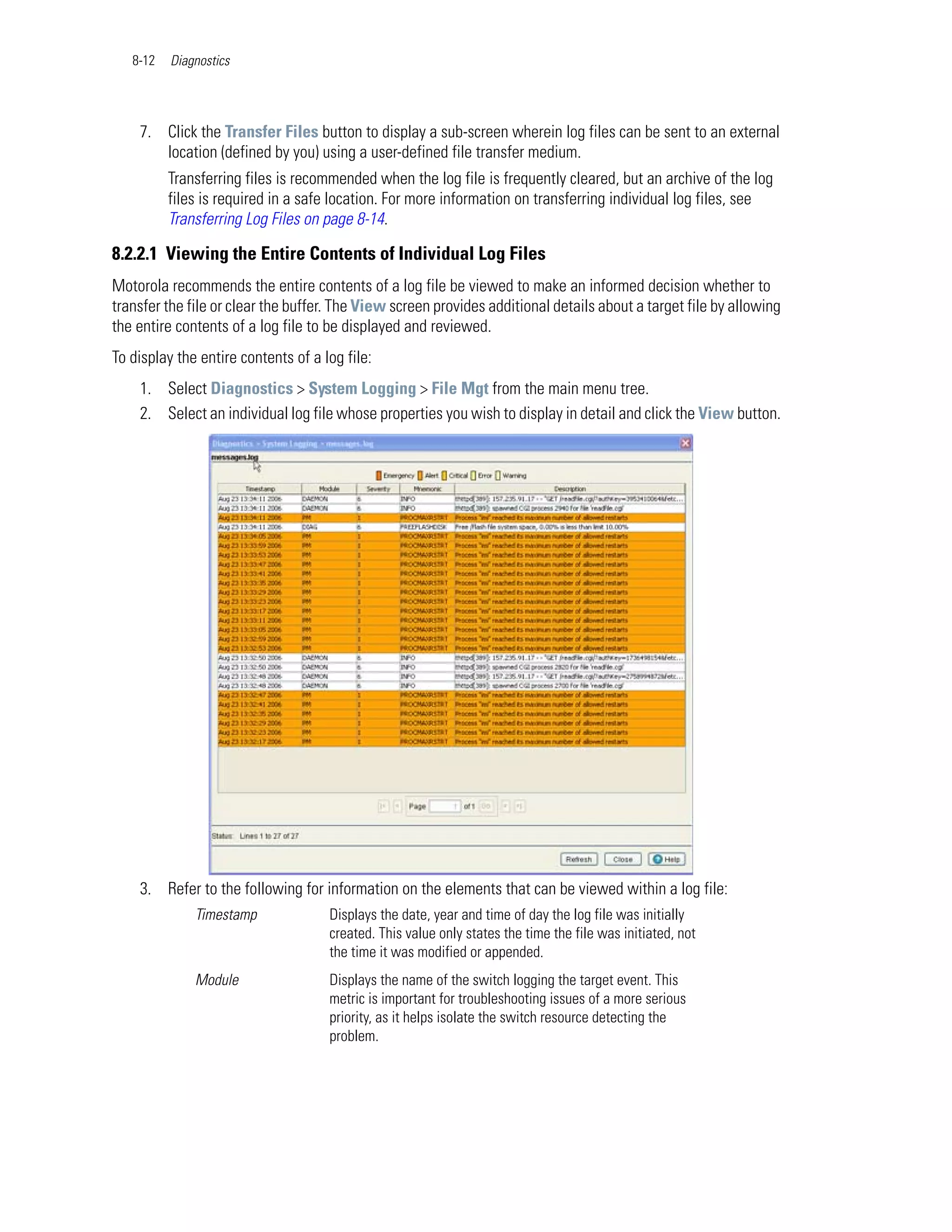 8-12   Diagnostics




    7. Click the Transfer Files button to display a sub-screen wherein log files can be sent to an external
       location (defined by you) using a user-defined file transfer medium.
          Transferring files is recommended when the log file is frequently cleared, but an archive of the log
          files is required in a safe location. For more information on transferring individual log files, see
          Transferring Log Files on page 8-14.

8.2.2.1 Viewing the Entire Contents of Individual Log Files
Motorola recommends the entire contents of a log file be viewed to make an informed decision whether to
transfer the file or clear the buffer. The View screen provides additional details about a target file by allowing
the entire contents of a log file to be displayed and reviewed.
To display the entire contents of a log file:
    1. Select Diagnostics > System Logging > File Mgt from the main menu tree.
    2. Select an individual log file whose properties you wish to display in detail and click the View button.




    3. Refer to the following for information on the elements that can be viewed within a log file:
              Timestamp              Displays the date, year and time of day the log file was initially
                                     created. This value only states the time the file was initiated, not
                                     the time it was modified or appended.
              Module                 Displays the name of the switch logging the target event. This
                                     metric is important for troubleshooting issues of a more serious
                                     priority, as it helps isolate the switch resource detecting the
                                     problem.
 