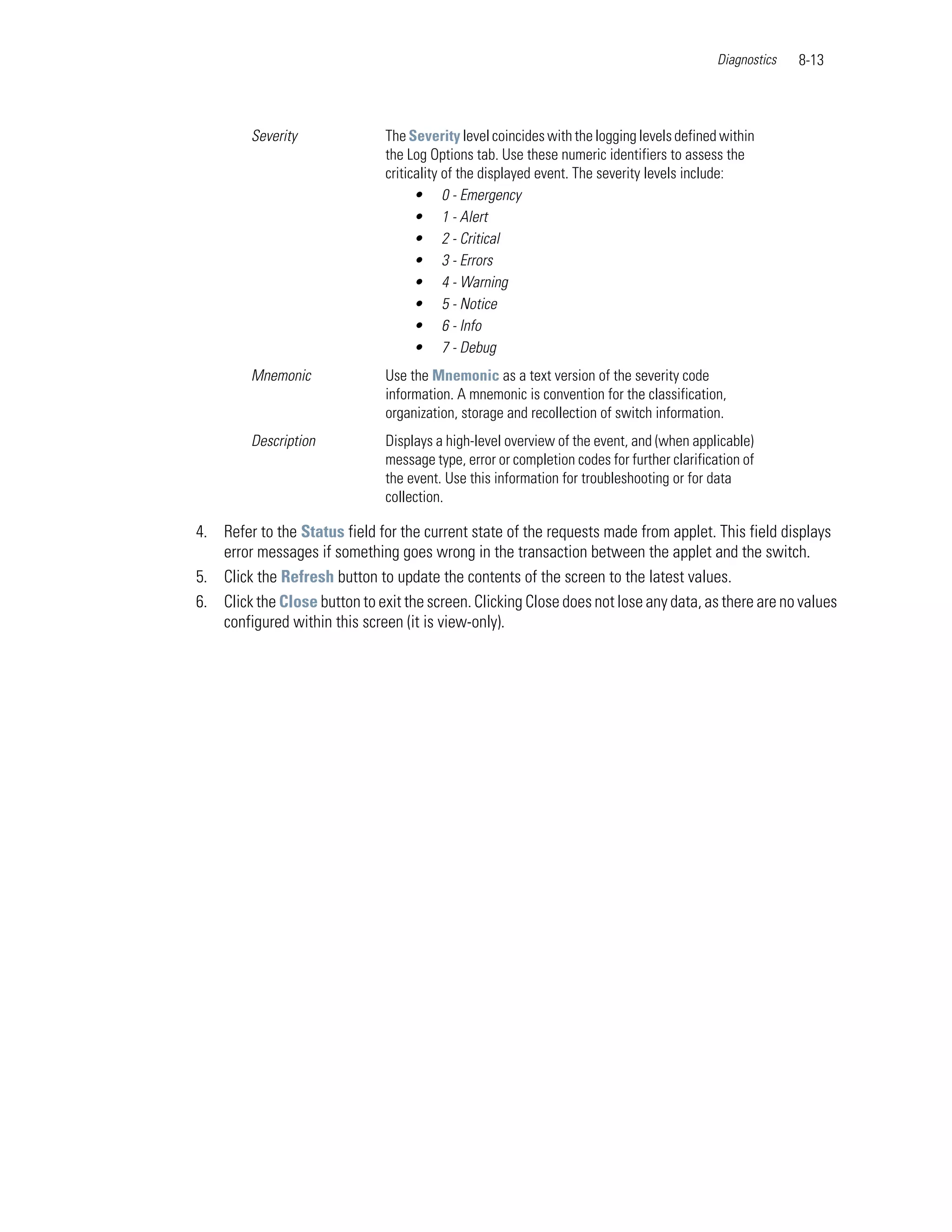 Diagnostics   8-13



         Severity              The Severity level coincides with the logging levels defined within
                               the Log Options tab. Use these numeric identifiers to assess the
                               criticality of the displayed event. The severity levels include:
                                     • 0 - Emergency
                                     • 1 - Alert
                                     • 2 - Critical
                                     • 3 - Errors
                                     • 4 - Warning
                                     • 5 - Notice
                                     • 6 - Info
                                     • 7 - Debug
         Mnemonic              Use the Mnemonic as a text version of the severity code
                               information. A mnemonic is convention for the classification,
                               organization, storage and recollection of switch information.
         Description           Displays a high-level overview of the event, and (when applicable)
                               message type, error or completion codes for further clarification of
                               the event. Use this information for troubleshooting or for data
                               collection.

4. Refer to the Status field for the current state of the requests made from applet. This field displays
   error messages if something goes wrong in the transaction between the applet and the switch.
5. Click the Refresh button to update the contents of the screen to the latest values.
6. Click the Close button to exit the screen. Clicking Close does not lose any data, as there are no values
   configured within this screen (it is view-only).
 