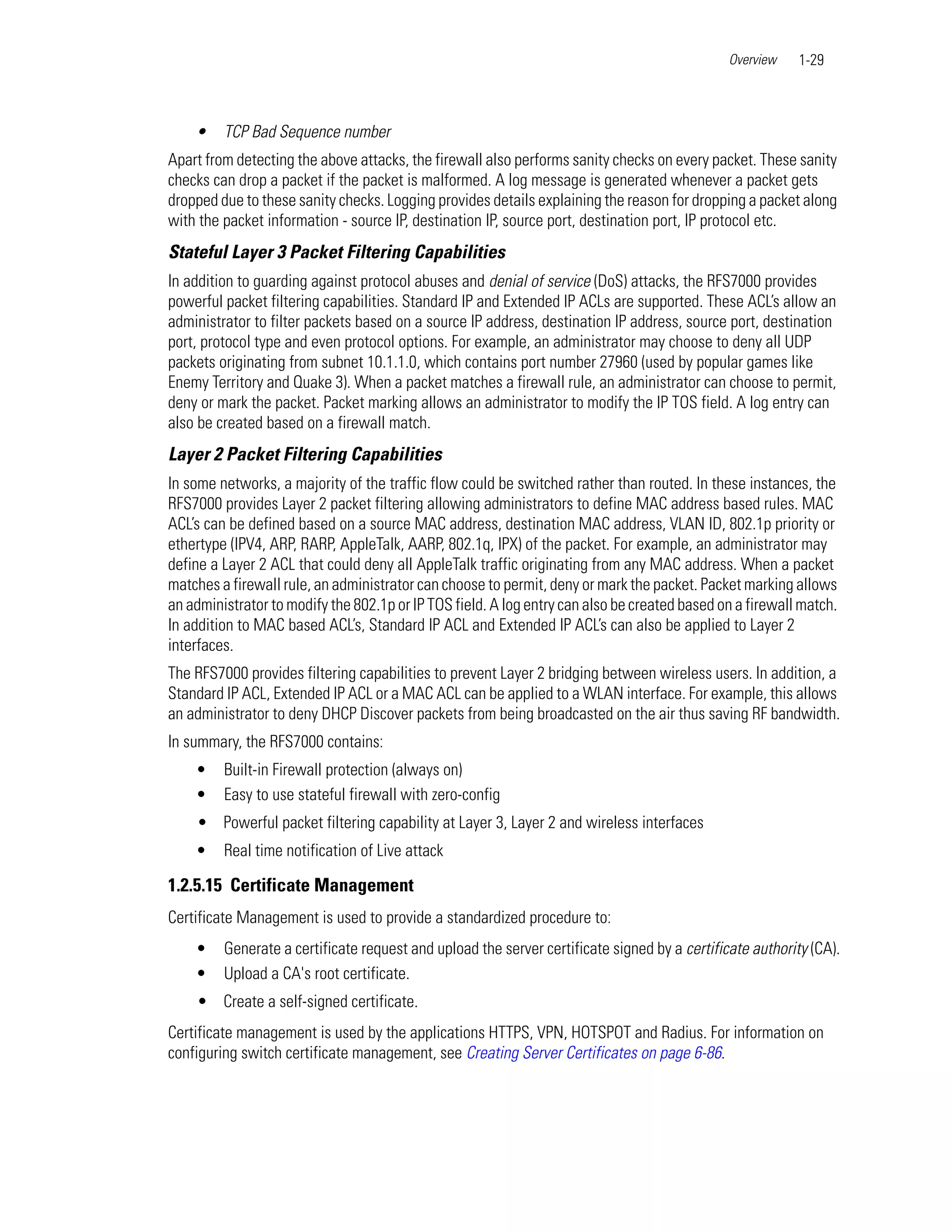 Overview    1-29



    •    TCP Bad Sequence number
Apart from detecting the above attacks, the firewall also performs sanity checks on every packet. These sanity
checks can drop a packet if the packet is malformed. A log message is generated whenever a packet gets
dropped due to these sanity checks. Logging provides details explaining the reason for dropping a packet along
with the packet information - source IP, destination IP, source port, destination port, IP protocol etc.
Stateful Layer 3 Packet Filtering Capabilities
In addition to guarding against protocol abuses and denial of service (DoS) attacks, the RFS7000 provides
powerful packet filtering capabilities. Standard IP and Extended IP ACLs are supported. These ACL’s allow an
administrator to filter packets based on a source IP address, destination IP address, source port, destination
port, protocol type and even protocol options. For example, an administrator may choose to deny all UDP
packets originating from subnet 10.1.1.0, which contains port number 27960 (used by popular games like
Enemy Territory and Quake 3). When a packet matches a firewall rule, an administrator can choose to permit,
deny or mark the packet. Packet marking allows an administrator to modify the IP TOS field. A log entry can
also be created based on a firewall match.
Layer 2 Packet Filtering Capabilities
In some networks, a majority of the traffic flow could be switched rather than routed. In these instances, the
RFS7000 provides Layer 2 packet filtering allowing administrators to define MAC address based rules. MAC
ACL’s can be defined based on a source MAC address, destination MAC address, VLAN ID, 802.1p priority or
ethertype (IPV4, ARP, RARP, AppleTalk, AARP, 802.1q, IPX) of the packet. For example, an administrator may
define a Layer 2 ACL that could deny all AppleTalk traffic originating from any MAC address. When a packet
matches a firewall rule, an administrator can choose to permit, deny or mark the packet. Packet marking allows
an administrator to modify the 802.1p or IP TOS field. A log entry can also be created based on a firewall match.
In addition to MAC based ACL’s, Standard IP ACL and Extended IP ACL’s can also be applied to Layer 2
interfaces.
The RFS7000 provides filtering capabilities to prevent Layer 2 bridging between wireless users. In addition, a
Standard IP ACL, Extended IP ACL or a MAC ACL can be applied to a WLAN interface. For example, this allows
an administrator to deny DHCP Discover packets from being broadcasted on the air thus saving RF bandwidth.
In summary, the RFS7000 contains:
    •    Built-in Firewall protection (always on)
    •    Easy to use stateful firewall with zero-config
    • Powerful packet filtering capability at Layer 3, Layer 2 and wireless interfaces
    •    Real time notification of Live attack

1.2.5.15 Certificate Management
Certificate Management is used to provide a standardized procedure to:
    •    Generate a certificate request and upload the server certificate signed by a certificate authority (CA).
    •    Upload a CA's root certificate.
    • Create a self-signed certificate.
Certificate management is used by the applications HTTPS, VPN, HOTSPOT and Radius. For information on
configuring switch certificate management, see Creating Server Certificates on page 6-86.
 
