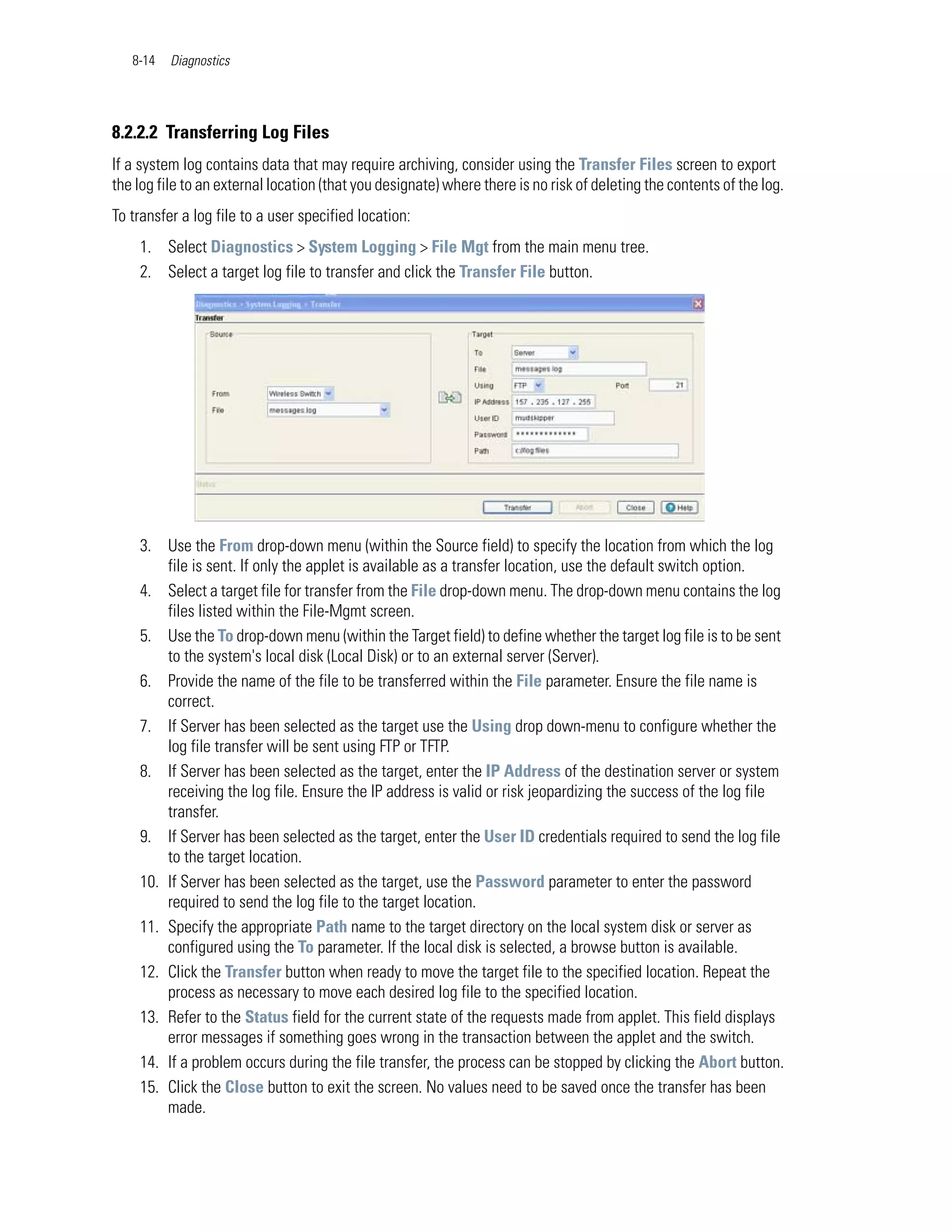 8-14   Diagnostics




8.2.2.2 Transferring Log Files
If a system log contains data that may require archiving, consider using the Transfer Files screen to export
the log file to an external location (that you designate) where there is no risk of deleting the contents of the log.
To transfer a log file to a user specified location:
    1. Select Diagnostics > System Logging > File Mgt from the main menu tree.
    2. Select a target log file to transfer and click the Transfer File button.




    3. Use the From drop-down menu (within the Source field) to specify the location from which the log
        file is sent. If only the applet is available as a transfer location, use the default switch option.
    4. Select a target file for transfer from the File drop-down menu. The drop-down menu contains the log
        files listed within the File-Mgmt screen.
    5. Use the To drop-down menu (within the Target field) to define whether the target log file is to be sent
        to the system's local disk (Local Disk) or to an external server (Server).
    6. Provide the name of the file to be transferred within the File parameter. Ensure the file name is
        correct.
    7. If Server has been selected as the target use the Using drop down-menu to configure whether the
        log file transfer will be sent using FTP or TFTP.
    8. If Server has been selected as the target, enter the IP Address of the destination server or system
        receiving the log file. Ensure the IP address is valid or risk jeopardizing the success of the log file
        transfer.
    9. If Server has been selected as the target, enter the User ID credentials required to send the log file
        to the target location.
    10. If Server has been selected as the target, use the Password parameter to enter the password
        required to send the log file to the target location.
    11. Specify the appropriate Path name to the target directory on the local system disk or server as
        configured using the To parameter. If the local disk is selected, a browse button is available.
    12. Click the Transfer button when ready to move the target file to the specified location. Repeat the
        process as necessary to move each desired log file to the specified location.
    13. Refer to the Status field for the current state of the requests made from applet. This field displays
        error messages if something goes wrong in the transaction between the applet and the switch.
    14. If a problem occurs during the file transfer, the process can be stopped by clicking the Abort button.
    15. Click the Close button to exit the screen. No values need to be saved once the transfer has been
        made.
 