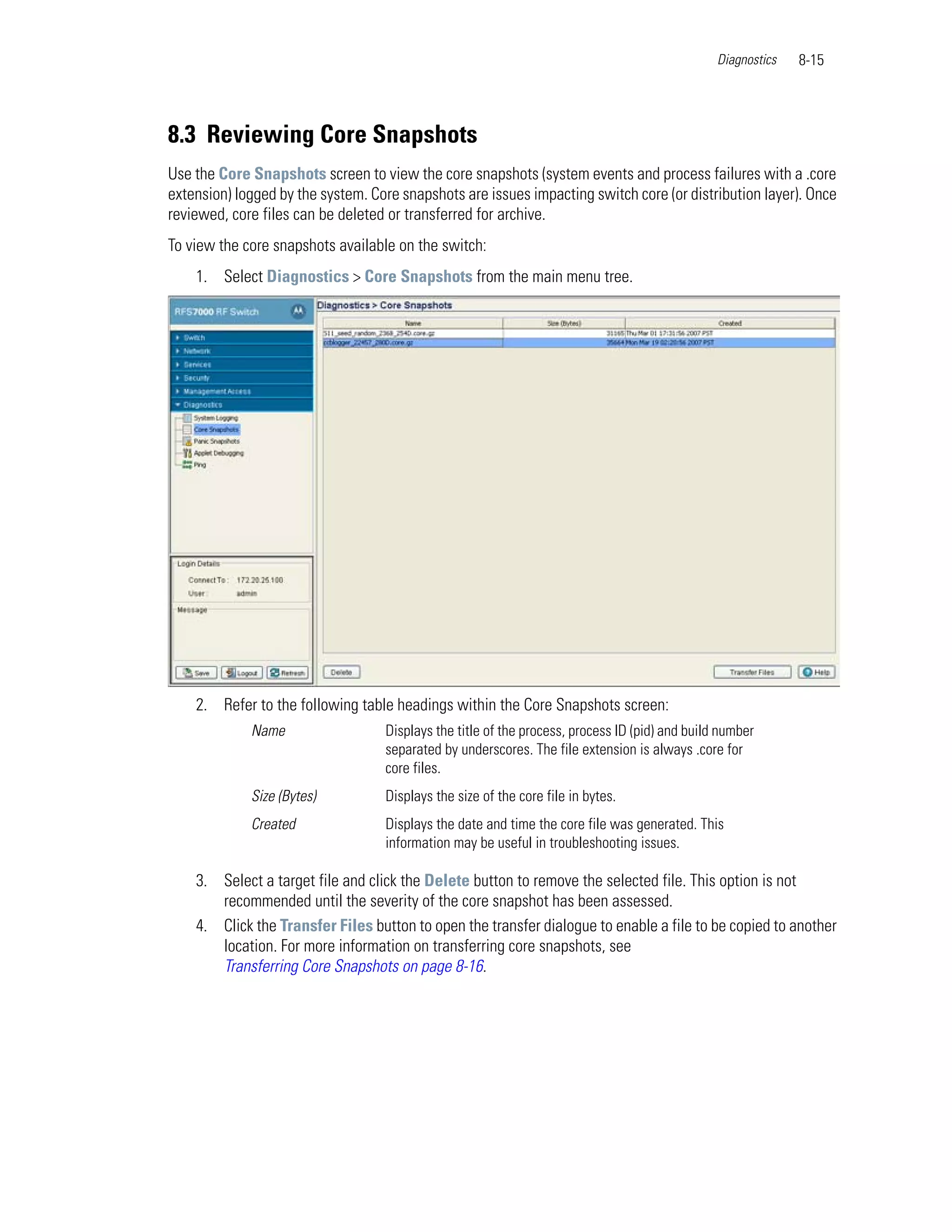Diagnostics   8-15




8.3 Reviewing Core Snapshots
Use the Core Snapshots screen to view the core snapshots (system events and process failures with a .core
extension) logged by the system. Core snapshots are issues impacting switch core (or distribution layer). Once
reviewed, core files can be deleted or transferred for archive.
To view the core snapshots available on the switch:
    1. Select Diagnostics > Core Snapshots from the main menu tree.




    2. Refer to the following table headings within the Core Snapshots screen:
             Name                  Displays the title of the process, process ID (pid) and build number
                                   separated by underscores. The file extension is always .core for
                                   core files.
             Size (Bytes)          Displays the size of the core file in bytes.
             Created               Displays the date and time the core file was generated. This
                                   information may be useful in troubleshooting issues.

    3. Select a target file and click the Delete button to remove the selected file. This option is not
       recommended until the severity of the core snapshot has been assessed.
    4. Click the Transfer Files button to open the transfer dialogue to enable a file to be copied to another
       location. For more information on transferring core snapshots, see
       Transferring Core Snapshots on page 8-16.
 