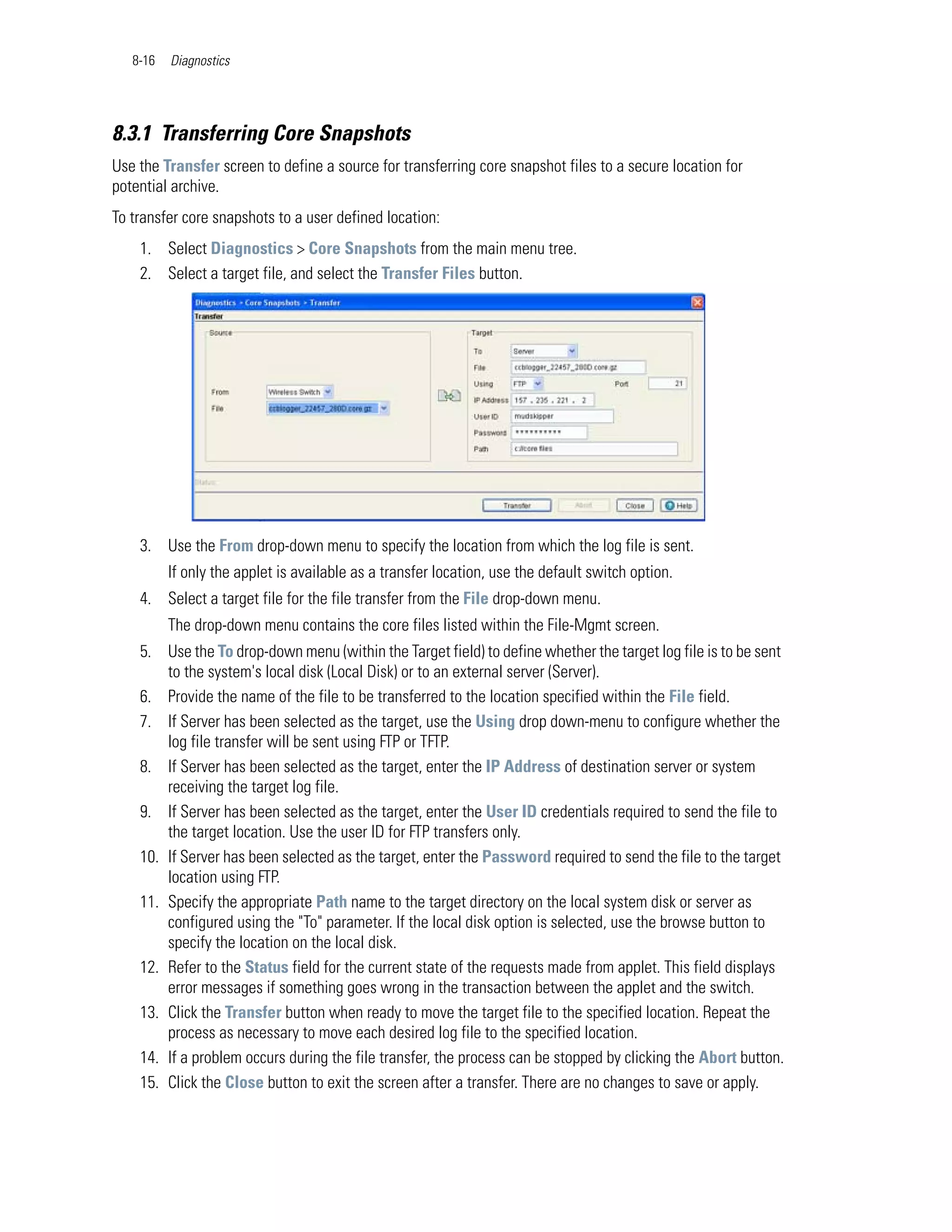 8-16   Diagnostics




8.3.1 Transferring Core Snapshots
Use the Transfer screen to define a source for transferring core snapshot files to a secure location for
potential archive.
To transfer core snapshots to a user defined location:
    1. Select Diagnostics > Core Snapshots from the main menu tree.
    2. Select a target file, and select the Transfer Files button.




    3. Use the From drop-down menu to specify the location from which the log file is sent.
          If only the applet is available as a transfer location, use the default switch option.
    4. Select a target file for the file transfer from the File drop-down menu.
          The drop-down menu contains the core files listed within the File-Mgmt screen.
    5. Use the To drop-down menu (within the Target field) to define whether the target log file is to be sent
        to the system's local disk (Local Disk) or to an external server (Server).
    6. Provide the name of the file to be transferred to the location specified within the File field.
    7. If Server has been selected as the target, use the Using drop down-menu to configure whether the
        log file transfer will be sent using FTP or TFTP.
    8. If Server has been selected as the target, enter the IP Address of destination server or system
        receiving the target log file.
    9. If Server has been selected as the target, enter the User ID credentials required to send the file to
        the target location. Use the user ID for FTP transfers only.
    10. If Server has been selected as the target, enter the Password required to send the file to the target
        location using FTP.
    11. Specify the appropriate Path name to the target directory on the local system disk or server as
        configured using the "To" parameter. If the local disk option is selected, use the browse button to
        specify the location on the local disk.
    12. Refer to the Status field for the current state of the requests made from applet. This field displays
        error messages if something goes wrong in the transaction between the applet and the switch.
    13. Click the Transfer button when ready to move the target file to the specified location. Repeat the
        process as necessary to move each desired log file to the specified location.
    14. If a problem occurs during the file transfer, the process can be stopped by clicking the Abort button.
    15. Click the Close button to exit the screen after a transfer. There are no changes to save or apply.
 