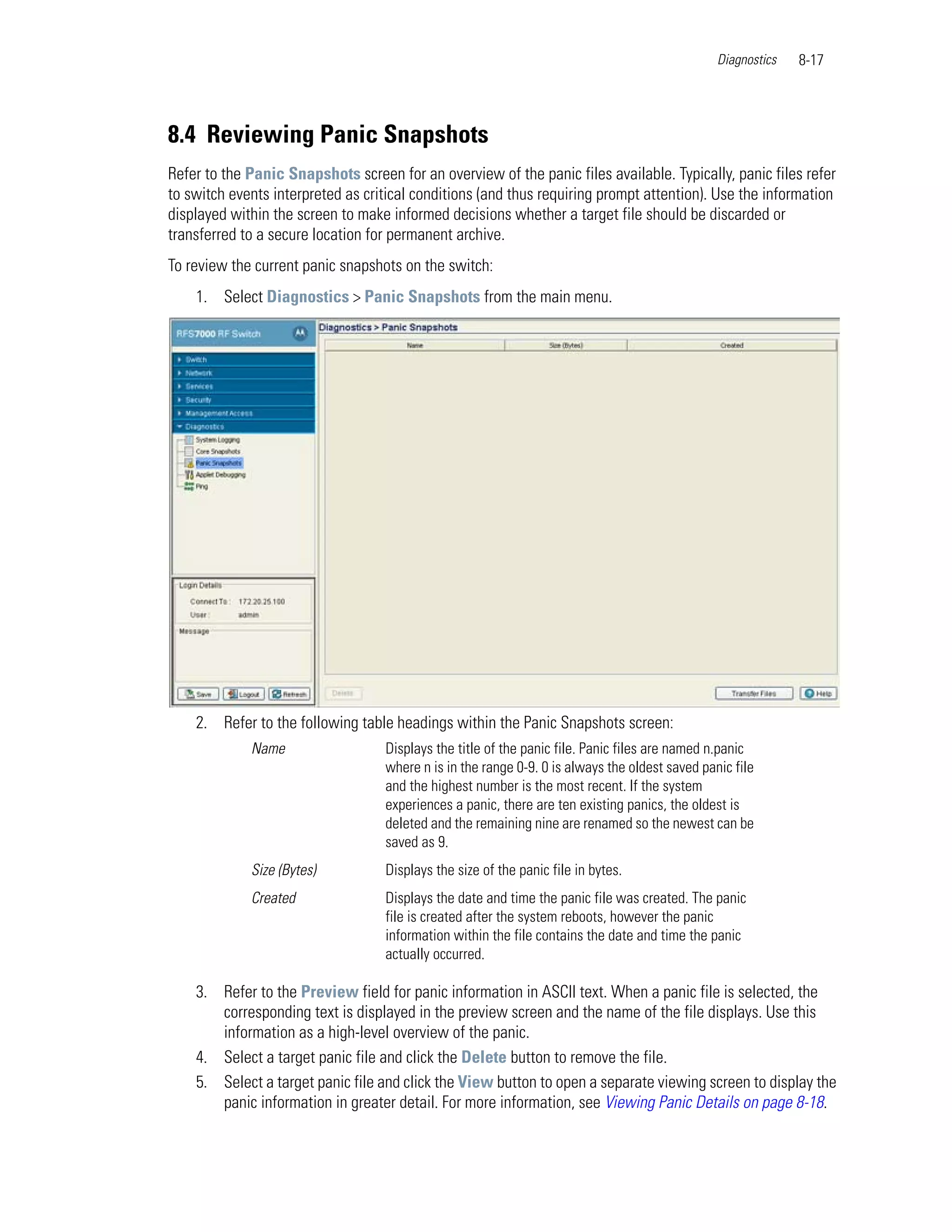 Diagnostics   8-17




8.4 Reviewing Panic Snapshots
Refer to the Panic Snapshots screen for an overview of the panic files available. Typically, panic files refer
to switch events interpreted as critical conditions (and thus requiring prompt attention). Use the information
displayed within the screen to make informed decisions whether a target file should be discarded or
transferred to a secure location for permanent archive.
To review the current panic snapshots on the switch:
    1. Select Diagnostics > Panic Snapshots from the main menu.




    2. Refer to the following table headings within the Panic Snapshots screen:
             Name                  Displays the title of the panic file. Panic files are named n.panic
                                   where n is in the range 0-9. 0 is always the oldest saved panic file
                                   and the highest number is the most recent. If the system
                                   experiences a panic, there are ten existing panics, the oldest is
                                   deleted and the remaining nine are renamed so the newest can be
                                   saved as 9.
             Size (Bytes)          Displays the size of the panic file in bytes.
             Created               Displays the date and time the panic file was created. The panic
                                   file is created after the system reboots, however the panic
                                   information within the file contains the date and time the panic
                                   actually occurred.

    3. Refer to the Preview field for panic information in ASCII text. When a panic file is selected, the
       corresponding text is displayed in the preview screen and the name of the file displays. Use this
       information as a high-level overview of the panic.
    4. Select a target panic file and click the Delete button to remove the file.
    5. Select a target panic file and click the View button to open a separate viewing screen to display the
       panic information in greater detail. For more information, see Viewing Panic Details on page 8-18.
 