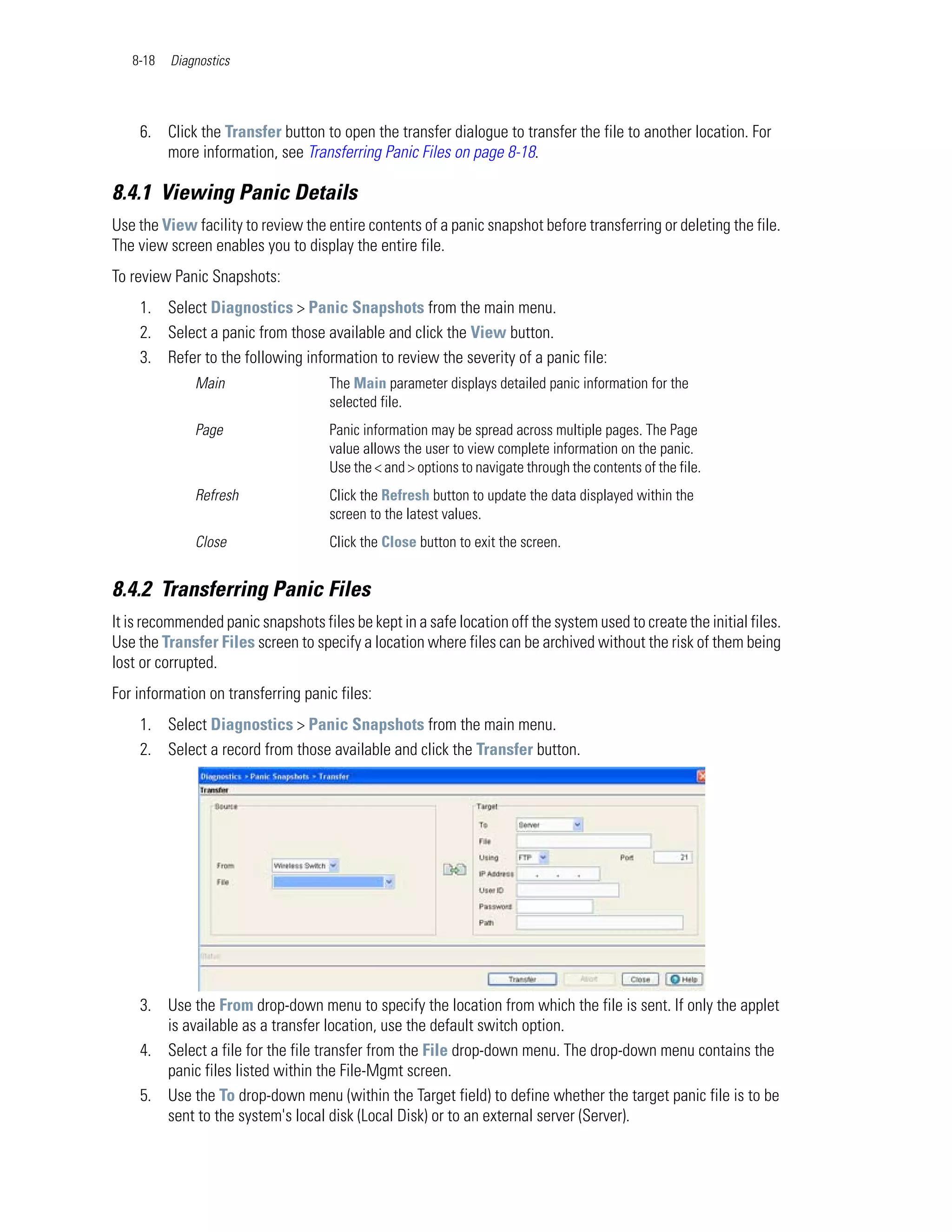 8-18   Diagnostics




    6. Click the Transfer button to open the transfer dialogue to transfer the file to another location. For
       more information, see Transferring Panic Files on page 8-18.

8.4.1 Viewing Panic Details
Use the View facility to review the entire contents of a panic snapshot before transferring or deleting the file.
The view screen enables you to display the entire file.
To review Panic Snapshots:
    1. Select Diagnostics > Panic Snapshots from the main menu.
    2. Select a panic from those available and click the View button.
    3. Refer to the following information to review the severity of a panic file:
              Main                   The Main parameter displays detailed panic information for the
                                     selected file.
              Page                   Panic information may be spread across multiple pages. The Page
                                     value allows the user to view complete information on the panic.
                                     Use the < and > options to navigate through the contents of the file.
              Refresh                Click the Refresh button to update the data displayed within the
                                     screen to the latest values.
              Close                  Click the Close button to exit the screen.


8.4.2 Transferring Panic Files
It is recommended panic snapshots files be kept in a safe location off the system used to create the initial files.
Use the Transfer Files screen to specify a location where files can be archived without the risk of them being
lost or corrupted.
For information on transferring panic files:
    1. Select Diagnostics > Panic Snapshots from the main menu.
    2. Select a record from those available and click the Transfer button.




    3. Use the From drop-down menu to specify the location from which the file is sent. If only the applet
       is available as a transfer location, use the default switch option.
    4. Select a file for the file transfer from the File drop-down menu. The drop-down menu contains the
       panic files listed within the File-Mgmt screen.
    5. Use the To drop-down menu (within the Target field) to define whether the target panic file is to be
       sent to the system's local disk (Local Disk) or to an external server (Server).
 